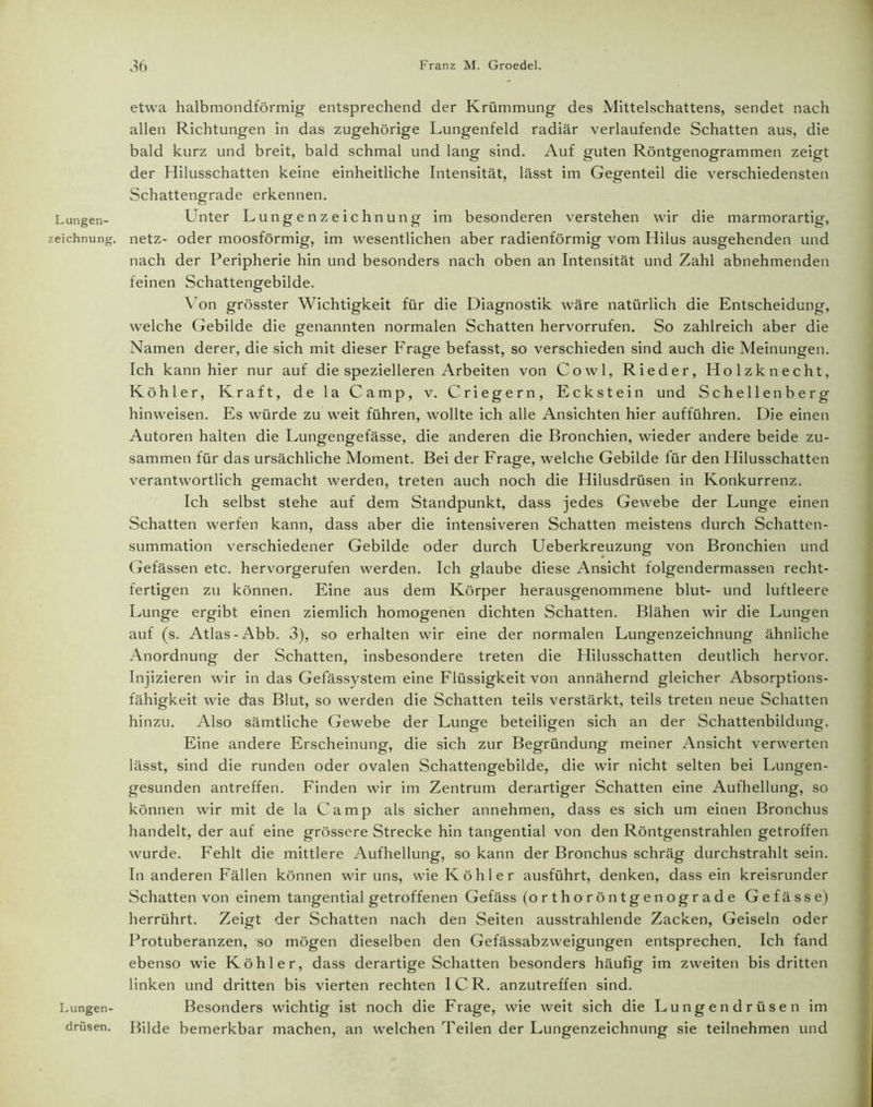 zeichnung. Lungen- drüsen. 36 Franz M. Groedel. etwa halbmondförmig entsprechend der Krümmung des Mittelschattens, sendet nach allen Richtungen in das zugehörige Lungenfeld radiär verlaufende Schatten aus, die bald kurz und breit, bald schmal und lang sind. Auf guten Röntgenogrammen zeigt der Hilusschatten keine einheitliche Intensität, lässt im Gegenteil die verschiedensten Schattengrade erkennen. netz- oder moosförmig, im wesentlichen aber radienförmig vom Hilus ausgehenden und nach der Peripherie hin und besonders nach oben an Intensität und Zahl abnehmenden feinen Schattengebilde. Von grösster Wichtigkeit für die Diagnostik wäre natürlich die Entscheidung, welche Gebilde die genannten normalen Schatten hervorrufen. So zahlreich aber die Namen derer, die sich mit dieser Frage befasst, so verschieden sind auch die Meinungen. Ich kann hier nur auf die spezielleren Arbeiten von Cowl, Rieder, Holzknecht, Köhler, Kraft, de la Camp, v. Criegern, Eckstein und Schellenberg hinweisen. Es würde zu weit führen, wollte ich alle Ansichten hier aufführen. Die einen Autoren halten die Lungengefässe, die anderen die Bronchien, wieder andere beide zu- sammen für das ursächliche Moment. Bei der Frage, welche Gebilde für den Hilusschatten verantwortlich gemacht werden, treten auch noch die Hilusdrüsen in Konkurrenz. Ich selbst stehe auf dem Standpunkt, dass jedes Gewebe der Lunge einen Schatten werfen kann, dass aber die intensiveren Schatten meistens durch Schatten- summation verschiedener Gebilde oder durch Ueberkreuzung von Bronchien und Gefässen etc. hervorgerufen werden. Ich glaube diese Ansicht folgendermassen recht- fertigen zu können. Eine aus dem Körper herausgenommene blut- und luftleere Lunge ergibt einen ziemlich homogenen dichten Schatten. Blähen wir die Lungen auf (s. Atlas-Abb. 3), so erhalten wir eine der normalen Lungenzeichnung ähnliche Anordnung der Schatten, insbesondere treten die Hilusschatten deutlich hervor. Injizieren wir in das Gefässystem eine Flüssigkeit von annähernd gleicher Absorptions- fähigkeit wie das Blut, so werden die Schatten teils verstärkt, teils treten neue Schatten hinzu. Also sämtliche Gewebe der Lunge beteiligen sich an der Schattenbildung. Eine andere Erscheinung, die sich zur Begründung meiner Ansicht verwerten lässt, sind die runden oder ovalen Schattengebilde, die wir nicht selten bei Lungen- gesunden antreffen. Finden wir im Zentrum derartiger Schatten eine Aufhellung, so können wir mit de la Camp als sicher annehmen, dass es sich um einen Bronchus handelt, der auf eine grössere Strecke hin tangential von den Röntgenstrahlen getroffen wurde. Fehlt die mittlere Aufhellung, so kann der Bronchus schräg durchstrahlt sein. In anderen Fällen können wir uns, wie Köhler ausführt, denken, dass ein kreisrunder Schatten von einem tangential getroffenen Gefäss (orthoröntgenograde Gefässe) herrührt. Zeigt der Schatten nach den Seiten ausstrahlende Zacken, Geiseln oder Protuberanzen, so mögen dieselben den Gefässabzweigungen entsprechen. Ich fand ebenso wie Köhler, dass derartige Schatten besonders häufig im zweiten bis dritten linken und dritten bis vierten rechten ICR. anzutreffen sind. Besonders wichtig ist noch die Frage, wie weit sich die Lungendrüsen im Bilde bemerkbar machen, an welchen Teilen der Lungenzeichnung sie teilnehmen und