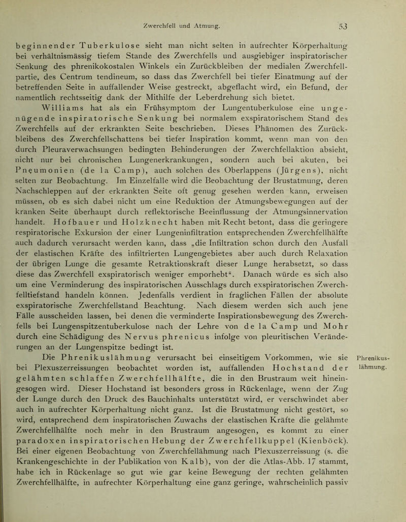 beginnender Tuberkulose sieht man nicht selten in aufrechter Körperhaltung bei verhältnismässig tiefem Stande des Zwerchfells und ausgiebiger inspiratorischer Senkung des phrenikokostalen Winkels ein Zurückbleiben der medialen Zwerchfell- partie, des Centrum tendineum, so dass das Zwerchfell bei tiefer Einatmung auf der betreffenden Seite in auffallender Weise gestreckt, abgeflacht wird, ein Befund, der namentlich rechtsseitig dank der Mithilfe der Leberdrehung sich bietet. Williams hat als ein Frühsymptom der Lungentuberkulose eine unge- nügende inspiratorische Senkung bei normalem exspiratorischem Stand des Zwerchfells auf der erkrankten Seite beschrieben. Dieses Phänomen des Zurück- bleibens des Zwerchfellschattens bei tiefer Inspiration kommt, wenn man von den durch Pleuraverwachsungen bedingten Behinderungen der Zwerchfellaktion absieht, nicht nur bei chronischen Lungenerkrankungen, sondern auch bei akuten, bei Pneumonien (de la Camp), auch solchen des Oberlappens (Jürgens), nicht selten zur Beobachtung. Im Einzelfalle wird die Beobachtung der Brustatmung, deren Nachschleppen auf der erkrankten Seite oft genug gesehen werden kann, erweisen müssen, ob es sich dabei nicht um eine Reduktion der Atmungsbewegungen auf der kranken Seite überhaupt durch reflektorische Beeinflussung der Atmungsinnervation handelt. Hofbauer und Holzknecht haben mit Recht betont, dass die geringere respiratorische Exkursion der einer Lungeninfiltration entsprechenden Zwerchfellhälfte auch dadurch verursacht werden kann, dass „die Infiltration schon durch den Ausfall der elastischen Kräfte des infiltrierten Lungengebietes aber auch durch Relaxation der übrigen Lunge die gesamte Retraktionskraft dieser Lunge herabsetzt, so dass diese das Zwerchfell exspiratorisch weniger emporhebt“. Danach würde es sich also um eine Verminderung des inspiratorischen Ausschlags durch exspiratorischen Zwerch- felltiefstand handeln können. Jedenfalls verdient in fraglichen Fällen der absolute exspiratorische Zwerchfellstand Beachtung. Nach diesem werden sich auch jene Fälle ausscheiden lassen, bei denen die verminderte Inspirationsbewegung des Zwerch- fells bei Lungenspitzentuberkulose nach der Lehre von de la Camp und Mohr durch eine Schädigung des Nervus phrenicus infolge von pleuritischen Verände- rungen an der Lungenspitze bedingt ist. Die Phrenikuslähmung verursacht bei einseitigem Vorkommen, wie sie bei Plexuszerreissungen beobachtet worden ist, auffallenden Hochstand der gelähmten schlaffen Zwerchfellhälfte, die in den Brustraum weit hinein- gesogen wird. Dieser Hochstand ist besonders gross in Rückenlage, wenn der Zug der Lunge durch den Druck des Bauchinhalts unterstützt wird, er verschwindet aber auch in aufrechter Körperhaltung nicht ganz. Ist die Brustatmung nicht gestört, so wird, entsprechend dem inspiratorischen Zuwachs der elastischen Kräfte die gelähmte Zwerchfellhälfte noch mehr in den Brustraum angesogen, es kommt zu einer paradoxen inspi r at or ischen Hebung der Z we rchfe 1 lkupp e 1 (Kienböck). Bei einer eigenen Beobachtung von Zwerchfellähmung nach Plexuszerreissung (s. die Krankengeschichte in der Publikation von Kalb), von der die Atlas-Abb. 1/ stammt, habe ich in Rückenlage so gut wie gar keine Bewegung der rechten gelähmten Zwerchfellhälfte, in aufrechter Körperhaltung eine ganz geringe, wahrscheinlich passiv Phrenikus- lähmung.