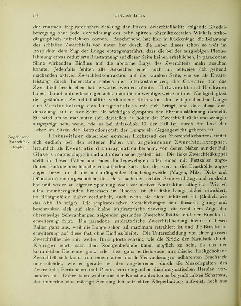 der enormen inspiratorischen Senkung der linken Zwerchfellhälfte folgende Kaudal- bewegung ohne jede Veränderung des sehr spitzen phrenikokostalen Winkels ortho- diagraphisch aufzeichnen können. Anscheinend hat hier in Rückenlage die Belastung des schlaffen Zwerchfells von unten her durch die Leber dieses schon so weit im Exspirium dem Zug der Lunge entgegengeführt, dass die bei der ausgiebigen Plexus- lähmung etwas reduzierte Brustatmung auf dieser Seite keinen erheblichen, in paradoxem Sinne wirkenden Einfluss auf die abnorme Lage des Zwerchfells mehr ausüben konnte. Jedenfalls fehlten alle Anzeichen einer auch nur teilweise sich geltend machenden aktiven Zwerchfellkontraktion auf der kranken Seite, wie sie als Ersatz- leistung durch Innervation seitens der Interkostalnerven, die Cavalie für das Zwerchfell beschrieben hat, erwartet werden könnte. Holzknecht und Hofbauer haben darauf aufmerksam gemacht, dass die notwendigerweise mit der Nachgiebigkeit der gelähmten Zwerchfellhälfte verbundene Retraktion der entsprechenden Lunge eine Verdunkelung des Lungenfeldes mit sich bringt, und dass diese Ver- dunkelung auf einer Seite ein wichtiges Symptom der Phrenikuslähmung darstellt. Sie wird um so markanter sich darstellen, je höher das Zwerchfell rückt und weniger ausgeprägt sein, wenn, wie es bei Atlas-Abb. 1/ der Fall ist, durch die Last der Leber im Sitzen der Retraktionskraft der Lunge ein Gegengewicht geboten ist. Angeborene Linksseitiger dauernder extremer Hochstand des Zwerchfellschattens findet Zwerchfell- sich endlich bei den seltenen Fällen von angeborener Zwerchfellatrophie, atrophie irrtümlich als Eventratio diaphragmatica benannt, von denen bisher nur der Fall Glasers röntgenologisch und autoptisch sichergestellt ist. Die linke Zwerchfellkuppel stellt in diesen Fällen nur einen bindegewebigen oder einen mit Fettzellen ange- füllten Sarkolemmschläuche enthaltenden Sack dar, der weit in die Brusthöhle ange- zogen bezw. durch die nachdrängenden Baucheingeweide (Magen, Milz, Dick- und Dünndarm) emporgeschoben, das Herz nach der rechten Seite verdrängt und verdreht hat und weder zu eigener Spannung noch zur aktiven Kontraktion fähig ist. Wie bei allen raumbeengenden Prozessen im Thorax ist die linke Lunge dabei retrahiert, im Röntgenbilde daher verdunkelt, auch wenn sie nicht infiltriert ist (ähnlich wie das Abb. 16 zeigt). Die respiratorischen Verschiebungen sind äusserst gering und beschränken sich auf eine kleine inspiratorische Senkung, die wohl dem Zuge der übermässige Schwankungen zeigenden gesunden Zwerchfellhälfte und der Brustkorb- erweiterung folgt. Die paradoxe inspiratorische Zwerchfellhebung bleibt in diesen Fällen ganz aus, weil die Lunge schon ad maximum retrahiert ist und die Brustkorb- erweiterung auf diese fast ohne Einfluss bleibt. Die Unterscheidung von einer grossen Zwerchfellhernie mit weiter Bruchpforte scheint, wie die Kritik der Kasuistik durch Königer lehrt, nach dem Röntgenbefunde kaum möglich zu sein, da das der kontraktilen Elemente ganz oder fast ganz entbehrende atrophische hochgehobene Zwerchfell sich kaum von einem alten durch Verwachsungen adhärenten Bruchsack unterscheidet, wie er gerade bei den angeborenen, durch die Muskelspalten des Zwerchfells Peritoneum und Pleura vordrängenden diaphragmatischen Hernien vor- handen ist. Daher kann weder aus der Konstanz des feinen bogenförmigen Schattens, der immerhin eine mässige Senkung bei aufrechter Körperhaltung aufweist, noch aus