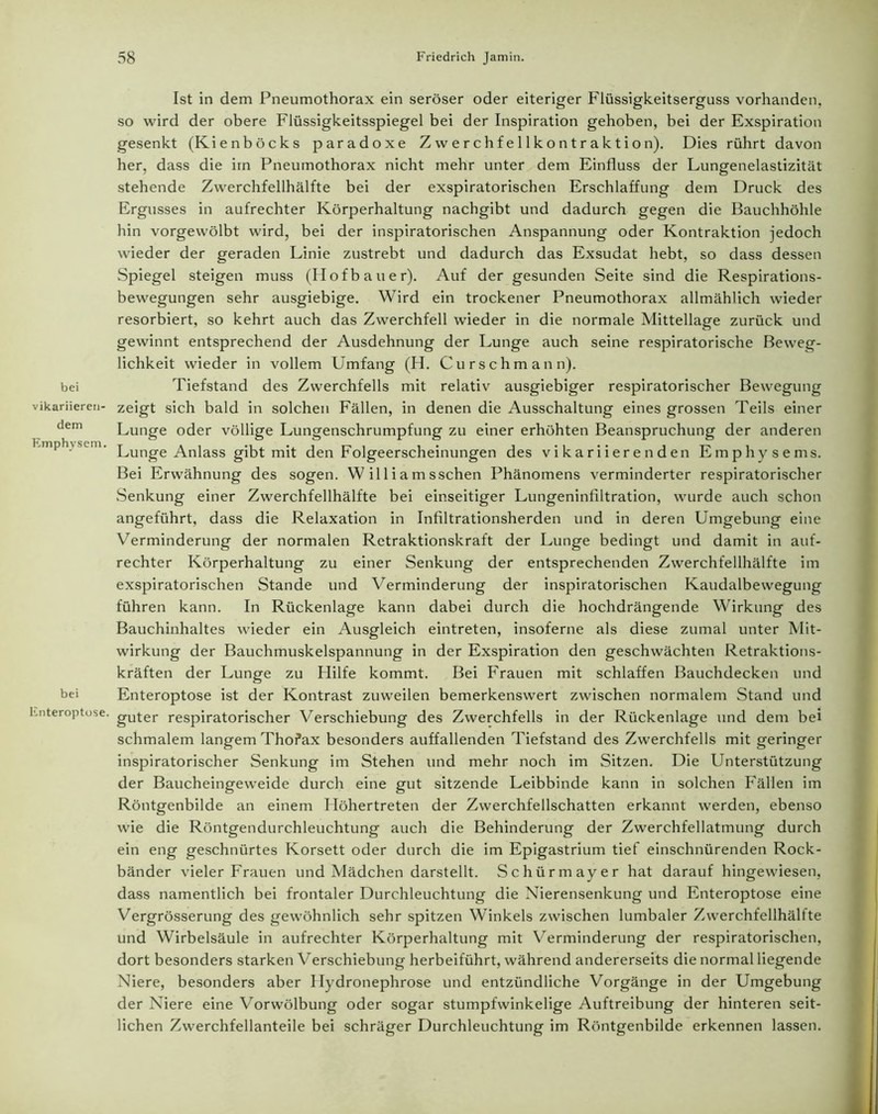 bei vikariieren- dem Emphysem. bei Enteroptose. Ist in dem Pneumothorax ein seröser oder eiteriger Flüssigkeitserguss vorhanden, so wird der obere Flüssigkeitsspiegel bei der Inspiration gehoben, bei der Exspiration gesenkt (Kienböcks paradoxe Zwerchfellkontraktion). Dies rührt davon her, dass die im Pneumothorax nicht mehr unter dem Einfluss der Lungenelastizität stehende Zwerchfellhälfte bei der exspiratorischen Erschlaffung dem Druck des Ergusses in aufrechter Körperhaltung nachgibt und dadurch gegen die Bauchhöhle hin vorgewölbt wird, bei der inspiratorischen Anspannung oder Kontraktion jedoch wieder der geraden Linie zustrebt und dadurch das Exsudat hebt, so dass dessen Spiegel steigen muss (Hofbauer). Auf der gesunden Seite sind die Respirations- bewegungen sehr ausgiebige. Wird ein trockener Pneumothorax allmählich wieder resorbiert, so kehrt auch das Zwerchfell wieder in die normale Mittellage zurück und gewinnt entsprechend der Ausdehnung der Lunge auch seine respiratorische Beweg- lichkeit wieder in vollem Umfang (H. Curschmann). Tiefstand des Zwerchfells mit relativ ausgiebiger respiratorischer Bewegung zeigt sich bald in solchen Fällen, in denen die Ausschaltung eines grossen Teils einer Lunge oder völlige Lungenschrumpfung zu einer erhöhten Beanspruchung der anderen Lunge Anlass gibt mit den Folgeerscheinungen des vikariierenden Emphysems. Bei Erwähnung des sogen. W il 1 i a m sschen Phänomens verminderter respiratorischer Senkung einer Zwerchfellhälfte bei einseitiger Lungeninflltration, wurde auch schon angeführt, dass die Relaxation in Infiltrationsherden und in deren Umgebung eine Verminderung der normalen Rctraktionskraft der Lunge bedingt und damit in auf- rechter Körperhaltung zu einer Senkung der entsprechenden Zwerchfellhälfte im exspiratorischen Stande und Verminderung der inspiratorischen Kaudalbewegung führen kann. In Rückenlage kann dabei durch die hochdrängende Wirkung des Bauchinhaltes wieder ein Ausgleich eintreten, insoferne als diese zumal unter Mit- wirkung der Bauchmuskelspannung in der Exspiration den geschwächten Retraktions- kräften der Lunge zu Hilfe kommt. Bei Frauen mit schlaffen Bauchdecken und Enteroptose ist der Kontrast zuweilen bemerkenswert zwischen normalem Stand und guter respiratorischer Verschiebung des Zwerchfells in der Rückenlage und dem bei schmalem langem Thofax besonders auffallenden Tiefstand des Zwerchfells mit geringer inspiratorischer Senkung im Stehen und mehr noch im Sitzen. Die Unterstützung der Baucheingeweide durch eine gut sitzende Leibbinde kann in solchen Fällen im Röntgenbilde an einem Höhertreten der Zwerchfellschatten erkannt werden, ebenso wie die Röntgendurchleuchtung auch die Behinderung der Zwerchfellatmung durch ein eng geschnürtes Korsett oder durch die im Epigastrium tief einschnürenden Rock- bänder vieler Frauen und Mädchen darstellt. Schürmayer hat darauf hingewiesen, dass namentlich bei frontaler Durchleuchtung die Nierensenkung und Enteroptose eine Vergrösserung des gewöhnlich sehr spitzen Winkels zwischen lumbaler Zwerchfellhälfte und Wirbelsäule in aufrechter Körperhaltung mit Verminderung der respiratorischen, dort besonders starken Verschiebung herbeiführt, während andererseits die normal liegende Niere, besonders aber Hydronephrose und entzündliche Vorgänge in der Umgebung der Niere eine Vorwölbung oder sogar stumpfwinkelige Auftreibung der hinteren seit- lichen Zwerchfellanteile bei schräger Durchleuchtung im Röntgenbilde erkennen lassen.