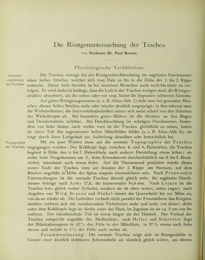 Schatten- aussparung derTrachea. Topographie der Trachea. Die Röntgenuntersuchung; der Trachea. o o Von Professor Dr. Paul Krause. Physiologische Verhältnisse. Die Trachea erzeugt bei der Röntgendurchleuchtung im sagittalen Durchmesser einen hellen Streifen, welcher sich vom Hals an bis in die Höhe der 1. bis 2. Rippe erstreckt. Dieser helle Streifen ist bei einzelnen Menschen auch noch bis tiefer zu ver- folgen. Er wird dadurch bedingt, dass die Luft in der Trachea weniger stark die Röntgen- strahlen absorbiert, als die neben oder vor resp. hinter ihr liegenden luftleeren Gewebe. Auf guten Röntgenogrammen (s. z. B. Atlas-Abb. 1) sieht man bei gesunden Men- schen diesen hellen Streifen mehr oder minder deutlich ausgeprägt; in ihm erkennt man die Wirbelschatten; die Intervertebralscheiben setzen sich meist scharf von den Schatten der Wirbelkörper ab. Bei besonders guten Bildern ist die Struktur an den Bogen und Dornfortsätzen sichtbar. Bei Durchleuchtung im schrägen Durchmesser, beson- ders von links hinten nach rechts vorn ist die Trachea gleichfalls zu sehen, indem sie einen Teil des sogenannten hellen Mittelfeldes bildet (s. z. B. Atlas-Abb. 8); sie trägt durch ihren Luftgehalt zur Aufhellung desselben sehr beträchtlich bei. Mit ein paar Worten muss auf die normale Topographie der Trachea eingegangen werden : Der Kehlkopf liegt zwischen 4. und 6. Halswirbel, die Trachea beginnt in Höhe des 6. bis 7- Halswirbels, nach anderer Darstellung etwas höher; sie endet beim Neugeborenen am 3., beim Erwachsenen durchschnittlich am 4. bis 5. Brust- wirbel, manchmal auch etwas tiefer. Auf die Thoraxwand projiziert würde dieses untere Ende der Trachea vorn am Ansätze der 2. Rippe am Sternum, auf dem Rücken ungefähr in Höhe der Spina scapula einzuzeichnen sein. Nach Przewoskis Untersuchungen ist die normale Trachea überall gleich weit; ihr sagittaler Durch- messer beträgt nach Aeby 17,6, ihr transversaler 16,4 mm. Nach Lejars ist die Trachea kein gleich weiter Zylinder, sondern sie ist oben weiter, unten enger; nach Angaben von Wild, Braune und Stahel nimmt der Querschnitt bis zur Mitte zu, von da an wieder ab. Die Luftröhre verläuft nicht parallel der Frontalebene des Körpers, sondern entfernt sich mit zunehmendem Tiefertreten mehr und mehr von dieser: dicht unter dem Kehlkopfe liegt sie direkt unter der Haut, im Jugulum ist sie ca. 5 cm von ihr entfernt. Der intrathorakale Teil ist etwas länger als der Halsteil. Der Verlauf der Trachea entspricht ungefähr der Medianlinie; nach Heller und Schrötter liegt der Bifurkationssporn in 42 °/o der Fälle in der Mittellinie, in 57°/o etwas nach links davon und weicht in 1 °/o der Fälle nach rechts ab. Zusammenfassung: Die normale Trachea zeigt sich im Röntgenbilde in Gestalt einer deutlich sichtbaren Schattenhelle als ziemlich gleich weiter, am oberen