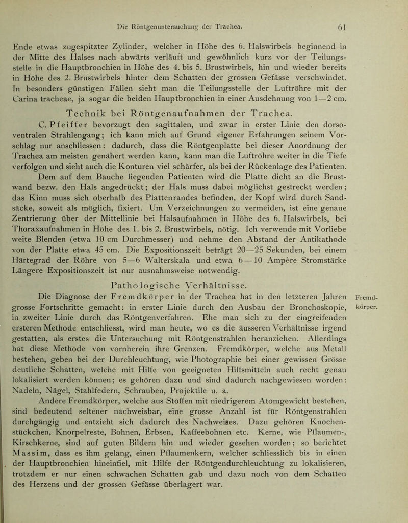 Ende etwas zugespitzter Zylinder, welcher in Höhe des 6. Halswirbels beginnend in der Mitte des Halses nach abwärts verläuft und gewöhnlich kurz vor der Teilungs- stelle in die Hauptbronchien in Höhe des 4. bis 5. Brustwirbels, hin und wieder bereits in Höhe des 2. Brustwirbels hinter dem Schatten der grossen Gefässe verschwindet. In besonders günstigen Fällen sieht man die Teilungsstelle der Luftröhre mit der Carina tracheae, ja sogar die beiden Hauptbronchien in einer Ausdehnung von 1—2 cm. Technik bei Röntgenaufnahmen der Trachea. C. Pfeiffer bevorzugt den sagittalen, und zwar in erster Linie den dorso- ventralen Strahlengang; ich kann mich auf Grund eigener Erfahrungen seinem Vor- schlag nur anschliessen: dadurch, dass die Röntgenplatte bei dieser Anordnung der Trachea am meisten genähert werden kann, kann man die Luftröhre weiter in die Tiefe verfolgen und sieht auch die Konturen viel schärfer, als bei der Rückenlage des Patienten. Dem auf dem Bauche liegenden Patienten wird die Platte dicht an die Brust- wand bezw. den Hals angedrückt; der Hals muss dabei möglichst gestreckt werden ; das Kinn muss sich oberhalb des Plattenrandes befinden, der Kopf wird durch Sand- säcke, soweit als möglich, fixiert. Um Verzeichnungen zu vermeiden, ist eine genaue Zentrierung über der Mittellinie bei Halsaufnahmen in Höhe des 6. Halswirbels, bei Thoraxaufnahmen in Höhe des 1. bis 2. Brustwirbels, nötig. Ich verwende mit Vorliebe weite Blenden (etwa 10 cm Durchmesser) und nehme den Abstand der Antikathode von der Platte etwa 45 cm. Die Expositionszeit beträgt 20—25 Sekunden, bei einem Härtegrad der Röhre von 5—6 Walterskala und etwa 6—10 Ampere Stromstärke Längere Expositionszeit ist nur ausnahmsweise notwendig. Patho logische Verhältnisse. Die Diagnose der Fremdkörper in der Trachea hat in den letzteren Jahren grosse Fortschritte gemacht: in erster Linie durch den Ausbau der Bronchoskopie, in zweiter Linie durch das Röntgenverfahren. Ehe man sich zu der eingreifenden ersteren Methode entschliesst, wird man heute, wo es die äusseren Verhältnisse irgend gestatten, als erstes die Untersuchung mit Röntgenstrahlen heranziehen. Allerdings hat diese Methode von vornherein ihre Grenzen. Fremdkörper, welche aus Metall bestehen, geben bei der Durchleuchtung, wie Photographie bei einer gewissen Grösse deutliche Schatten, welche mit Hilfe von geeigneten Hilfsmitteln auch recht genau lokalisiert werden können; es gehören dazu und sind dadurch nachgewiesen worden: Nadeln, Nägel, Stahlfedern, Schrauben, Projektile u. a. Andere Fremdkörper, welche aus Stoffen mit niedrigerem Atomgewicht bestehen, sind bedeutend seltener nachweisbar, eine grosse Anzahl ist für Röntgenstrahlen durchgängig und entzieht sich dadurch des Nachweises. Dazu gehören Knochen- stückchen, Knorpelreste, Bohnen, Erbsen, Kaffeebohnen etc. Kerne, wie Pflaumen-, Kirschkerne, sind auf guten Bildern hin und wieder gesehen worden; so berichtet Massim, dass es ihm gelang, einen Pflaumenkern, welcher schliesslich bis in einen der Hauptbronchien hineinfiel, mit Hilfe der Röntgendurchleuchtung zu lokalisieren, trotzdem er nur einen schwachen Schatten gab und dazu noch von dem Schatten des Herzens und der grossen Gefässe überlagert war. Fremd- körper.