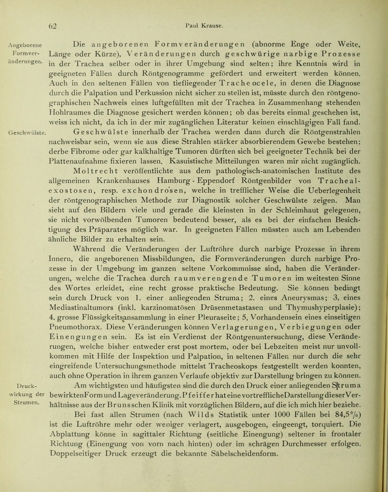 Angeborene Form Ver- änderungen. Geschwülste. Druck- wirkung der Strumen. Die angeborenen Form Veränderungen (abnorme Enge oder Weite, Länge oder Kürze), Veränderungen durch geschwürige narbige Prozesse in der Trachea selber oder in ihrer Umgebung sind selten; ihre Kenntnis wird in geeigneten Fällen durch Röntgenogramme gefördert und erweitert werden können. Auch in den seltenen Fällen von tiefliegender Tr ach e oc eie, in denen die Diagnose durch die Palpation und Perkussion nicht sicher zu stellen ist, müsste durch den röntgeno- graphischen Nachweis eines luftgefüllten mit der Trachea in Zusammenhang stehenden Hohlraumes die Diagnose gesichert werden können; ob das bereits einmal geschehen ist, weiss ich nicht, da ich in der mir zugänglichen Literatur keinen einschlägigen Fall fand. Geschwülste innerhalb der Trachea werden dann durch die Röntgenstrahlen nachweisbar sein, wenn sie aus diese Strahlen stärker absorbierendem Gewebe bestehen: derbe Fibrome oder gar kalkhaltige Tumoren dürften sich bei geeigneter Technik bei der Plattenaufnahme fixieren lassen. Kasuistische Mitteilungen waren mir nicht zugänglich. Moltrecht veröffentlichte aus dem pathologisch-anatomischen Institute des allgemeinen Krankenhauses Hamburg - Eppendorf Röntgenbilder von Tracheal- exostosen, resp. exchon dro'sen, welche in trefflicher Weise die Ueberlegenheit der röntgenographischen Methode zur Diagnostik solcher Geschwülste zeigen. Man sieht auf den Bildern viele und gerade die kleinsten in der Schleimhaut gelegenen, sie nicht vorwölbenden Tumoren bedeutend besser, als es bei der einfachen Besich- tigung des Präparates möglich war. In geeigneten Fällen müssten auch am Lebenden ähnliche Bilder zu erhalten sein. Während die Veränderungen der Luftröhre durch narbige Prozesse in ihrem Innern, die angeborenen Missbildungen, die Formveränderungen durch narbige Pro- zesse in der Umgebung im ganzen seltene Vorkommnisse sind, haben die Veränder- ungen, welche die Trachea durch raum verengende Tumoren im weitesten Sinne des Wortes erleidet, eine recht grosse praktische Bedeutung. Sie können bedingt sein durch Druck von 1. einer anliegenden Struma; 2. eines Aneurysmas; 3. eines Mediastinaltumors (inkl. karzinomatösen Drüsenmetastasen und Thymushyperplasie); 4. grosse Flüssigkeitsansammlung in einer Pleuraseite; 5. Vorhandensein eines einseitigen Pneumothorax. Diese Veränderungen können Verlagerungen, Verbiegungen oder Einengungen sein. Es ist ein Verdienst der Röntgenuntersuchung, diese Verände- rungen, welche bisher entweder erst post mortem, oder bei Lebzeiten meist nur unvoll- kommen mit Hilfe der Inspektion und Palpation, in seltenen Fällen nur durch die sehr eingreifende Untersuchungsmethode mittelst Tracheoskops festgestellt werden konnten, auch ohne Operation in ihrem ganzen Verlaufe objektiv zur Darstellung bringen zu können. Am wichtigsten und häufigsten sind die durch den Druck einer anliegenden S|truma bewirktenFormundLageveränderung.Pf eiff er hat eine vortreff licheDarstellung dieser Ver- hältnisse aus der Brunssehen Klinik mit vorzüglichen Bildern, auf die ich mich hier beziehe. Bei fast allen Strumen (nach Wilds Statistik unter 1000 Fällen bei 84,5°/o) ist die Luftröhre mehr oder weniger verlagert, ausgebogen, eingeengt, torquiert. Die Abplattung könne in sagittaler Richtung (seitliche Einengung) seltener in frontaler Richtung (Einengung von vorn nach hinten) oder im schrägen Durchmesser erfolgen. Doppelseitiger Druck erzeugt die bekannte Säbelscheidenform.