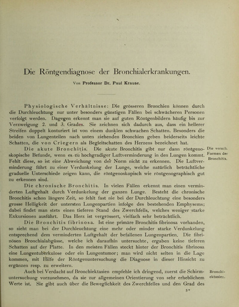 Die Röntgendiagnose der Bronchialerkrankungen. Von Professor Dr. Paul Krause. Physiologische Verhältnisse: Die grösseren Bronchien können durch die Durchleuchtung nur unter besonders günstigen Fällen bei schwächeren Personen verfolgt werden. Dagegen erkennt man sie auf guten Röntgenbildern häufig bis zur Verzweigung 2. und 3. Grades. Sie zeichnen sich dadurch aus, dass ein hellerer Streifen doppelt konturiert ist von einem dunklen schwachen Schatten. Besonders die beiden von Lungenteilen nach unten ziehenden Bronchien geben beiderseits leichte Schatten, die von Criegern als Begleitschatten des Herzens bezeichnet hat. Die akute Bronchitis. Die akute Bronchitis gibt nur dann röntgeno- skopische Befunde, wenn es/Zu hochgradiger Luftverminderung in den Lungen kommt. Fehlt diese, so ist eine Abweichung von der Norm nicht zu erkennen. Die Luftver- minderung führt zu einer Verdunkelung der Lunge, welche natürlich beträchtliche graduelle Unterschiede zeigen kann, die röntgenoskopisch wie röntgenographisch gut zu erkennen sind. Die chronische Bronchitis. In vielen Fällen erkennt man einen vermin- derten Luftgehalt durch Verdunkelung der ganzen Lunge. Besteht die chronische Bronchitis schon längere Zeit, so fehlt fast nie bei der Durchleuchtung eine besonders grosse Helligkeit der untersten Lungenpartien infolge des bestehenden Emphysems; dabei findet man stets einen tieferen Stand des Zwerchfells, welches weniger starke Exkursionen ausführt. Das Herz ist vergrössert, vielfach sehr beträchtlich. Die Bronchitis fibrinösa. Ist eine primäre Bronchitis fibrinosa vorhanden, so sieht man bei der Durchleuchtung eine mehr oder minder starke Verdunkelung entsprechend dem verminderten Luftgehalt der befallenen Lungenpartien. Die fibri- nösen Bronchialabgüsse, welche ich daraufhin untersuchte, ergaben keine tieferen Schatten auf der Platte. In den meisten Fällen steckt hinter der Bronchitis fibrinosa eine Lungentuberkulose oder ein Lungentumor; man wird nicht selten in die Lage kommen, mit Hilfe der Röntgenuntersuchung die Diagnose in dieser Hinsicht zu ergänzen resp. zu erweitern. Auch bei Verdacht auf Bronchiektasien empfehle ich dringend, zuerst die Schirm- untersuchung vorzunehmen, da sie zur allgemeinen Orientierung von sehr erheblichem Werte ist. Sie gibt auch über die Beweglichkeit des Zwerchfelles und den Grad des Die versch. Formen der Bronchitis. Bronchi- ektasien.