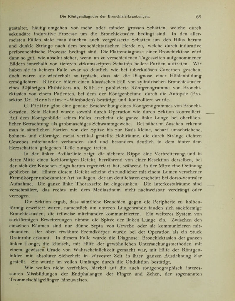 gestaltet, häufig umgeben von mehr oder minder grossen Schatten, welche durch sekundäre indurative Prozesse um die Bronchiektasien bedingt sind. In den aller- meisten Fällen sieht man daneben auch vergrösserte Schatten um den Hilus herum und dunkle Stränge nach dem bronchiektatischen Herde zu, welche durch indurative peribronchitische Prozesse bedingt sind. Die Plattendiagnose einer Bronchiektase wird dann so gut, wie absolut sicher, wenn an zu verschiedenen Tageszeiten aufgenommenen Bildern innerhalb von tieferen zirkumskripten Schatten hellere Partien auftreten. Wir haben sie in keinem Falle zwar so deutlich wie bei tuberkulösen Cavernen gesehen, doch waren sie wiederholt so typisch, dass sie die Diagnose einer Höhlenbildung ermöglichten. Rieder bildet einen klassischen Fall von zylindrischen Bronchiektasien eines 32jährigen Phthisikers ab, Köhler publizierte Röntgenogramme von Bronchi- ektasien von einem Patienten, bei dem der Röntgenbefund durch die Autopsie (Pro- sektor Dr. Herxheimer-Wiesbaden) bestätigt und kontrolliert wurde. C. Pfeifer gibt eine genaue Beschreibung eines Röntgenogrammes von Bronchi- ektasien. Sein Befund wurde sowohl durch Operation wie durch Sektion kontrolliert. Auf dem Röntgenbilde seines Falles erscheint die ganze linke Lunge bei oberfläch- licher Betrachtung als grobmaschiges Schwammgewebe. Bei näherem Zusehen erkennt man in sämtlichen Partien von der Spitze bis zur Basis kleine, scharf umschriebene, bohnen- und eiförmige, meist vertikal gestellte Hohlräume, die durch Stränge dichten Gewebes miteinander verbunden sind und besonders deutlich in dem hinter dem Herzschatten gelegenen Teile zutage treten. In der linken Axillarlinie zeigt die siebente Rippe eine Verbreiterung und in deren Mitte einen lochförmigen Defekt, herrührend von einer Resektion derselben, bei der sich der Knochen rings herum regeneriert hat, während in der Mitte eine Oeffnung geblieben ist. Hinter diesem Defekt scheint ein rundlicher mit einem Lumen versehener Fremdkörper unbekannter Art zu liegen, der am deutlichsten erscheint bei dorso-ventraler Aufnahme. Die ganze linke Thoraxseite ist eingesunken. Die Interkostalräume sind verschmälert, das rechts mit dem Mediastinum nicht nachweisbar verdrängt oder verzogen. Die Sektion ergab, dass sämtliche Bronchien gegen die Peripherie zu kolben- förmig erweitert waren, namentlich am unteren Lungenrande fanden sich sackförmige Bronchiektasien, die teilweise miteinander kommunizierten. Ein weiteres System von sackförmigen Erweiterungen nimmt die Spitze der linken Lunge ein. Zwischen den einzelnen Räumen sind nur dünne Septa von Gewebe oder sie kommunizieren mit- einander. Der oben erwähnte Fremdkörper wurde bei der Operation als ein Stück Drainrohr erkannt. In diesem Falle wurde die Diagnose: Bronchiektasien der ganzen linken Lunge, die klinisch, mit Hilfe der gewöhnlichen Untersuchungsmethoden mit einem gewissen Grade von Wahrscheinlichkeit gemacht war, mit Hilfe der Röntgen- bilder mit absoluter Sicherheit in kürzester Zeit in ihrer ganzen Ausdehnung klar gestellt. Sie wurde im vollen Umfange durch die Obduktion bestätigt. Wir wollen nicht verfehlen, hierbei auf die auch röntgenographisch interes- santen Missbildungen der Endphalangen der Finger und Zehen, der sogenannten Trommelschlägelfinger hinzuweisen.