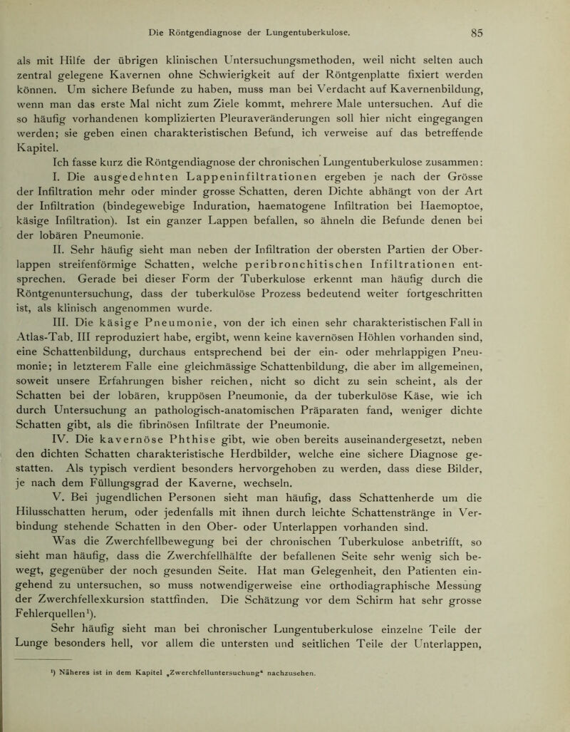 als mit Hilfe der übrigen klinischen Untersuchungsmethoden, weil nicht selten auch zentral gelegene Kavernen ohne Schwierigkeit auf der Röntgenplatte fixiert werden können. Um sichere Befunde zu haben, muss man bei Verdacht auf Kavernenbildung, wenn man das erste Mal nicht zum Ziele kommt, mehrere Male untersuchen. Auf die so häufig vorhandenen komplizierten Pleuraveränderungen soll hier nicht eingegangen werden; sie geben einen charakteristischen Befund, ich verweise auf das betreffende Kapitel. Ich fasse kurz die Röntgendiagnose der chronischen Lungentuberkulose zusammen: I. Die ausgedehnten Lappeninfiltrationen ergeben je nach der Grösse der Infiltration mehr oder minder grosse Schatten, deren Dichte abhängt von der Art der Infiltration (bindegewebige Induration, haematogene Infiltration bei Haemoptoe, käsige Infiltration). Ist ein ganzer Lappen befallen, so ähneln die Befunde denen bei der lobären Pneumonie. II. Sehr häufig sieht man neben der Infiltration der obersten Partien der Ober- lappen streifenförmige Schatten, welche peribronchitischen Infiltrationen ent- sprechen. Gerade bei dieser Form der Tuberkulose erkennt man häufig durch die Röntgenuntersuchung, dass der tuberkulöse Prozess bedeutend weiter fortgeschritten ist, als klinisch angenommen wurde. III. Die käsige Pneumonie, von der ich einen sehr charakteristischen Fall in Atlas-Tab. III reproduziert habe, ergibt, wenn keine kavernösen Höhlen vorhanden sind, eine Schattenbildung, durchaus entsprechend bei der ein- oder mehrlappigen Pneu- monie; in letzterem Falle eine gleichmässige Schattenbildung, die aber im allgemeinen, soweit unsere Erfahrungen bisher reichen, nicht so dicht zu sein scheint, als der Schatten bei der lobären, kruppösen Pneumonie, da der tuberkulöse Käse, wie ich durch Untersuchung an pathologisch-anatomischen Präparaten fand, weniger dichte Schatten gibt, als die fibrinösen Infiltrate der Pneumonie. IV. Die kavernöse Phthise gibt, wie oben bereits auseinandergesetzt, neben den dichten Schatten charakteristische Herdbilder, welche eine sichere Diagnose ge- statten. Als typisch verdient besonders hervorgehoben zu werden, dass diese Bilder, je nach dem Füllungsgrad der Kaverne, wechseln. V. Bei jugendlichen Personen sieht man häufig, dass Schattenherde um die Hilusschatten herum, oder jedenfalls mit ihnen durch leichte Schattenstränge in Ver- bindung stehende Schatten in den Ober- oder Unterlappen vorhanden sind. Was die Zwerchfellbewegung bei der chronischen Tuberkulose anbetrifft, so sieht man häufig, dass die Zwerchfellhälfte der befallenen Seite sehr wenig sich be- wegt, gegenüber der noch gesunden Seite. Hat man Gelegenheit, den Patienten ein- gehend zu untersuchen, so muss notwendigerweise eine orthodiagraphische Messung der Zwerchfellexkursion stattfinden. Die Schätzung vor dem Schirm hat sehr grosse Fehlerquellen1). Sehr häufig sieht man bei chronischer Lungentuberkulose einzelne Teile der Lunge besonders hell, vor allem die untersten und seitlichen Teile der Lhiterlappen, *) Näheres ist in dem Kapitel „Zwerchfelluntersuchung* nachzusehen.