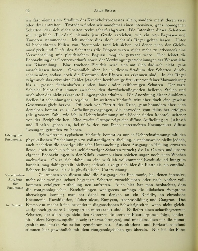 Lösung der Pneumonie. Verschiedene Ausgänge der Pneumonie in Empyem wir fast niemals ein Stadium des Krankheitsprozesses allein, sondern meist deren zwei oder drei antreffen. Trotzdem finden wir manchmal einen intensiven, ganz homogenen Schatten, der sich nicht selten recht scharf abgrenzt. Die Intensität dieses Schattens soll angeblich (Rieder) niemals jene Grade erreichen, wie ein von Ergüssen und Tumoren stammender. Ich möchte dies doch nicht als Regel gelten lassen. Unter 83 beobachteten Fällen von Pneumonie fand ich sieben, bei denen nach der Gleich- mässigkeit und Tiefe des Schattens (die Rippen waren nicht mehr zu erkennen) eine Verwechselung mit pleuritischem Ergüsse möglich gewesen wäre. Hier leistet die Beobachtung des Grenzenverlaufs sowie der Verdrängungserscheinungen das Wesentliche zur Klarstellung. Eine trockene Pleuritis wird sich natürlich dadurch nicht ganz ausschliessen lassen. Gewöhnlich aber ist in diesem Stadium der Schatten durch- scheinender, sodass noch die Konturen der Rippen zu erkennen sind. In der Regel zeigt auch das erkrankte Gebiet jetzt eine herdförmige Struktur von feiner Marmorierung bis zu grossen flächenhaften runden, band- oder keilförmigen Schatten. Der zarte Schleier bleibt fast immer zwischen den dazwischenliegenden helleren Stellen und auch über das nicht erkrankte Lungengebiet erhalten. Die Anordnung dieser dunkleren Stellen ist scheinbar ganz regellos. Im weiteren V erlaufe tritt aber doch eine gewisse Gesetzmässigkeit hervor. Oft noch vor Eintritt der Krise, ganz besonders aber nach derselben kommt es zu Aufhellungsvorgängen, die entweder vom Hilus her erfolgen (die grössere Zahl, wie ich in Uebereinstimmung mit Rieder finden konnte), seltener von der Peripherie her. Eine zweite Gruppe zeigt eine diffuse Aufhellung; v. Jak sch und Rotky geben an, bei 60 °/o der von ihnen untersuchten Pneumoniker diffuse Lösungen gefunden zu haben. Bei weiterem typischem Verlaufe kommt es nun in Uebereinstimmung mit den physikalischen Erscheinungen zu vollständiger Aufhellung, ausnahmsweise bleibt jedoch, auch nachdem die sonstige klinische Untersuchung einen Ausgang in Heilung erwarten Hesse, doch noch ein feiner schleierartiger Schatten zurück; de la Camp und unsere eigenen Beobachtungen in der Klinik konnten einen solchen sogar noch nach Wochen nachweisen. Ob es sich dabei um eine wirklich vollkommene Restitutio ad integrum handelt, mag dahingestellt bleiben; jedenfalls zeigt sich hier die Platte als ein empfind- licherer Indikator, als die physikalische Untersuchung. Zu trennen von diesem sind die Ausgänge der Pneumonie, bei denen intensive, mehr oder weniger scharf begrenzte Schatten Zurückbleiben oder nach vorher voll- kommen erfolgter Aufhellung neu auftreten. Auch hier hat man beobachtet, dass die röntgenologischen Erscheinungen wenigstens anfangs die klinischen Symptome überwiegen können; man hat dabei zu denken an ein Rezidiv, an chronische Pneumonie, Karnifikation, Tuberkulose, Empyem, Abszessbildung und Gangrän. Das Empyem macht keine besonderen diagnostischen Schwierigkeiten, wenn nicht gleich- zeitig noch grössere Lungenpartien miterkrankt sind. Es liefert einen scharfbegrenzten Schatten, der allerdings nicht den Gesetzen des serösen Pleuraergusses folgt, sondern oft andere Begrenzungslinien zeigt (Verwachsungen), und mit demselben nur die Homo- genität und starke Saturation gemeinsam hat. Auskultations- und Perkussionsbefund stimmen hier gewöhnlich mit dem röntgenologischen gut überein. Nur bei der Form