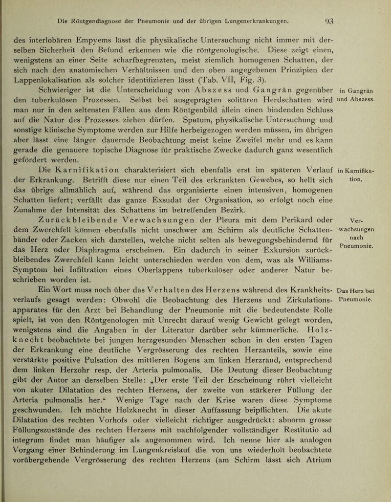 des interlobären Empyems lässt die physikalische Untersuchung nicht immer mit der- selben Sicherheit den Befund erkennen wie die röntgenologische. Diese zeigt einen, wenigstens an einer Seite scharfbegrenzten, meist ziemlich homogenen Schatten, der sich nach den anatomischen Verhältnissen und den oben angegebenen Prinzipien der Lappenlokalisation als solcher identifizieren lässt (Tab. VII, Fig. 3). Schwieriger ist die Unterscheidung von Abszess und Gangrän gegenüber den tuberkulösen Prozessen. Selbst bei ausgeprägten solitären Herdschatten wird man nur in den seltensten Fällen aus dem Röntgenbild allein einen bindenden Schluss auf die Natur des Prozesses ziehen dürfen. Sputum, physikalische Untersuchung und sonstige klinische Symptome werden zur Hilfe herbeigezogen werden müssen, im übrigen aber lässt eine länger dauernde Beobachtung meist keine Zweifel mehr und es kann gerade die genauere topische Diagnose für praktische Zwecke dadurch ganz wesentlich gefördert werden. Die Karnifikation charakterisiert sich ebenfalls erst im späteren Verlauf der Erkrankung. Betrifft diese nur einen Teil des erkrankten Gewebes, so hellt sich das übrige allmählich auf, während das organisierte einen intensiven, homogenen Schatten liefert; verfällt das ganze Exsudat der Organisation, so erfolgt noch eine Zunahme der Intensität des Schattens im betreffenden Bezirk. Zurückbleibende Verwachsungen der Pleura mit dem Perikard oder dem Zwerchfell können ebenfalls nicht unschwer am Schirm als deutliche Schatten- bänder oder Zacken sich darstellen, welche nicht selten als bewegungsbehindernd für das Herz oder Diaphragma erscheinen. Ein dadurch in seiner Exkursion zurück- bleibendes Zwerchfell kann leicht unterschieden werden von dem, was als Williams- Symptom bei Infiltration eines Oberlappens tuberkulöser oder anderer Natur be- schrieben worden ist. Ein Wort muss noch über das Verhalten des Herzens während des Krankheits- verlaufs gesagt werden: Obwohl die Beobachtung des Herzens und Zirkulations- apparates für den Arzt bei Behandlung der Pneumonie mit die bedeutendste Rolle spielt, ist von den Röntgenologen mit Unrecht darauf wenig Gewicht gelegt worden, wenigstens sind die Angaben in der Literatur darüber sehr kümmerliche. Holz- knecht beobachtete bei jungen herzgesunden Menschen schon in den ersten Tagen der Erkrankung eine deutliche Vergrösserung des rechten Herzanteils, sowie eine verstärkte positive Pulsation des mittleren Bogens am linken Herzrand, entsprechend dem linken Herzohr resp. der Arteria pulmonalis. Die Deutung dieser Beobachtung gibt der Autor an derselben Stelle: „Der erste Teil der Erscheinung rührt vielleicht von akuter Dilatation des rechten Herzens, der zweite von stärkerer Füllung der Arteria pulmonalis her.“ Wenige Tage nach der Krise waren diese Symptome geschwunden. Ich möchte Holzknecht in dieser Auffassung beipflichten. Die akute Dilatation des rechten Vorhofs oder vielleicht richtiger ausgedrückt: abnorm grosse Füllungszustände des rechten Herzens mit nachfolgender vollständiger Restitutio ad integrum findet man häufiger als angenommen wird. Ich nenne hier als analogen Vorgang einer Behinderung im Lungenkreislauf die von uns wiederholt beobachtete vorübergehende Vergrösserung des rechten Herzens (am Schirm lässt sich Atrium in Gangrän und Abszess. in Karnifika- tion. Ver- wachsungen nach Pneumonie. Das Herz bei Pneumonie.
