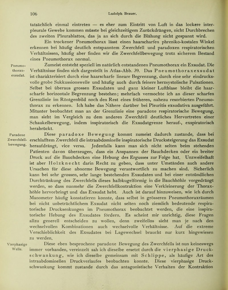 Pneumo- thorax- exsudat. Paradoxe Zwerchfell- bewegung. Vierphasige Welle. tatsächlich einmal eintreten — es eher zum Eintritt von Luft in das lockere inter- pleurale Gewebe kommen müsste bei gleichzeitigem Zurückdrängen, nicht Durchbrechen des zweiten Pleurablattes, das ja an sich durch die Blähung nicht gespannt wird. Ein trockener Pneumothorax lässt einen haarscharfen phreniko-kostalen Winkel erkennen bei häufig deutlich entspanntem Zwerchfell und paradoxen respiratorischen Verhältnissen, häufig aber finden wir die Zwerchfellbewegung trotz sicherem Bestand eines Pneumothorax normal. Zumeist entsteht speziell im natürlich entstandenen Pneumothorax ein Exsudat. Die Verhältnisse finden sich dargestellt in Atlas-Abb. 39. Das P n e u mo tho r axexsu d at ist charakterisiert durch eine haarscharfe lineare Begrenzung, durch eine sehr eindrucks- volle grobe Sukkussionswelle und häufig auch durch feinere herzsystolische Pulsationen. Selbst bei überaus grossen Exsudaten und ganz kleiner Luftblase bleibt die haar- scharfe horizontale Begrenzung bestehen; mehrfach vermochte ich an dieser scharfen Grenzlinie im Röntgenbild noch den Rest eines früheren, nahezu resorbierten Pneumo- thorax zu erkennen. Ich habe das Nähere darüber bei Pleuritis exsudativa ausgeführt. Mitunter beobachtet man an der Grenzlinie eine paradoxe respiratorische Bewegung, man sieht im Vergleich zu dem anderen Zwerchfell deutliches Hervortreten einer Schaukelbewegung, indem inspiratorisch die Exsudatgrenze herauf-, exspiratorisch herabrückt. Diese paradoxe Bewegung kommt zumeist dadurch zustande, dass bei erschlafftem Zwerchfell die intraabdominelle inspiratorische Drucksteigerung das Exsudat heraufdrängt, vice versa. Jedenfalls kann man sich nicht selten beim stehenden Patienten davon überzeugen, dass ein Anspannen der Bauchdecken oder ein breiter Druck auf die Bauchdecken eine Hebung des Ergusses zur Folge hat. Unzweifelhaft ist aber Holzknecht darin Recht zu geben, dass unter Umständen auch andere Ursachen für diese abnorme Bewegung verantwortlich zu machen sind. Sicherlich kann bei sehr grossen, sehr lange bestehenden Exsudaten und bei einer entzündlichen Durchtränkung des Zwerchfells dieses halbkugelförmig in die Bauchhöhle vorgedrängt werden, so dass nunmehr die Zwerchfellkontraktion eine Verkleinerung der Thorax- höhle hervorbringt und das Exsudat hebt. Auch ist darauf hinzuweisen, wie ich durch Manometer häufig konstatieren konnte, dass selbst in grösseren Pneumothoraxräumen bei nicht unbeträchtlichem Exsudat nicht selten noch ziemlich bedeutende respira- torische Drucksenkungen im Pneumothorax beobachtet werden, die eine inspira- torische Hebung des Exsudates fördern. Es scheint mir unrichtig, diese Fragen allzu generell entscheiden zu wollen, denn zweifellos sieht man je nach den wechselvollen Kombinationen auch wechselvolle Verhältnisse. Auf die extreme Verschieblichkeit des Exsudates bei Lagewechsel braucht nur kurz hingewiesen zu werden. Diese eben besprochene paradoxe Bewegung des Zwerchfells ist nun keineswegs immer vorhanden, vereinzelt sah ich dieselbe ersetzt durch die vierphasige Druck- schwankung, wie ich dieselbe gemeinsam mit Schlippe, als häufige Art des intraabdominellen Druckverlaufes beobachten konnte. Diese vierphasige Druck- schwankung kommt zustande durch das antagonistische Verhalten der Kontraktion