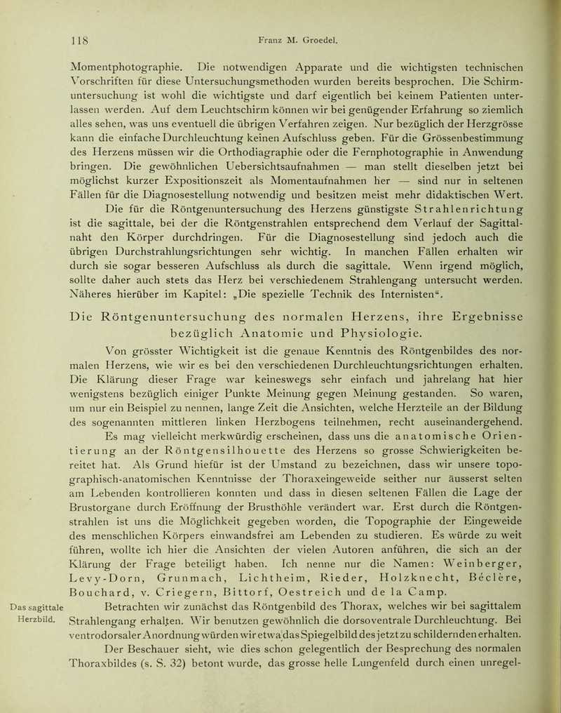 Das sagittale Herzbild. 118 Franz M. Groedel. Momentphotographie. Die notwendigen Apparate und die wichtigsten technischen Vorschriften für diese Untersuchungsmethoden wurden bereits besprochen. Die Schirm- untersuchung ist wohl die wichtigste und darf eigentlich bei keinem Patienten unter- lassen werden. Auf dem Leuchtschirm können wir bei genügender Erfahrung so ziemlich alles sehen, was uns eventuell die übrigen Verfahren zeigen. Nur bezüglich der Herzgrösse kann die einfache Durchleuchtung keinen Aufschluss geben. Für die Grössenbestimmung des Herzens müssen wir die Orthodiagraphie oder die Fernphotographie in Anwendung bringen. Die gewöhnlichen Uebersichtsaufnahmen — man stellt dieselben jetzt bei möglichst kurzer Expositionszeit als Momentaufnahmen her — sind nur in seltenen Fällen für die Diagnosestellung notwendig und besitzen meist mehr didaktischen Wert. Die für die Röntgenuntersuchung des Herzens günstigste Strahlenrichtung ist die sagittale, bei der die Röntgenstrahlen entsprechend dem Verlauf der Sagittal- naht den Körper durchdringen. Für die Diagnosestellung sind jedoch auch die übrigen Durchstrahlungsrichtungen sehr wichtig. In manchen Fällen erhalten wir durch sie sogar besseren Aufschluss als durch die sagittale. Wenn irgend möglich, sollte daher auch stets das Herz bei verschiedenem Strahlengang untersucht werden. Näheres hierüber im Kapitel: „Die spezielle Technik des Internisten“. Die Röntgenuntersuchung des normalen Herzens, ihre Ergebnisse bezüglich Anatomie und Physiologie. Von grösster Wichtigkeit ist die genaue Kenntnis des Röntgenbildes des nor- malen Herzens, wie wir es bei den verschiedenen Durchleuchtungsrichtungen erhalten. Die Klärung dieser Frage war keineswegs sehr einfach und jahrelang hat hier wenigstens bezüglich einiger Punkte Meinung gegen Meinung gestanden. So waren, um nur ein Beispiel zu nennen, lange Zeit die Ansichten, welche Herzteile an der Bildung des sogenannten mittleren linken Herzbogens teilnehmen, recht auseinandergehend. Es mag vielleicht merkwürdig erscheinen, dass uns die anatomische Orien- tierung an der Röntgensilhouette des Herzens so grosse Schwierigkeiten be- reitet hat. Als Grund hiefür ist der Umstand zu bezeichnen, dass wir unsere topo- graphisch-anatomischen Kenntnisse der Thoraxeingeweide seither nur äusserst selten am Lebenden kontrollieren konnten und dass in diesen seltenen Fällen die Lage der Brustorgane durch Eröffnung der Brusthöhle verändert war. Erst durch die Röntgen- strahlen ist uns die Möglichkeit gegeben worden, die Topographie der Eingeweide des menschlichen Körpers einwandsfrei am Lebenden zu studieren. Es würde zu weit führen, wollte ich hier die Ansichten der vielen Autoren anführen, die sich an der Klärung der Frage beteiligt haben. Ich nenne nur die Namen: Weinberger, Levy-Dorn, Grün mach, Lichtheim, Rieder, Holzknecht, Beclere, Bouchard, v. Criegern, Bittorf, Oestreich und de la Camp. Betrachten wir zunächst das Röntgenbild des Thorax, welches wir bei sagittalem Strahlengang erhal.ten. Wir benutzen gewöhnlich die dorsoventrale Durchleuchtung. Bei ventrodorsaler Anordnung würden wir etwa dasSpiegelbild des jetzt zu schildernden erhalten. Der Beschauer sieht, wie dies schon gelegentlich der Besprechung des normalen Thoraxbildes (s. S. 32) betont wurde, das grosse helle Lungenfeld durch einen unregel-