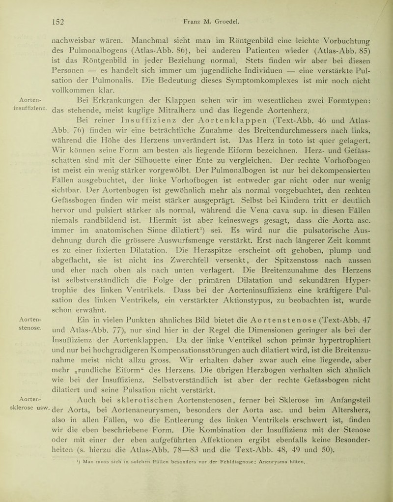 Aorten- insuffizienz. Aorten- stenose. Aorten - Sklerose usw. nachweisbar wären. Manchmal sieht man im Röntgenbild eine leichte Vorbuchtung des Pulmonalbogens (Atlas-Abb. 86), bei anderen Patienten wieder (Atlas-Abb. 85) ist das Röntgenbild in jeder Beziehung normal. Stets finden wir aber bei diesen Personen — es handelt sich immer um jugendliche Individuen — eine verstärkte Pul- sation der Pulmonalis. Die Bedeutung dieses Symptomkomplexes ist mir noch nicht vollkommen klar. Bei Erkrankungen der Klappen sehen wir im wesentlichen zwei Formtypen: das stehende, meist kuglige Mitralherz und das liegende Aortenherz. Bei reiner Insuffizienz der Aortenklappen (Text-Abb. 46 und Atlas- Abb. “6) finden wir eine beträchtliche Zunahme des Breitendurchmessers nach links, während die Höhe des Herzens unverändert ist. Das Iderz in toto ist quer gelagert. Wir können seine Form am besten als liegende Eiform bezeichnen. Herz- und Gefäss- schatten sind mit der Silhouette einer Ente zu vergleichen. Der rechte Vorhofbogen ist meist ein wenig stärker vorgewölbt. Der Pulmonalbogen ist nur bei dekompensierten Fällen ausgebuchtet, der linke Yorhofbogen ist entweder gar nicht oder nur wenig- sichtbar. Der Aortenbogen ist gewöhnlich mehr als normal vorgebuchtet, den rechten Gefässbogen finden wir meist stärker ausgeprägt. Selbst bei Kindern tritt er deutlich hervor und pulsiert stärker als normal, während die Vena cava sup. in diesen Fällen niemals randbildend ist. Hiermit ist aber keineswegs gesagt, dass die Aorta asc. immer im anatomischen Sinne dilatiert1) sei. Es wird nur die pulsatorische Aus- dehnung durch die grössere Auswurfsmenge verstärkt. Erst nach längerer Zeit kommt es zu einer fixierten Dilatation. Die Herzspitze erscheint oft gehoben, plump und abgeflacht, sie ist nicht ins Zwerchfell versenkt, der Spitzenstoss nach aussen und eher nach oben als nach unten verlagert. Die Breitenzunahme des Herzens ist selbstverständlich die Folge der primären Dilatation und sekundären Hyper- trophie des linken Ventrikels. Dass bei der Aorteninsuffizienz eine kräftigere Pul- sation des linken Ventrikels, ein verstärkter Aktionstypus, zu beobachten ist, wurde schon erwähnt. Ein in vielen Punkten ähnliches Bild bietet die Aortenstenose (Text-Abb. 47 und Atlas-Abb. 77), nur sind hier in der Regel die Dimensionen geringer als bei der Insuffizienz der Aortenklappen. Da der linke Ventrikel schon primär hypertrophiert und nur bei hochgradigeren Kompensationsstörungen auch dilatiert wird, ist die Breitenzu- nahme meist nicht allzu gross. Wir erhalten daher zwar auch eine liegende, aber mehr „rundliche Eiform“ des Herzens. Die übrigen Herzbogen verhalten sich ähnlich wie bei der Insuffizienz. Selbstverständlich ist aber der rechte Gefässbogen nicht dilatiert und seine Pulsation nicht verstärkt. Auch bei sklerotischen Aortenstenosen, ferner bei Sklerose im Anfangsteil der Aorta, bei Aortenaneurysmen, besonders der Aorta asc. und beim Altersherz, also in allen Fällen, wo die Entleerung des linken Ventrikels erschwert ist, finden wir die eben beschriebene Form. Die Kombination der Insuffizienz mit der Stenose oder mit einer der eben aufgeführten Affektionen ergibt ebenfalls keine Besonder- heiten (s. hierzu die Atlas-Abb. 78—83 und die Text-Abb. 48, 49 und 50). J) Man muss sich in solchen Fällen besonders vor der Fehldiagnose: Aneurysma hüten.