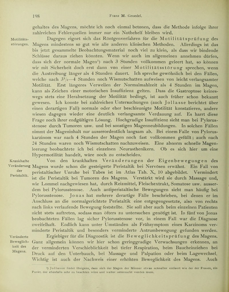 Motilitäts- störungen. Krankhafte Veränderung der Peristaltik. Veränderte Beweglich- keit des Magens. gehaltes des Magens, möchte ich noch einmal betonen, dass die Methode infolge ihrer zahlreichen Fehlerquellen immer nur ein Notbehelf bleiben wird. Dagegen eignet sich das Röntgen verfahren für die Motilitätsprüfung des Magens mindestens so gut wie alle anderen klinischen Methoden. Allerdings ist das bis jetzt gesammelte Beobachtungsmaterial noch viel zu klein, als dass wir bindende Schlüsse daraus ziehen könnten. Wenn wir auch im allgemeinen annehmen dürfen, dass sich der normale Magen1) nach 3 Stunden vollkommen geleert hat, so können wir mit Sicherheit doch erst dann von einer Motilitätsstörung sprechen, wenn die Austreibung länger als 4 Stunden dauert. Ich spreche gewöhnlich bei den Fällen, welche nach Zlji—4 Stunden noch Wismutschatten aufweisen von leicht verlangsamter Motilität. Erst längeres Verweilen der Normalmahlzeit als 4 Stunden im Magen, kann als Zeichen einer motorischen Insuffizienz gelten. Dass die Gastroptose keines- wegs stets eine Herabsetzung der Motilität bedingt, ist auch früher schon bekannt gewesen. Ich konnte bei zahlreichen Untersuchungen (auch Jol lasse berichtet über einen derartigen Fall) normale oder eher beschleunigte Motilität konstatieren, andere wiesen dagegen wieder eine deutlich verlangsamte Verdauung auf. Es harrt diese Frage noch ihrer endgültigen Lösung. Hochgradige Insuffizienz sieht man bei Pylorus- stenose durch Tumoren usw. und bei sonstigen Magenneubildungen. In solchen Fällen nimmt der Mageninhalt nur ausserordentlich langsam ab. Bei einem Falle von Pylorus- karzinom war nach 4 Stunden der Magen noch fast vollkommen gefüllt; auch nach 24 Stunden waren noch Wismutschatten nachzuweisen. Eine abnorm schnelle Magen- leerung beobachtete ich bei einzelnen Neurasthenikern. Ob es sich hier um eine Hypermotilität handelt, wäre noch zu entscheiden. Von den krankhaften \7eränderungen der Eigenbewegungen des Magens wurde schon die gesteigerte Peristaltik bei Nervösen erwähnt. Ein Fall von peristaltischer Unruhe bei Tabes ist im Atlas Tab. X, 10 abgebildet. Vermindert ist die Peristaltik bei Tumoren des Magens. Verstärkt wird sie durch Massage und, wie Lommel nachgewiesen hat, durch Reizmittel, Fleischextrakt, Somatose usw. ausser- dem bei Pylorusstenose. Auch antiperistaltische Bewegungen sieht man häufig bei Pylorusstenose. Jonas hat mehrere derartige Fälle beschrieben, bei denen er im Anschluss an die normalgerichtete Peristaltik eine entgegengesetzte, also von rechts nach links verlaufende Bewegung feststellte. Sie soll aber auch beim einzelnen Patienten nicht stets auftreten, sodass man öfters zu untersuchen genötigt ist. In fünf von Jonas beobachteten Fällen lag sicher Pylorusstenose vor, in einem Fall war die Diagnose zweifelhaft. Endlich kann unter Umständen als Frühsymptom eines Karzinoms ver- minderte Peristaltik und besonders verminderte Antrumbewegung gefunden werden. Ergiebiger für die Diagnostik ist die Beweglichkeitsprüfung des Magens. Ganz allgemein können wir hier schon geringgradige Verwachsungen erkennen, an der verminderten Verschieblichkeit bei tiefer Respiration, beim Baucheinziehen bei Druck auf den Unterbauch, bei Massage und Palpation oder beim Lagewechsel. Wichtig ist auch der Nachweis einer erhöhten Beweglichkeit des Magens. Auch *) Jollasse findet übrigens, dass sich der Magen der Männer etwas schneller entleert wie der der Frauen, ein Punkt, der ebenfalls sehr zu beachten wäre und weiter untersucht werden muss.