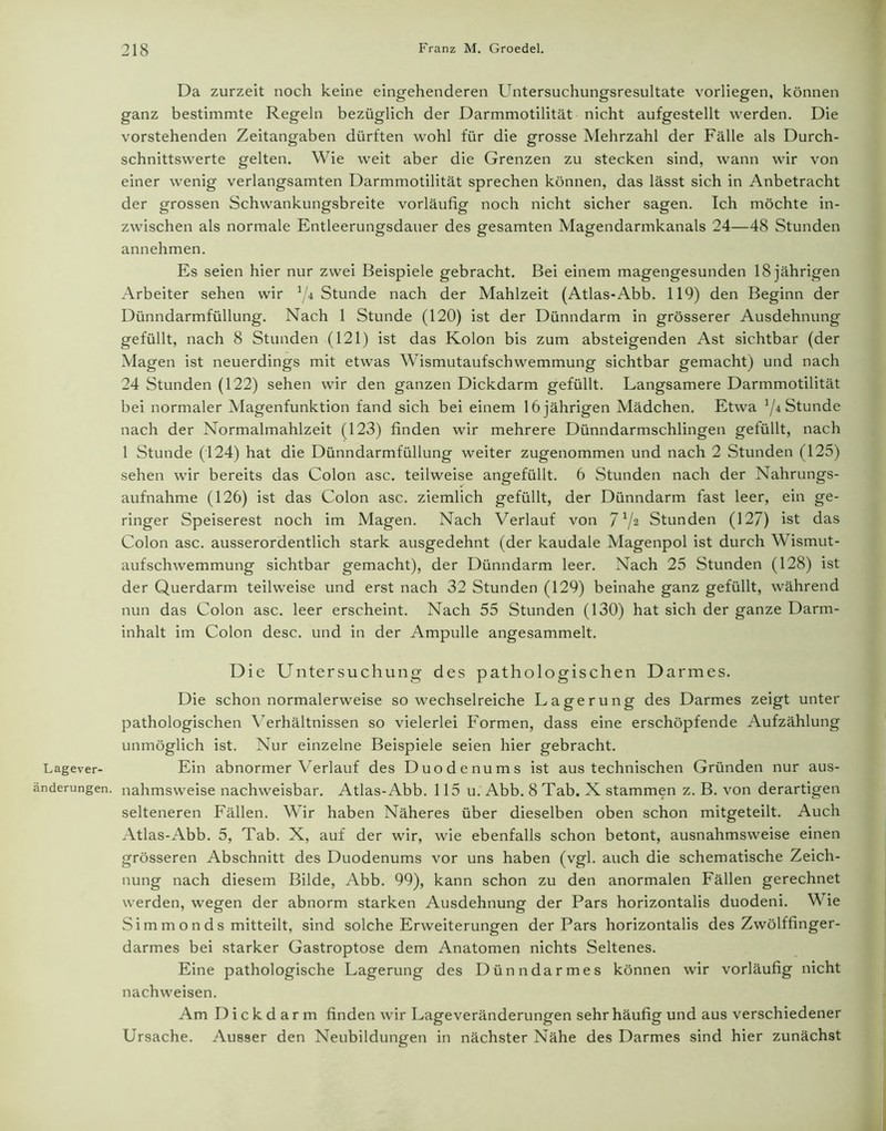 Lagever- änderungen. Da zurzeit noch keine eingehenderen Untersuchungsresultate vorliegen, können ganz bestimmte Regeln bezüglich der Darmmotilität nicht aufgestellt werden. Die vorstehenden Zeitangaben dürften wohl für die grosse Mehrzahl der Fälle als Durch- schnittswerte gelten. Wie weit aber die Grenzen zu stecken sind, wann wir von einer wenig verlangsamten Darmmotilität sprechen können, das lässt sich in Anbetracht der grossen Schwankungsbreite vorläufig noch nicht sicher sagen. Ich möchte in- zwischen als normale Entleerungsdauer des gesamten Magendarmkanals 24—48 Stunden annehmen. Es seien hier nur zwei Beispiele gebracht. Bei einem magengesunden 18 jährigen Arbeiter sehen wir J/4 Stunde nach der Mahlzeit (Atlas-Abb. 119) den Beginn der Dünndarmfüllung. Nach 1 Stunde (120) ist der Dünndarm in grösserer Ausdehnung gefüllt, nach 8 Stunden (121) ist das Kolon bis zum absteigenden Ast sichtbar (der Magen ist neuerdings mit etwas Wismutaufschwemmung sichtbar gemacht) und nach 24 Stunden (122) sehen wir den ganzen Dickdarm gefüllt. Langsamere Darmmotilität bei normaler Magenfunktion fand sich bei einem 16 jährigen Mädchen. Etwa Stunde nach der Normalmahlzeit (123) finden wir mehrere Dünndarmschlingen gefüllt, nach 1 Stunde (124) hat die Dünndarmfüllung weiter zugenommen und nach 2 Stunden (125) sehen wir bereits das Colon asc. teilweise angefüllt. 6 Stunden nach der Nahrungs- aufnahme (126) ist das Colon asc. ziemlich gefüllt, der Dünndarm fast leer, ein ge- ringer Speiserest noch im Magen. Nach Verlauf von 7 V2 Stunden (127) ist das Colon asc. ausserordentlich stark ausgedehnt (der kaudale Magenpol ist durch Wismut- aufschwemmung sichtbar gemacht), der Dünndarm leer. Nach 25 Stunden (128) ist der Querdarm teilweise und erst nach 32 Stunden (129) beinahe ganz gefüllt, während nun das Colon asc. leer erscheint. Nach 55 Stunden (130) hat sich der ganze Darm- inhalt im Colon desc. und in der Ampulle angesammelt. Die Untersuchung des pathologischen Darmes. Die schon normalerweise so wechselreiche Lagerung des Darmes zeigt unter pathologischen Verhältnissen so vielerlei Formen, dass eine erschöpfende Aufzählung unmöglich ist. Nur einzelne Beispiele seien hier gebracht. Ein abnormer Verlauf des Duodenums ist aus technischen Gründen nur aus- nahmsweise nachweisbar. Atlas-Abb. 115 u. Abb. 8 Tab. X stammen z. B. von derartigen selteneren Fällen. Wir haben Näheres über dieselben oben schon mitgeteilt. Auch Atlas-Abb. 5, Tab. X, auf der wir, wie ebenfalls schon betont, ausnahmsweise einen grösseren Abschnitt des Duodenums vor uns haben (vgl. auch die schematische Zeich- nung nach diesem Bilde, Abb. 99), kann schon zu den anormalen Fällen gerechnet werden, wegen der abnorm starken Ausdehnung der Pars horizontalis duodeni. Wie Sim m on ds mitteilt, sind solche Erweiterungen der Pars horizontalis des Zwölffinger- darmes bei starker Gastroptose dem Anatomen nichts Seltenes. Eine pathologische Lagerung des Dünndarmes können wir vorläufig nicht nachweisen. Am D i c k d a r m finden wir Lageveränderungen sehr häufig und aus verschiedener Ursache. Ausser den Neubildungen in nächster Nähe des Darmes sind hier zunächst