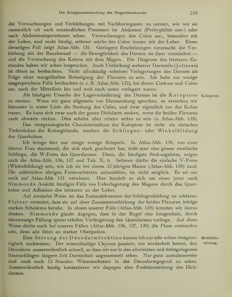 die Verwachsungen und Verklebungen mit Nachbarorganen zu nennen, wie wir sie namentlich oft nach entzündlichen Prozessen im Abdomen (Perityphlitis usw.) oder nach Abdominaloperationen sehen. Verwachsungen des Colon asc., besonders mit der Leber, sind recht häufig, seltener solche des Colon transv. mit der Leber. Einen derartigen Fall zeigt Atlas-Abb. 131. Geringere Erscheinungen verursacht die Ver- klebung mit der Bauchwand — die Beweglichkeit des Darmes ist dann vermindert — und die Verwachsung des Kolons mit dem Magen. Die Diagnose des letzteren Zu- standes haben wir schon besprochen. Auch Verklebung mehrerer Darmteile (Jo 11 as se) ist öfters zu beobachten. Nicht allzuhäufig scheinen Verlagerungen des Darmes als Folge einer mangelhaften Befestigung der Flexuren zu sein. Ich habe nur wenige ausgesprochene Fälle beobachtet (s. z. B. Atlas-Abb. 132), bei denen Coekum und Colon asc. nach der Mittellinie hin und weit nach unten verlagert waren. Als häufigste Ursache der Lageveränderung des Darmes ist die Koloptose Koloptose. zu nennen. Wenn wir ganz allgemein von Darmsenkung sprechen, so verstehen wir hierunter in erster Linie die Senkung des Colon, und zwar eigentlich nur des Kolon transv. Es kann sich zwar auch der ganze Dickdarm senken, wenn die beiden Flexuren nach abwärts rücken. Dies scheint aber relativ selten zu sein (s. Atlas-Abb. 135). Das röntgenologische Charakteristikum der Koloptose ist nicht ein einfaches Tieferrücken der Kolongirlande, sondern die Schlingen- oder Wi n k e 1 bi 1 d un g des Querkolons. Ich bringe hier nur einige wenige Beispiele. In Atlas-Abb. 135, von einer älteren Frau stammend, die sich stark geschnürt hat, sieht man eine grosse zweifache Schlinge, die W-Form des Querdarmes. Diese, die häufigste Senkungsform, zeigen auch die Atlas-Abb. 136, 137 und Tab. X, 6. Seltener dürfte die einfache V-Form (Winkelbildung) sein, wie ich sie bei einem 32 jährigen Manne (Atlas-Abb. 138) fand. Die zahlreichen übrigen Formvarietäten aufzuzählen, ist nicht möglich. Es sei nur noch auf Atlas-Abb. 131 verwiesen. Hier handelt es sich um einen jener nach Simmonds Ansicht häufigen Fälle von Ueberlagerung des Magens durch das Quer- kolon und Adhäsion des letzteren an der Leber. Auf zweierlei Weise ist das Zustandekommen der Schlingenbildung zu erklären. Flein er vermutet, dass sie auf einer Zusammenschiebung der beiden Flexuren infolge starken Schnürens beruhe. In einem unserer Fälle (Atlas-Abb. 135) könnten wir hieran denken. Simmonds glaubt dagegen, dass in der Regel eine kongenitale, durch übermässige Füllung später erhöhte Verlängerung des Querdarmes vorliege. Auf diese Weise dürfte auch bei unseren Fällen (Atlas-Abb. 136, 137, 138) die Ptose entstanden sein, denn alle litten an starker Obstipation. Eine Störung d e r D ün n da rm fu n k t i o n konnte ich nur sehr selten röntgeno- Motilitäts- logisch nachweisen. Der wismuthaltige Chymus passiert, wie wiederholt betont, den Störung. Dünndarm ausserordentlich schnell, so dass wir nur in den allerletzten und tiefstgelegenen Ileumschlingen längere Zeit Darminhalt angesammelt sehen. Nur ganz ausnahmsweise sind noch nach 12 Stunden Wismutschatten in der Dünndarmgegend zu sehen. Ausserordentlich häufig konstatieren wir dagegen eine Funktionsstörung des Dick- darmes.