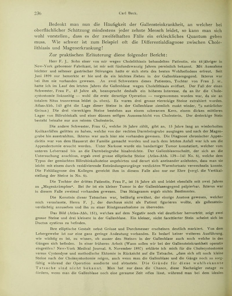 Bedenkt man nun die Häufigkeit der Gallensteinkrankheit, an welcher bei oberflächlicher Schätzung mindestens jeder zehnte Mensch leidet, so kann man sich wohl vorstellen, dass es der zweifelhaften Fälle ein erkleckliches Quantum geben muss. Wie schwer ist zum Beispiel oft die Differentialdiagnose zwischen Chole- lithiasis und Magenerkrankung! Zur praktischen Erläuterung diene folgender Bericht: Herr F. J„ Sohn einer von mir wegen Cholelithiasis behandelten Patientin, ein 44 jähriger in New-York geborener Fabrikant, ist mir seit fünfundzwanzig Jahren persönlich bekannt. Mit Ausnahme leichter und seltener gastrischer Störungen hatte er sich stets des besten Wohlbefindens erfreut. Seit Juni 1899 nur bemerkte er hie und da ein leichtes Ziehen in der Gallenblasengegend. Ikterus war bei ihm nie vorhanden gewesen. An zwei Schwestern dieses Patienten, Tochter von Frau J. sr., hatte ich im Lauf des letzten Jahres die Gallenblase wegen Cholelithiasis eröffnet. Der Fall der einen Schwester, Frau P., 45 Jahre alt, beansprucht deshalb ein höheres Interesse, da an ihr die Chole- zystostomie linksseitig — wohl die erste derartige Operation — vorgenommen worden war, da sie an totalem Situs transversus leidet (s. oben). Es waren drei grosse viereckige Steine extrahiert worden. Atlas-Abb. 145 gibt die Lage dieser Steine in der Gallenblase ziemlich exakt wieder, 2/a natürlicher Grösse.) Die drei viereckigen Steine bestehen aus einem schwarzen Kern, einem dicken mittleren Lager von Bilirubinkalk und einer dünnen seifigen Aussenschicht von Cholesterin. Der dreieckige Stein besteht beinahe nur aus reinem Cholesterin. Die andere Schwester, Frau G., welche 36 Jahre zählt, gibt an, 15 Jahre lang an wiederholten Kolikanfällen gelitten zu haben, welche von der rechten Darmbeingrube ausgingen und nach der Magen- grube hin ausstrahlten. Ikterus war auch hier nie vorhanden gewesen. Die Diagnose chronischer Appen- dicitis war von dem Hausarzt der Familie gemacht worden und nach dem letzten Anfall war ich um die Appendectomie ersucht worden. Unter Narkose wurde ein bandartiger Tumor konstatiert, welcher vom unteren Leberrand bis an die Darmbeingrube hinabreichte. Der Gallenblasenschnitt, der sich an die Untersuchung anschloss, ergab zwei grosse elliptische Steine (Atlas-Abb. 139—141 No. 6), welche dem Typus der gemischten Bilirubinkalksteine angehörten und derart sich aneinander anlehnten, dass man sie leicht mit einem durch rezidivierende Entzündungsvorgänge verdickten Wurmfortsatz verwechseln konnte. Die Fehldiagnose des Kollegen gereicht ihm in diesem Falle also nur zur Ehre (vergl. die Vertikal- stellung der Steine in No. 6). Die Tochter der dritten Patientin, Frau P., ist 16 Jahre alt und leidet ebenfalls seit zwei Jahren an „Magenkrämpfen“. Bei ihr ist ein kleiner Tumor in der Gallenblasengegend palpierbar. Ikterus war in diesem Falle zweimal vorhanden gewesen. Das Skiagramm ergab nichts Bestimmtes. Die Kenntnis dieser Tatsachen war, beiläufig erwähnt, der einzige Anstoss gewesen, welcher mich veranlasste, Herrn F. J., der durchaus nicht als Patient figurieren wollte, als gallenstein- verdächtig anzusehen und ihn zu einer Röntgenaufnahme zu überreden. Das Bild (Atlas-Abb. 151), welches auf dem Negativ noch viel deutlicher hervortritt zeigt zwei grosse Steine und drei kleinere in der Gallenblase. Ein kleiner, nicht facettierter Stein scheint sich im Ductus cysticus zu befinden. Ihre elliptische Gestalt nebst Grösse und Durchmesser erscheinen deutlich markiert. Von dem Lebergewebe ist nur eine ganz geringe Andeutung vorhanden. Es bedarf keiner weiteren Ausführung, wie wichtig es ist, zu wissen, ob ausser den Steinen in der Gallenblase auch noch welche in den Gängen sich befinden. In einer früheren Arbeit (Wann sollen wir bei der Gallensteinkrankheit operativ eingreifen? New-York Medical Journal. 8. November 189”) erklärte ich mich für die Cholecystostomie versus Cystendyse und methodische Ektomie in Rücksicht auf die Tatsache, „dass sich oft noch kleine Steine nach der Cholezystostomie zeigen, auch wenn man die Gallenblase und die Gänge noch so sorg- fältig während der Operation sondierte und abtastete. Die Gründe für diese wohlbekannte Tatsache sind nicht bekannt. Man hat nur dann die Chance, diese Nachzügler zutage zu fördern, wenn man die Gallenblase noch eine geraume Zeit offen lässt, während man bei dem idealen