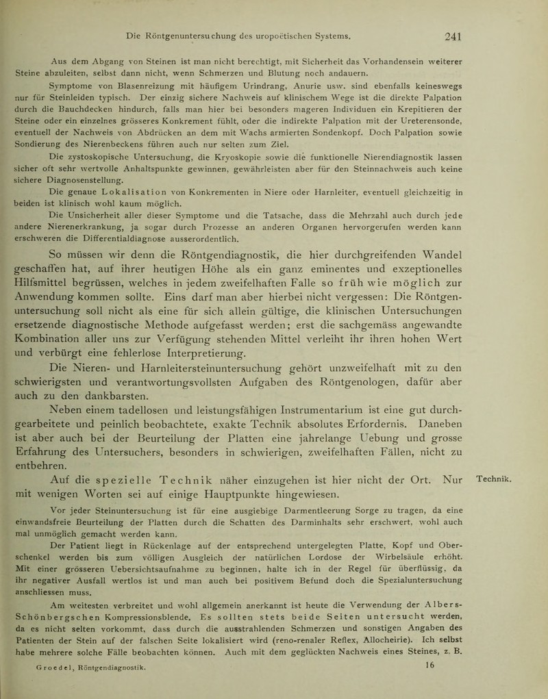 Aus dem Abgang von Steinen ist man nicht berechtigt, mit Sicherheit das Vorhandensein weiterer Steine abzuleiten, selbst dann nicht, wenn Schmerzen und Blutung noch andauern. Symptome von Blasenreizung mit häufigem Urindrang, Anurie usw. sind ebenfalls keineswegs nur für Steinleiden typisch. Der einzig sichere Nachweis auf klinischem Wege ist die direkte Palpation durch die Bauchdecken hindurch, falls man hier bei besonders mageren Individuen ein Krepitieren der Steine oder ein einzelnes grösseres Konkrement fühlt, oder die indirekte Palpation mit der Ureterensonde, eventuell der Nachweis von Abdrücken an dem mit Wachs armierten Sondenkopf. Doch Palpation sowie Sondierung des Nierenbeckens führen auch nur selten zum Ziel. Die zystoskopische Untersuchung, die Kryoskopie sowie die funktionelle Nierendiagnostik lassen sicher oft sehr wertvolle Anhaltspunkte gewinnen, gewährleisten aber für den Steinnachweis auch keine sichere Diagnosenstellung. Die genaue Lokalisation von Konkrementen in Niere oder Harnleiter, eventuell gleichzeitig in beiden ist klinisch wohl kaum möglich. Die Unsicherheit aller dieser Symptome und die Tatsache, dass die Mehrzahl auch durch jede andere Nierenerkrankung, ja sogar durch Prozesse an anderen Organen hervorgerufen werden kann erschweren die Differentialdiagnose ausserordentlich. So müssen wir denn die Röntgendiagnostik, die hier durchgreifenden Wandel geschaffen hat, auf ihrer heutigen Höhe als ein ganz eminentes und exzeptionelles Hilfsmittel begrüssen, welches in jedem zweifelhaften Falle so früh wie möglich zur Anwendung kommen sollte. Eins darf man aber hierbei nicht vergessen: Die Röntgen- untersuchung soll nicht als eine für sich allein gültige, die klinischen Untersuchungen ersetzende diagnostische Methode aufgefasst werden; erst die sachgemäss angewandte Kombination aller uns zur Verfügung stehenden Mittel verleiht ihr ihren hohen Wert und verbürgt eine fehlerlose Interpretierung. Die Nieren- und Harnleitersteinuntersuchung gehört unzweifelhaft mit zu den schwierigsten und verantwortungsvollsten Aufgaben des Röntgenologen, dafür aber auch zu den dankbarsten. Neben einem tadellosen und leistungsfähigen Instrumentarium ist eine gut durch- gearbeitete und peinlich beobachtete, exakte Technik absolutes Erfordernis. Daneben ist aber auch bei der Beurteilung der Platten eine jahrelange Uebung und grosse Erfahrung des Untersuchers, besonders in schwierigen, zweifelhaften Fällen, nicht zu entbehren. Auf die spezielle Technik näher einzugehen ist hier nicht der Ort. Nur Technik, mit wenigen Worten sei auf einige Hauptpunkte hingewiesen. Vor jeder Steinuntersuchung ist für eine ausgiebige Darmentleerung Sorge zu tragen, da eine einwandsfreie Beurteilung der Platten durch die Schatten des Darminhalts sehr erschwert, wohl auch mal unmöglich gemacht werden kann. Der Patient liegt in Rückenlage auf der entsprechend untergelegten Platte, Kopf und Ober- schenkel werden bis zum völligen Ausgleich der natürlichen Lordose der Wirbelsäule erhöht. Mit einer grösseren Uebersichtsaufnahme zu beginnen, halte ich in der Regel für überflüssig, da ihr negativer Ausfall wertlos ist und man auch bei positivem Befund doch die Spezialuntersuchung anschliessen muss. Am weitesten verbreitet und wohl allgemein anerkannt ist heute die Verwendung der Albers- Schönbergschen Kompressionsblende. Es sollten stets beide Seiten untersucht werden, da es nicht selten vorkommt, dass durch die ausstrahlenden Schmerzen und sonstigen Angaben des Patienten der Stein auf der falschen Seite lokalisiert wird (reno-renaler Reflex, Allocheirie). Ich selbst habe mehrere solche Fälle beobachten können. Auch mit dem geglückten Nachweis eines Steines, z. B. 16 Groedcl, Röntgendiagnostik.