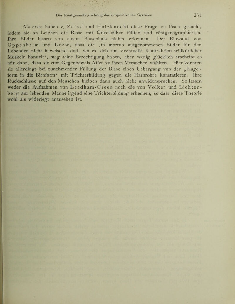 Als erste haben v. Zeissl und Holzknecht diese Frage zu lösen gesucht, indem sie an Leichen die Blase mit Quecksilber füllten und röntgenographierten. Ihre Bilder lassen von einem Blasenhals nichts erkennen. Der Einwand von Oppenheim und Loew, dass die „in mortuo aufgenommenen Bilder für den Lebenden nicht beweisend sind, wo es sich um eventuelle Kontraktion willkürlicher Muskeln handelt“, mag seine Berechtigung haben, aber wenig glücklich erscheint es mir dann, dass sie zum Gegenbeweis Affen zu ihren Versuchen wählten. Hier konnten sie allerdings bei zunehmender Füllung der Blase einen Uebergang von der „Kugel- form in die Birnform“ mit Trichterbildung gegen die Harnröhre konstatieren. Ihre Rückschlüsse auf den Menschen bleiben dann auch nicht unwidersprochen. So lassen weder die Aufnahmen von Leedham-Green noch die von Völker und Lichten- berg am lebenden Manne irgend eine Trichterbildung erkennen, so dass diese Theorie wohl als widerlegt anzusehen ist.