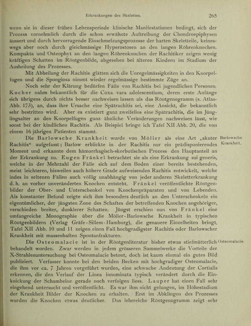 wenn sie in dieser frühen Lebensperiode klinische Manifestationen bedingt, sich der Prozess vornehmlich durch die schon erwähnte Auftreibung der Chondroepiphysen äussert und durch hervorragende Einschmelzungsprozesse der harten Skeletteile, keines- wegs aber noch durch gleichmässige Hvperostosen an den langen Röhrenknochen. Kompakta und Osteophyt an den langen Röhrenknochen der Rachitiker zeigen wenig kräftigen Schatten im Röntgenbilde, abgesehen bei älteren Kindern im Stadium der Ausheilung des Prozesses. Mit Abheilung der Rachitis glätten sich die Unregelmässigkeiten in den Knorpel- fugen und die Spongiosa nimmt wieder regelmässige bestimmte Züge an. Noch sehr der Klärung bedürfen Fälle von Rachitis bei jugendlichen Personen. Kocher nahm bekanntlich für die Coxa vara adolescentium, deren erste Anfänge sich übrigens durch nichts besser nachweisen lassen als das Röntgenogramm (s. Atlas- Abb. 173), an, dass ihre Ursache eine Spätrachitis sei, eine Ansicht, die bekanntlich sehr bestritten wird. Aber es existiert ganz zweifellos eine Spätrachitis, die im Jüng- lingsalter an den Knorpelfugen ganz ähnliche Veränderungen nachweisen lässt, wie sonst bei der kindlichen Rachitis. Als Beispiel bringe ich Tafel XII Abb. 20, die von einem 16 jährigen Patienten stammt. Die Barlowsche Krankheit wurde von Möller als eine Art „akuter Barlowsche Rachitis“ aufgefasst; Barlow erblickte in der Rachitis nur ein prädisponierendes Krankheit. Moment und erkannte dem hämorrhagisch-skorbutischen Prozess den Hauptanteil an der Erkrankung zu. Eugen Fränkel betrachtet sie als eine Erkrankung sui generis, welche in der Mehrzahl der Fälle sich auf dem Boden einer bereits bestehenden, meist leichteren, bisweilen auch höhere Grade aufweisenden Rachitis entwickelt, welche indes in seltenen Fällen auch völlig unabhängig von jeder anderen Skeletterkrankung d. h. an vorher unveränderten Knochen entsteht. Fränkel veröffentlichte Röntgen- bilder der Ober- und Unterschenkel von Knochenpräparaten und von Lebenden. Als konstanter Befund zeigte sich ihm besonders deutlich an den Unterschenkeln ein eigentümlicher, der jüngsten Zone des Schaftes der betreffenden Knochen angehöriger, verschieden breiter, dunklerer Schatten. Jüngst erschien nun von Fränkel eine umfangreiche Monographie über die Möller-Barlowsche Krankheit in typischen Röntgenbildern (Verlag Gräfe - Sillem - Hamburg), die genauere Einzelheiten bringt. Tafel XII Abb. 10 und 11 zeigen einen Fall hochgradigster Rachitis oder Barlowscher Krankheit mit massenhaften Spontanfrakturen. Die Osteomalacie ist in der Röntgenliteratur bisher etwas stiefmütterlich Osteomalacie. behandelt worden. Zwar werden in jedem grösseren Sammelwerke die Vorteile der X-Strahlenuntersuchung bei Osteomalacie betont, doch ist kaum einmal ein gutes Bild publiziert. Verfasser konnte bei den beiden Becken mit hochgradiger Osteomalacie, die ihm vor ca. / Jahren vorgeführt wurden, eine schwache Andeutung der Cortialis erkennen, die den Verlauf der Linea innominata typisch verändert durch die Ein- knickung der Schambeine gerade noch verfolgen Hess. Lauper hat einen Fall sehr eingehend untersucht und veröffentlicht. Es war ihm nicht gelungen, im Höhestadium der Krankheit Bilder der Knochen zu erhalten. Erst im Abklingen des Prozesses wurden die Knochen etwas deutlicher. Das lehrreiche Röntgenogramm zeigt sehr