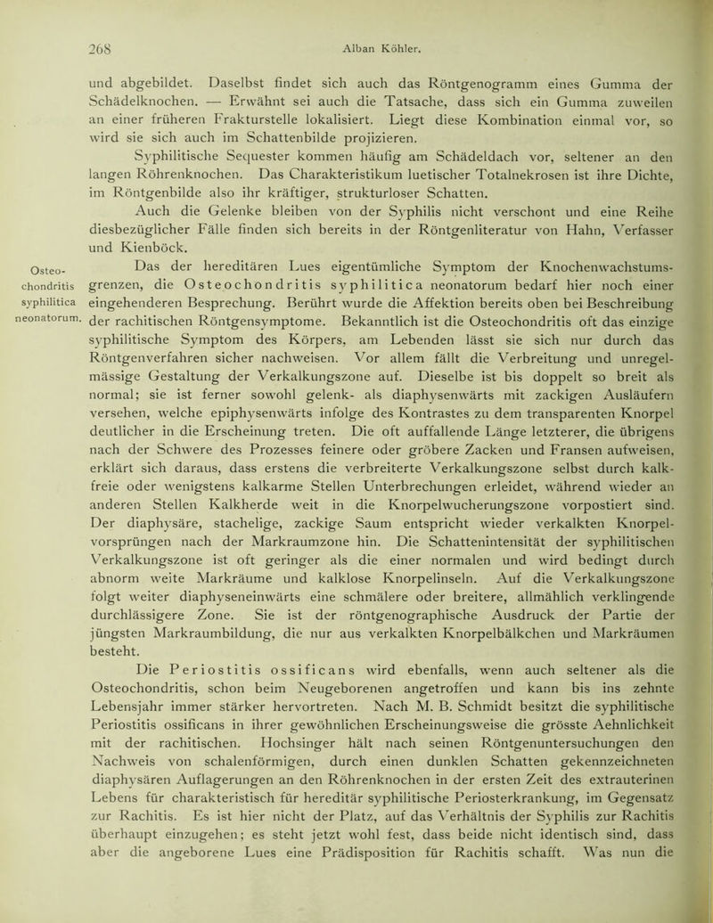 und abgebildet. Daselbst findet sich auch das Röntgenogramm eines Gumma der Schädelknochen. — Erwähnt sei auch die Tatsache, dass sich ein Gumma zuweilen an einer früheren Frakturstelle lokalisiert. Liegt diese Kombination einmal vor, so wird sie sich auch im Schattenbilde projizieren. Syphilitische Sequester kommen häufig am Schädeldach vor, seltener an den langen Röhrenknochen. Das Charakteristikum luetischer Totalnekrosen ist ihre Dichte, im Röntgenbilde also ihr kräftiger, strukturloser Schatten. Auch die Gelenke bleiben von der Syphilis nicht verschont und eine Reihe diesbezüglicher Fälle finden sich bereits in der Röntgenliteratur von Hahn, Verfasser und Kienböck. Qsteo_ Das der hereditären Lues eigentümliche Symptom der Knochenwachstums- chondritis grenzen, die Osteochondritis syphilitica neonatorum bedarf hier noch einer syphilitica eingehenderen Besprechung. Berührt wurde die Affektion bereits oben bei Beschreibung neonatorum, ^er rachitischen Röntgensymptome. Bekanntlich ist die Osteochondritis oft das einzige syphilitische Symptom des Körpers, am Lebenden lässt sie sich nur durch das Röntgenverfahren sicher nachweisen. Vor allem fällt die Verbreitung und unregel- mässige Gestaltung der Verkalkungszone auf. Dieselbe ist bis doppelt so breit als normal; sie ist ferner sowohl gelenk- als diaphysenwärts mit zackigen Ausläufern versehen, welche epiphysenwärts infolge des Kontrastes zu dem transparenten Knorpel deutlicher in die Erscheinung treten. Die oft auffallende Länge letzterer, die übrigens nach der Schwere des Prozesses feinere oder gröbere Zacken und Fransen aufweisen, erklärt sich daraus, dass erstens die verbreiterte Verkalkungszone selbst durch kalk- freie oder wenigstens kalkarme Stellen Unterbrechungen erleidet, während wieder an anderen Stellen Kalkherde weit in die Knorpelwucherungszone vorpostiert sind. Der diaphysäre, stachelige, zackige Saum entspricht wieder verkalkten Knorpel- vorsprüngen nach der Markraumzone hin. Die Schattenintensität der syphilitischen Verkalkungszone ist oft geringer als die einer normalen und wird bedingt durch abnorm weite Markräume und kalklose Knorpelinseln. Auf die Verkalkungszone folgt weiter diaphyseneinwärts eine schmälere oder breitere, allmählich verklingende durchlässigere Zone. Sie ist der röntgenographische Ausdruck der Partie der jüngsten Markraumbildung, die nur aus verkalkten Knorpelbälkchen und Markräumen besteht. Die Periostitis ossificans wird ebenfalls, wenn auch seltener als die Osteochondritis, schon beim Neugeborenen angetroffen und kann bis ins zehnte Lebensjahr immer stärker hervortreten. Nach M. B. Schmidt besitzt die syphilitische Periostitis ossificans in ihrer gewöhnlichen Erscheinungsweise die grösste Aehnlichkeit mit der rachitischen. Hochsinger hält nach seinen Röntgenuntersuchungen den Nachweis von schalenförmigen, durch einen dunklen Schatten gekennzeichneten diaphysären Auflagerungen an den Röhrenknochen in der ersten Zeit des extrauterinen Lebens für charakteristisch für hereditär syphilitische Periosterkrankung, im Gegensatz zur Rachitis. Es ist hier nicht der Platz, auf das Verhältnis der Syphilis zur Rachitis überhaupt einzugehen; es steht jetzt wohl fest, dass beide nicht identisch sind, dass aber die angeborene Lues eine Prädisposition für Rachitis schafft. Was nun die