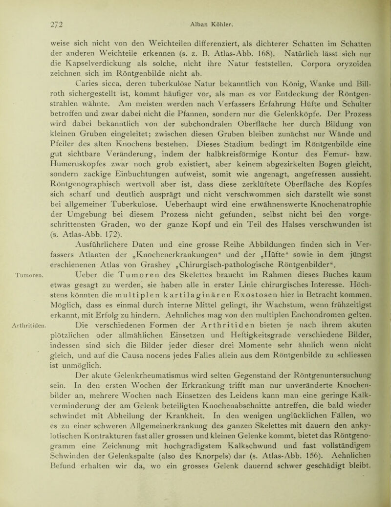 Tumoren. Arthritiden. weise sich nicht von den Weichteilen differenziert, als dichterer Schatten im Schatten der anderen Weichteile erkennen (s. z. B. Atlas-Abb. 168). Natürlich lässt sich nur die Kapselverdickung als solche, nicht ihre Natur feststellen. Corpora oryzoidea zeichnen sich im Röntgenbilde nicht ab. Caries sicca, deren tuberkulöse Natur bekanntlich von König, Wanke und Bill- roth sichergestellt ist, kommt häufiger vor, als man es vor Entdeckung der Röntgen- strahlen wähnte. Am meisten werden nach Verfassers Erfahrung Hüfte und Schulter betroffen und zwar dabei nicht die Pfannen, sondern nur die Gelenkköpfe. Der Prozess wird dabei bekanntlich von der subchondralen Oberfläche her durch Bildung von kleinen Gruben eingeleitet; zwischen diesen Gruben bleiben zunächst nur Wände und Pfeiler des alten Knochens bestehen. Dieses Stadium bedingt im Röntgenbilde eine gut sichtbare Veränderung, indem der halbkreisförmige Kontur des Femur- bzw. Humeruskopfes zwar noch grob existiert, aber keinem abgezirkelten Bogen gleicht, sondern zackige Einbuchtungen aufweist, somit wie angenagt, angefressen aussieht. Röntgenographisch wertvoll aber ist, dass diese zerklüftete Oberfläche des Kopfes sich scharf und deutlich ausprägt und nicht verschwommen sich darstellt wie sonst bei allgemeiner Tuberkulose. Ueberhaupt wird eine erwähnenswerte Knochenatrophie der Umgebung bei diesem Prozess nicht gefunden, selbst nicht bei den vorge- schrittensten Graden, wo der ganze Kopf und ein Teil des Halses verschwunden ist (s. Atlas-Abb. 1/2). Ausführlichere Daten und eine grosse Reihe Abbildungen finden sich in Ver- fassers Atlanten der „Knochenerkrankungen“ und der „Hüfte“ sowie in dem jüngst erschienenen Atlas von Grashey „Chirurgisch-pathologische Röntgenbilder“. Ueber die Tumoren des Skelettes braucht im Rahmen dieses Buches kaum etwas gesagt zu werden, sie haben alle in erster Linie chirurgisches Interesse. Höch- stens könnten die multiplen kartilaginären Exostosen hier in Betracht kommen. Möglich, dass es einmal durch interne Mittel gelingt, ihr Wachstum, wenn frühzeitigst erkannt, mit Erfolg zu hindern. Aehnliches mag von den multiplen Enchondromen gelten. Die verschiedenen Formen der Arthritiden bieten je nach ihrem akuten plötzlichen oder allmählichen Einsetzen und Heftigkeitsgrade verschiedene Bilder, indessen sind sich die Bilder jeder dieser drei Momente sehr ähnlich wenn nicht gleich, und auf die Causa nocens jedes Falles allein aus dem Röntgenbilde zu schliessen ist unmöglich. Der akute Gelenkrheumatismus wird selten Gegenstand der Röntgenuntersuchung sein. In den ersten Wochen der Erkrankung trifft man nur unveränderte Knochen- bilder an, mehrere Wochen nach Einsetzen des Leidens kann man eine geringe Kalk- verminderung der am Gelenk beteiligten Knochenabschnitte antreffen, die bald wieder schwindet mit Abheilung der Krankheit. In den wenigen unglücklichen Fällen, wo es zu einer schweren Allgemeinerkrankung des ganzen Skelettes mit dauern den anky- lotischen Kontrakturen fast aller grossen und kleinen Gelenke kommt, bietet das Röntgeno- gramm eine Zeichnung mit hochgradigstem Kalkschwund und fast vollständigem Schwinden der Gelenkspalte (also des Knorpels) dar (s. Atlas-Abb. 156). Aehnlichen Befund erhalten wir da, wo ein grosses Gelenk dauernd schwer geschädigt bleibt.