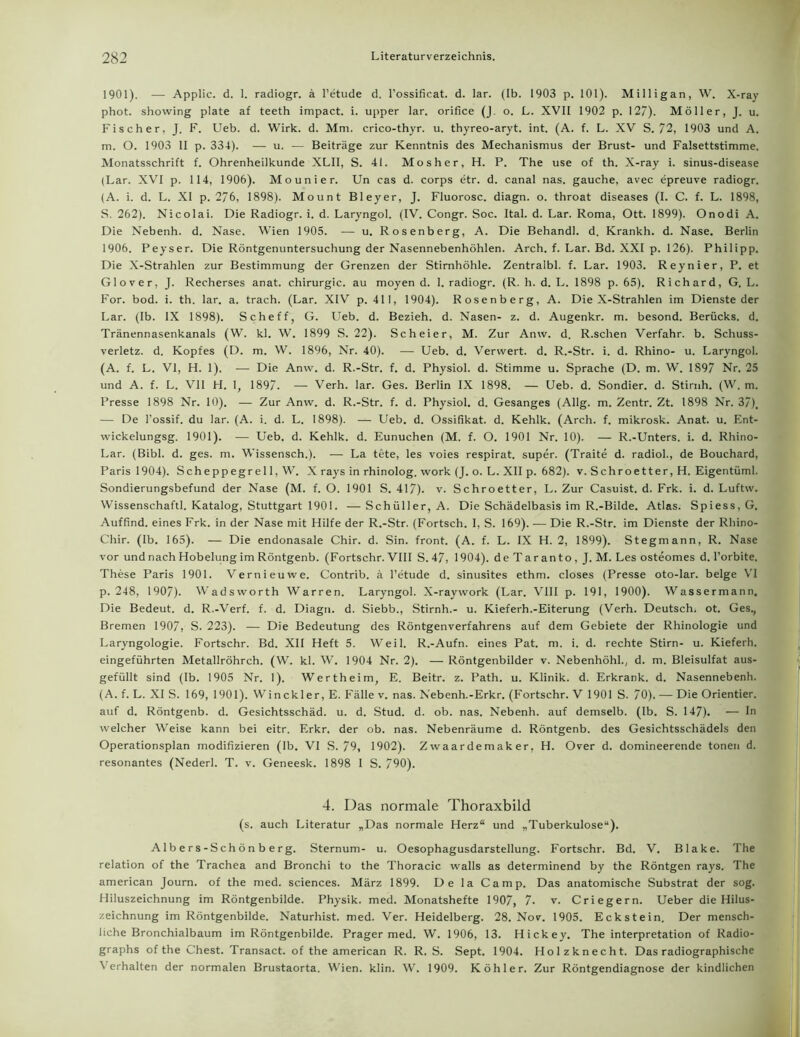 1901). — Applic. d. 1. radiogr. ä l’etude d. l’ossificat. d. lar. (Ib. 1903 p. 101). Milligan, W. X-ray phot. showing plate af teeth impact. i. upper lar. orifice (J. o. L. XVII 1902 p. 127). Möller, J. u. Fischer, J. F. Ueb. d. Wirk. d. Mm. crico-thyr. u. thyreo-aryt. int. (A. f. L. XV S. 72, 1903 und A. m. O. 1903 II p. 334). — u. — Beiträge zur Kenntnis des Mechanismus der Brust- und Falsettstimme. Monatsschrift f. Ohrenheilkunde XLII, S. 41. Mosher, H. P. The use of th. X-ray i. sinus-disease (Lar. XVI p. 114, 1906). Mo uni er. Un cas d. corps etr. d. canal nas. gauche, avec epreuve radiogr. (A. i. d. L. XI p. 276, 1898). Mount Bleyer, J. Fluorosc. diagn. o. throat diseases (I. C. f. L. 1898, S. 262). Nicolai. Die Radiogr. i. d. Laryngol. (IV. Congr. Soc. Ital. d. Lar. Roma, Ott. 1899). Onodi A. Die Nebenh. d. Nase. Wien 1905. — u. Rosenberg, A. Die Behandl. d. Krankh. d. Nase. Berlin 1906. Peyser. Die Röntgenuntersuchung der Nasennebenhöhlen. Arch. f. Lar. Bd. XXI p. 126). Philipp. Die X-Strahlen zur Bestimmung der Grenzen der Stirnhöhle. Zentralbl. f. Lar. 1903. Reynier, P. et Glover, J. Recherses anat. Chirurgie, au moyen d. 1. radiogr. (R. li. d. L. 1898 p. 65). Richard, G. L. For. bod. i. th. lar. a. trach. (Lar. XIV p. 411, 1904). Rosenberg, A. Die X-Strahlen im Dienste der Lar. (Ib. IX 1898). Scheff, G. Ueb. d. Bezieh, d. Nasen- z. d. Augenkr. m. besond. Berücks. d. Tränennasenkanals (W. kl. W. 1899 S. 22). Scheier, M. Zur Anw. d. R.schen Verfahr, b. Schuss- verletz. d. Kopfes (D. m. W. 1896, Nr. 40). — Ueb. d. Verwert, d. R.-Str. i. d. Rhino- u. Laryngol. (A. f. L. VI, H. 1). — Die Anw. d. R.-Str. f. d. Physiol. d. Stimme u. Sprache (D. m. W. 1897 Nr. 25 und A. f. L. VII H. 1, 1897. — Verh. lar. Ges. Berlin IX 1898. — Ueb. d. Sondier, d. Stirnh. (W. m. Presse 1898 Nr. 10). — Zur Anw. d. R.-Str. f. d. Physiol. d. Gesanges (Allg. m. Zentr. Zt. 1898 Nr. 37). — De l'ossif. du lar. (A. i. d. L. 1898). — Ueb. d. Ossifikat. d. Kehlk. (Arch. f. mikrosk. Anat. u. Ent- wickelungsg. 1901). — Ueb. d. Kehlk. d. Eunuchen (M. f. O. 1901 Nr. 10). — R.-Unters, i. d. Rhino- Lar. (Bibi. d. ges. m. Wissensch.). — La tete, les voies respirat. super. (Traite d. radiol., de Bouchard, Paris 1904). Scheppegrell, W. X rays in rhinolog. work (J. o. L. XII p. 682). v. Schroetter, H. Eigentüml. Sondierungsbefund der Nase (M. f. O. 1901 S. 417). v. Schroetter, L. Zur Casuist. d. Frk. i. d. Luftw. Wissenschaft!. Katalog, Stuttgart 1901. —Schüller, A. Die Schädelbasis im R.-Bilde. Atlas. Spiess.G. Auffind, eines Frk. in der Nase mit Hilfe der R.-Str. (Fortsch. I, S. 169). — Die R.-Str. im Dienste der Rhino- Chir. (Ib. 165). — Die endonasale Chir. d. Sin. front. (A. f. L. IX H. 2, 1899). Stegmann, R. Nase vor und nach Hobelung im Röntgenb. (Fortschr. VIII S. 47, 1904). d e T ar an to , J. M. Les osteomes d. l’orbite. These Paris 1901. Vernieuwe. Contrib. ä l’etude d. sinusites ethm. closes (Presse oto-lar. beige VI p. 248, 1907). Wadsworth Warren. Laryngol. X-raywork (Lar. VIII p. 191, 1900). Wassermann. Die Bedeut, d. R.-Verf. f. d. Diagn. d. Siebb., Stirnh.- u. Kieferh.-Eiterung (Verh. Deutsch, ot. Ges., Bremen 1907, S. 223). — Die Bedeutung des Röntgenverfahrens auf dem Gebiete der Rhinologie und Laryngologie. Fortschr. Bd. XII Heft 5. Weil. R.-Aufn. eines Pat. m. i. d. rechte Stirn- u. Kieferh. eingeführten Metallröhrch. (W. kl. W. 1904 Nr. 2). — Röntgenbilder v. Nebenhöhl., d. m. Bleisulfat aus- gefüllt sind (Ib. 1905 Nr. 1). Wertheim, E. Beitr. z. Path. u. Klinik, d. Erkrank, d. Nasennebenh. (A. f. L. XI S. 169, 1901). Winckler, E. Fälle v. nas. Nebenh.-Erkr. (Fortschr. V 1901 S. 70). — Die Orientier, auf d. Röntgenb. d. Gesichtsschäd. u. d. Stud. d. ob. nas. Nebenh. auf demselb. (Ib. S. 147). — In welcher Weise kann bei eitr. Erkr, der ob. nas. Nebenräume d. Röntgenb. des Gesichtsschädels den Operationsplan modifizieren (lb. VI S. 79, 1902). Zwaardemaker, H. Over d. domineerende tonen d. resonantes (Nederl. T. v. Geneesk. 1898 I S. 790). 4. Das normale Thoraxbild (s. auch Literatur „Das normale Herz“ und „Tuberkulose“). Al b e r s-S ch ö n b e rg. Sternum- u. Oesophagusdarstellung. Fortschr. Bd. V. Blake. The relation of the Trachea and Bronchi to the Thoracic walls as determinend by the Röntgen rays. The american Journ. of the med. Sciences. März 1899. De la Camp. Das anatomische Substrat der sog. Hiluszeichnung im Röntgenbilde. Physik, med. Monatshefte 1907, 7- v. Criegern. Ueber die Hilus- zeichnung im Röntgenbilde. Naturhist. med. Ver. Heidelberg. 28. Nov. 1905. Eckstein. Der mensch- liche Bronchialbaum im Röntgenbilde. Prager med. W. 1906, 13. Hickey. The interpretation of Radio- graphs of the Chest. Transact. of the american R. R. S. Sept. 1904. Holzknecht. Das radiographische Verhalten der normalen Brustaorta. Wien. klin. W. 1909. Köhler. Zur Röntgendiagnose der kindlichen