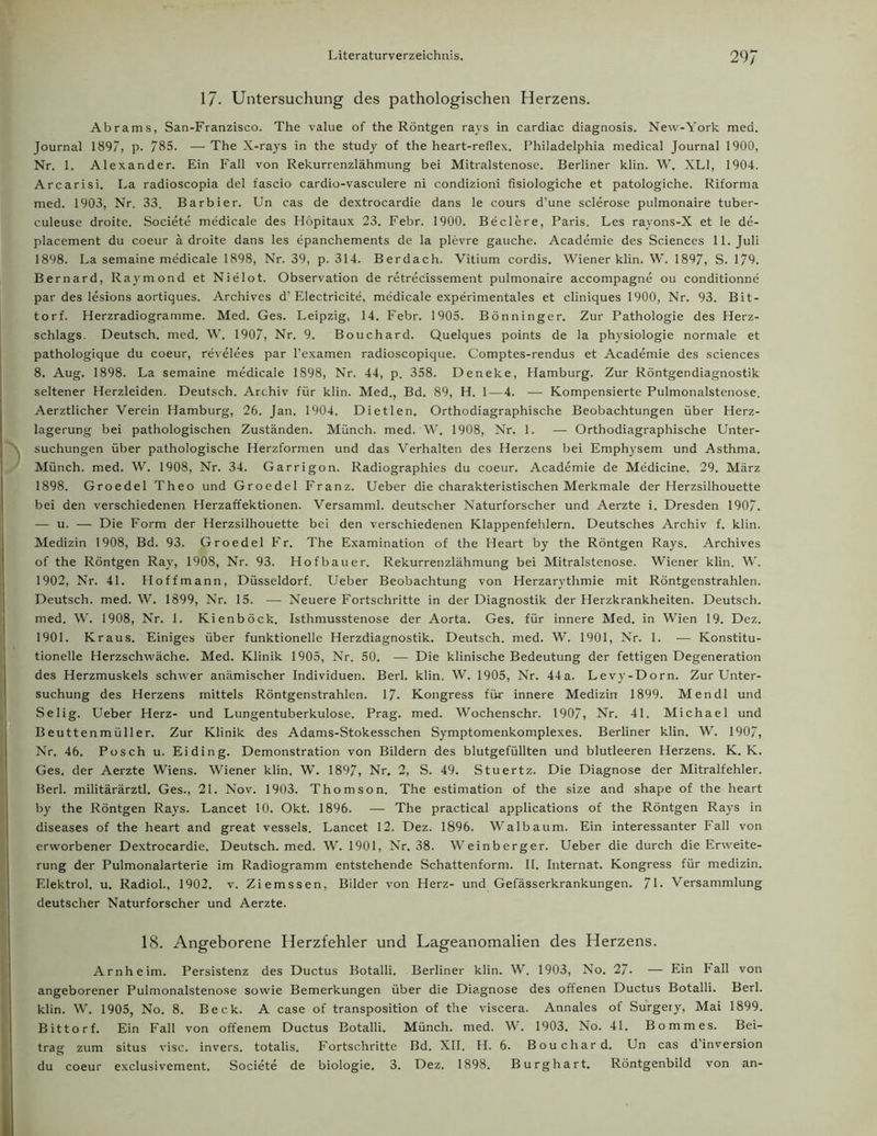 17. Untersuchung des pathologischen Herzens. Abrams, San-Franzisco. The value of the Röntgen rays in cardiac diagnosis. New-York med. Journal 1897, p. 785. — The X-rays in the study of the heart-reflex. Philadelphia medical Journal 1900, Nr. 1. Alexander. Ein Fall von Rekurrenzlähmung bei Mitralstenose. Berliner klin. W. XL], 1904. Arcarisi. La radioscopia del fascio cardio-vasculere ni condizioni fisiologiche et patologiche. Riforma med. 1903, Nr. 33. Barbier. Un cas de dextrocardie dans le cours d’une sclerose pulmonaire tuber- culeuse droite. Societe medicale des Höpitaux 23. Febr. 1900. Beclere, Paris. Les rayons-X et le de- placement du coeur ä droite dans les epanchements de la plevre gauche. Academie des Sciences 11. Juli 1898. La semaine medicale 1898, Nr. 39, p. 314. Berdach. Vitium cordis. Wiener klin. W. 1897, S. 179. Bernard, Raymond et Nielot. Observation de retrecissement pulmonaire accompagne ou conditionne par des lesions aortiques. Archives d’ Electricite, medicale experimentales et cliniques 1900, Nr. 93. Bit- torf. Herzradiogramme. Med. Ges. Leipzig, 14. Febr. 1905. Bönninger. Zur Pathologie des Herz- schlags. Deutsch, med. W. 1907, Nr. 9. Bouchard. Quelques points de la physiologie normale et pathologique du coeur, revelees par l’examen radioscopique. Comptes-rendus et Academie des Sciences 8. Aug. 1898. La semaine medicale 1898, Nr. 44, p. 358. Deneke, Hamburg. Zur Röntgendiagnostik seltener Herzleiden. Deutsch. Archiv für klin. Med., Bd. 89, H. 1—4. — Kompensierte Pulmonalstenose. Aerztlicher Verein Hamburg, 26. Jan. 1904. Dietlen. Orthodiagraphische Beobachtungen über Herz- lagerung bei pathologischen Zuständen. Münch, med. W. 1908, Nr. 1. — Orthodiagraphische Unter- suchungen über pathologische Herzformen und das Verhalten des Herzens bei Emphysem und Asthma. Münch, med. W. 1908, Nr. 34. Garrigon. Radiographies du coeur. Academie de Medicine. 29. März 1898. Groedel Theo und Groedel Franz. Ueber die charakteristischen Merkmale der Herzsilhouette bei den verschiedenen Herzaffektionen. Versamml. deutscher Naturforscher und Aerzte i. Dresden 1907. — u. — Die Form der Herzsilhouette bei den verschiedenen Klappenfehlern. Deutsches Archiv f. klin. Medizin 1908, Bd. 93. Groedel Fr. The Examination of the Heart by the Röntgen Rays. Archives of the Röntgen Ray, 1908, Nr. 93. Hofbauer. Rekurrenzlähmung bei Mitralstenose. Wiener klin. W. 1902, Nr. 4L Hoffmann, Düsseldorf. Ueber Beobachtung von Herzarythmie mit Röntgenstrahlen. Deutsch, med. W. 1899, Nr. 15. —- Neuere Fortschritte in der Diagnostik der Herzkrankheiten. Deutsch, med. W. 1908, Nr. 1. Kienböck, Isthmusstenose der Aorta. Ges. für innere Med. in Wien 19. Dez. 1901. Kraus. Einiges über funktionelle Herzdiagnostik. Deutsch, med. W. 1901, Nr. 1. — Konstitu- tionelle Herzschwäche. Med. Klinik 1905, Nr. 50. — Die klinische Bedeutung der fettigen Degeneration des Herzmuskels schwer anämischer Individuen. Berl. klin, W. 1905, Nr. 44a. Levy-Dorn. Zur Unter- suchung des Herzens mittels Röntgenstrahlen. 17- Kongress für innere Medizin 1899. Men dl und Selig. Ueber Herz- und Lungentuberkulose. Prag. med. Wochenschr. 1907, Nr. 4L Michael und Beuttenmüller. Zur Klinik des Adams-Stokesschen Symptomenkomplexes. Berliner klin. W. 1907, Nr. 46. Posch u. Eiding. Demonstration von Bildern des blutgefüllten und blutleeren Herzens. K. K. Ges. der Aerzte Wiens. Wiener klin. W. 1897, Nr. 2, S. 49. Stuertz. Die Diagnose der Mitralfehler. Berl. militärärztl. Ges., 21. Nov. 1903. Thomson. The estimation of the size and shape of the heart by the Röntgen Rays. Lancet 10. Okt. 1896. — The practical applications of the Röntgen Rays in diseases of the heart and great vessels. Lancet 12. Dez. 1896. Walbaum. Ein interessanter Fall von erworbener Dextrocardie. Deutsch, med. W. 1901, Nr. 38. Weinberger. Ueber die durch die Erweite- rung der Pulmonalarterie im Radiogramm entstehende Schattenform. II. Internat. Kongress für medizin. Elektrol. u. RadioL, 1902. v. Ziemssen, Bilder von Herz- und Gefässerkrankungen. J\. Versammlung deutscher Naturforscher und Aerzte. 18. Angeborene Herzfehler und Lageanomalien des Herzens. Arnheim. Persistenz des Ductus Botalli. Berliner klin. W. 1903, No. 27. — Ein Pall von angeborener Pulmonalstenose sowie Bemerkungen über die Diagnose des offenen Ductus Botalli. Berl. klin. W. 1905, No. 8. Beck. A case of transposition of the viscera. Annales of Surgery, Mai 1899. Bittorf. Ein Fall von offenem Ductus Botalli. Münch, med. W. 1903. No. 4L Bommes. Bei- trag zum situs visc. invers, totalis. Fortschritte Bd. XII. H. 6. Bouchard. Un cas d’inversion