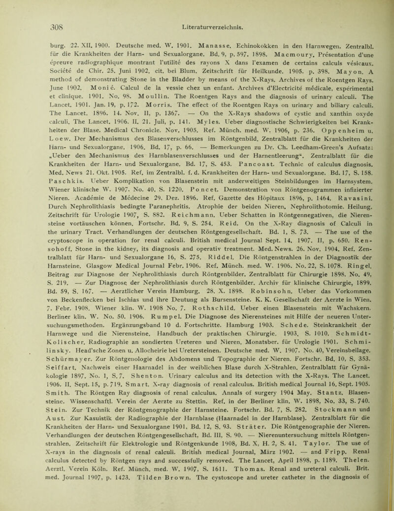 bürg. 22. XII. 1900. Deutsche med. W. 1901. Manasse. Echinokokken in den Harnwegen. Zentralbl. für die Krankheiten der Harn- und Sexualorgane. Bd. 9, p. 597. 1898. Macmoury. Presentation d’une epreuve radiographique montrant l’utilite des rayons X dans l'examen de certains calculs vesicaux. Societe de Chir. 25. Juni 1902. cit. bei Blum. Zeitschrift für Heilkunde. 1905. p. 398. Mayon. A method of demonstrating Stone in the Bladder by means of the X-Rays. Archives of the Roentgen Rays. June 1902. Monie. Calcul de la vessie chez un enfant. Archives d’EIectricite medicale, experimental et clinique. 1901. No. 98. Moullin. The Roentgen Rays and the diagnosis of urinary calculi. The Lancet. 1901. Jan. 19, p. 172. Morris. The effect of the Roentgen Rays on urinary and biliary calculi. The Lancet. 1896. 14. Nov. II, p. 1367. — On the X-Rays shadows of cystic and xanthin oxyde calculi. The Lancet. 1906. II. 21. Juli, p. 141. Myles. Ueber diagnostische Schwierigkeiten bei Krank- heiten der Blase. Medical Chronicle. Nov. 1905. Ref. Münch, med. VV. 1906, p. 236. Oppenheim u. Loew. Der Mechanismus des Blasenverschlusses im Röntgenbild. Zentralblatt für die Ktankheiten der Harn- und Sexualorgane. 1906. Bd. 17, p. 66. — Bemerkungen zu Dr. Ch. Leedham-Green’s Aufsatz: „Ueber den Mechanismus des Harnblasenverschlusses und der Harnentleerung“. Zentralblatt für die Krankheiten der Harn- und Sexualorgane. Bd. 17, S. 453. Pancoast. Technic of calculus diagnosis. Med. News 21. Okt. 1905. Ref. im Zentralbl. f. d. Krankheiten der Harn- und Sexualorgane. Bd. 17, S. 158. Paschkis. Ueber Komplikation von Blasenstein mit anderweitigen Steinbildungen im Harnsystem. Wiener klinische W. 1907- No. 40, S. 1220. Poncet. Demonstration von Röntgenogrammen infizierter Nieren. Academie de Medecine 29. Dez. 1896. Ref. Gazette des Höpitaux 1896, p. 1464. Ravasini. Durch Nephrolithiasis bedingte Paranephritis. Atrophie der beiden Nieren. Nephrolithotomie. Heilung. Zeitschrift für Urologie 1907, S. 882. Reichmann. Ueber Schatten in Röntgennegativen, die Nieren- steine Vortäuschen können. Fortschr. Bd. 9, S. 254. Reid. On the X-Ray diagnosis of Calculi in the urinary Tract. Verhandlungen der deutschen Röntgengesellschaft. Bd. 1, S. 73. — The use of the cryptoscope in Operation for renal calculi. British medical Journal Sept. 14. 1907. II, p. 650. Ren- sohoff. Stone in the kidney, its diagnosis and operativ treatment. Med. News. 26. Nov. 1904. Ref. Zen- tralblatt für Harn- und Sexualorgane 16, S. 275. Riddel. Die Röntgenstrahlen in der Diagnostik der Harnsteine. Glasgow Medical Journal Febr. 1906. Ref. Münch, med. W. 1906. No. 22, S. 1078. Ringel. Beitrag zur Diagnose der Nephrolithiasis durch Röntgenbilder. Zentralblatt für Chirurgie 1898. No. 49, S. 219. — Zur Diagnose der Nephrolithiasis durch Röntgenbilder. Archiv für klinische Chirurgie, 1899. Bd. 59, S. 167. — Aerztlicher Verein Hamburg. 28. X. 1898. Robinsohn. Ueber das Vorkommen von Beckenflecken bei Ischias und ihre Deutung als Bursensteine. K. K. Gesellschaft der Aerzte in Wien. 7. Febr. 1908. Wiener klin. W. 1908 No. 7. Rothschild. Ueber einen Blasenstein mit Wachskern. Berliner klin. W. No. 50. 1906. Rumpel. Die Diagnose des Nierensteines mit Hilfe der neueren Unter- suchungsmethoden. Ergänzungsband 10 d. Fortschritte. Hamburg 1903. Schede. Steinkrankheit der Harnwege und die Nierensteine. Handbuch der praktischen Chirurgie. 1903. S. 1010. Schmidt- Kol i sch er. Radiographie an sondierten Ureteren und Nieren. Monatsber. für Urologie 1901. Schmi- linsky. Head’sche Zonen u. Allocheirie bei Uretersteinen. Deutsche med. W. 1907. No. 40, Vereinsbeilage. Schürmayer. Zur Röntgenologie des Abdomens und Topographie der Nieren. Fortschr. Bd. 10, S. 353. Seiffart. Nachweis einer Haarnadel in der weiblichen Blase durch X-Strahlen. Zentralblatt für Gynä- kologie 1897. No. 1, S. 7. Shenton. Urinary calculus and its detection with the X-Rays. The Lancet. 1906. II. Sept. 15, p. 719. Smart. X-ray diagnosis of renal calculus. British medical Journal 16. Sept. 1905. Smith. The Röntgen Ray diagnosis of renal calculus. Annals of surgery 1904 May. Stantz. Blasen- steine. Wissenschaftl. Verein der Aerzte zu Stettin. Ref. in der Berliner klin. W. 1898, No. 33, S. 740. Stein. Zur Technik der Röntgenographie der Harnsteine. Fortschr. Bd. 7, S. 282. Stockmann und Aust. Zur Kasuistik der Radiographie der Harnblase (Haarnadel in der Harnblase). Zentralblatt für die Krankheiten der Harn- und Sexualorgane 1901, Bd. 12, S. 93. St rät er. Die Röntgenographie der Nieren. Verhandlungen der deutschen Röntgengesellschaft, Bd. III, S. 90. — Nierenuntersuchung mittels Röntgen- strahlen. Zeitschrift für Elektrologie und Röntgenkunde 1908, Bd. X, H. 2, S. 4L Taylor. The use of X-rays in the diagnosis of renal calculi. British medical Journal, März 1902. — and Fripp. Renal calculus detected by Röntgen rays and successfully removed. The Lancet, April 1898, p. 1189. Th eien. Aerztl. Verein Köln. Ref. Münch, med. W. 1907, S. 1611. Thomas. Renal and ureteral calculi. Brit. med. Journal 1907, P- 1423. Tilden Brown. The cystoscope and ureter catheter in the diagnosis of