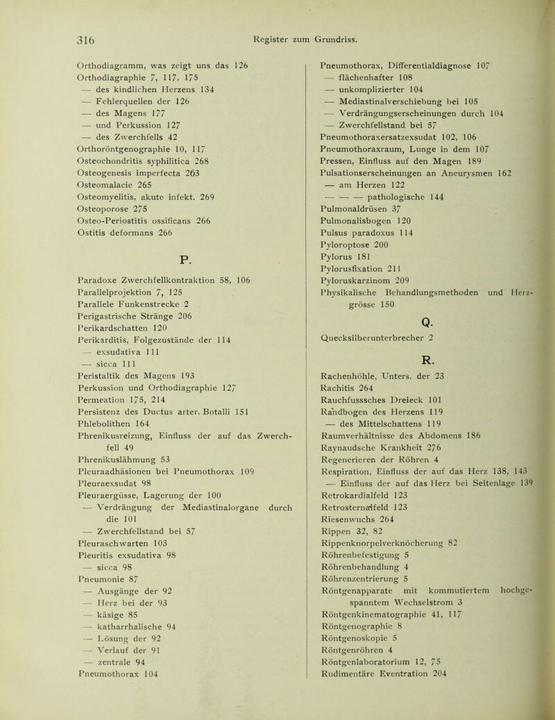 Orthodiagramm, was zeigt uns das 126 Orthodiagraphie 7, 117, 175 — des kindlichen Herzens 134 — Fehlerquellen der 126 — des Magens 177 — und Perkussion 127 — des Zwerchfells 42 Orthoröntgenographie 10, 117 Osteochondritis syphilitica 268 Osteogenesis imperfecta 263 Osteomalacie 265 Osteomyelitis, akute infekt. 269 Osteoporose 275 Osteo-Periostitis ossificans 266 Ostitis deformans 266 P. Paradoxe Zwerchfellkontraktion 58, 106 Parallelprojektion 7, 125 Parallele Funkenstrecke 2 Perigastrische Stränge 206 Perikardschatten 120 Perikarditis, Folgezustände der 114 — exsudativa 111 — sicca 111 Peristaltik des Magens 193 Perkussion und Orthodiagraphie 127 Permeation 175, 214 Persistenz des Ductus arter. Botalli 151 Phlebolithen 164 Phrenikusreizung, Einfluss der auf das Zwerch- fell 49 Phrenikuslähmung 53 Pleuraadhäsionen bei Pneumothorax 109 Pleuraexsudat 98 Pleuraergüsse, Lagerung der 100 — Verdrängung der Mediastinalorgane durch die 101 — Zwerchfellstand bei 57 Pleuraschwarten 103 Pleuritis exsudativa 98 — sicca 98 Pneumonie 87 — Ausgänge der 92 — Herz bei der 93 — käsige 85 — katharrhalische 94 — Lösung der 92 — Verlauf der 91 — zentrale 94 Pneumothorax 104 Pneumothorax, DifFerentialdiagnose 107 — flächenhafter 108 — unkomplizierter 104 — Mediastinalverschiebung bei 105 — Verdrängungserscheinungen durch 104 — Zwerchfellstand bei 57 Pneumothoraxersatzexsudat 102, 106 Pneumothoraxraum, Lunge in dem 107 Pressen, Einfluss auf den Magen 189 Pulsationserscheinungen an Aneurysmen 162 — am Herzen 122 — — — pathologische 144 Pulmonaldrüsen 37 Pulmonalisbogen 120 Pulsus paradoxus 114 Pyloroptose 200 Pylorus 181 Pylorusfixation 211 Pyloruskarzinom 209 Physikalische Behandlungsmethoden und Herz- grösse 150 Q. Quecksilberunterbrecher 2 R. Rachenhöhle, Unters, der 23 Rachitis 264 Rauchfusssches Dreieck 101 Randbogen des Herzens 119 — des Mittelschattens 119 Raumverhältnisse des Abdomens 186 Raynaudsche Krankheit 2/ 6 Regenerieren der Röhren 4 Respiration, Einfluss der auf das Herz 138, 143 — Einfluss der auf das Herz bei Seitenlage 139 Retrokardialfeld 123 Retrosternaifeld 123 Riesenwuchs 264 Rippen 32, 82 Rippenknorpelverknöcherung 82 Röhrenbefestigung 5 Röhrenbehandlung 4 Röhrenzentrierung 5 Röntgenapparate mit kommutiertem hochge- spanntem Wechselstrom 3 Röntgenkinematographie 41, 117 Röntgenographie 8 Röntgenoskopie 5 Röntgenröhren 4 Röntgenlaboratorium 12, 75 Rudimentäre Eventration 204