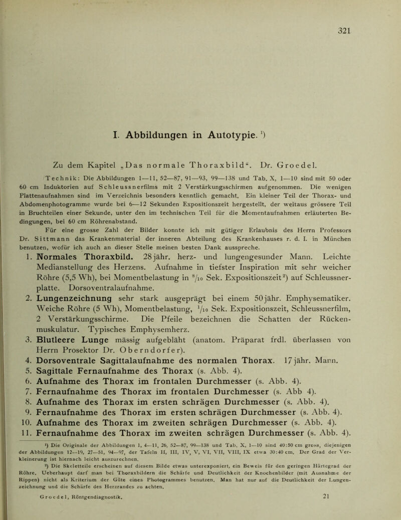 I. Abbildungen in Autotypie.J) Zu dem Kapitel „Das normale Thoraxbild“. Dr. Groedel. Technik: Die Abbildungen 1 —11,52—87,91—93, 99—138 und Tab. X, 1 —10 sind mit 50 oder 60 cm Induktorien auf Schleussnerfilms mit 2 Verstärkungsschirmen aufgenommen. Die wenigen Plattenaufnahmen sind im Verzeichnis besonders kenntlich gemacht. Ein kleiner Teil der Thorax- und Abdomenphotogramme wurde bei 6—12 Sekunden Expositionszeit hergestellt, der weitaus grössere Teil in Bruchteilen einer Sekunde, unter den im technischen Teil für die Momentaufnahmen erläuterten Be- dingungen, bei 60 cm Röhrenabstand. Für eine grosse Zahl der Bilder konnte ich mit gütiger Erlaubnis des Herrn Professors Dr. Sittmann das Krankenmaterial der inneren Abteilung des Krankenhauses r. d. I. in München benutzen, wofür ich auch an dieser Stelle meinen besten Dank ausspreche. 1. Normales Thoraxbild. 28jähr. herz- und lungengesunder Mann. Leichte Medianstellung des Herzens. Aufnahme in tiefster Inspiration mit sehr weicher Röhre (5,5 Wh), bei Momentbelastung in 8/io Sek. Expositionszeit* 2) auf Schleussner- platte. Dorsoventralaufnahme. 2. Lungenzeichnung sehr stark ausgeprägt bei einem 50jähr. Emphysematiker. Weiche Röhre (5 Wh), Momentbelastung, Yio Sek. Expositionszeit, Schleussneriilm, 2 Verstärkungsschirme. Die Pfeile bezeichnen die Schatten der Rücken- muskulatur. Typisches Emphysemherz. 3. Blutleere Lunge mässig aufgebläht (anatom. Präparat frdl. überlassen von Herrn Prosektor Dr. Oberndorfer). 4. Dorsoventrale Sagittalaufnahme des normalen Thorax. 17jähr. Marn. 5. Sagittale Fernaufnahme des Thorax (s. Abb. 4). 6. Aufnahme des Thorax im frontalen Durchmesser (s. Abb. 4). 7. Fernaufnahme des Thorax im frontalen Durchmesser (s. Abb 4). 8. Aufnahme des Thorax im ersten schrägen Durchmesser (s. Abb. 4). 9. Fernaufnahme des Thorax im ersten schrägen Durchmesser (s. Abb. 4). 10. Aufnahme des Thorax im zweiten schrägen Durchmesser (s. Abb. 4). 11. Fernaufnahme des Thorax im zweiten schrägen Durchmesser (s. Abb. 4). *) Die Originale der Abbildungen 1, 4—11, 26, 52—87> 99—138 und Tab. X, 1 — 10 sind 40:50 cm gross, diejenigen der Abbildungen 12—19, 27—51, 94—97, der Tafeln II, III, IV, V, VI, VII, VIII, IX etwa 30:40 cm. Der Grad der Ver- kleinerung ist hiernach leicht auszurechnen. 2) Die Skeletteile erscheinen auf diesem Bilde etwas unterexponiert, ein Beweis für den geringen Härtegrad der Röhre. Ueberhaupt darf man bei Thoraxbildern die Schärfe und Deutlichkeit der Knochenbilder (mit Ausnahme der Rippen) nicht als Kriterium der Güte eines Photogrammes benutzen. Man hat nur auf die Deutlichkeit der Lungen- zeichnung und die Schärfe des Herzrandes zu achten. Groedel, Röntgendiagnostik. 21