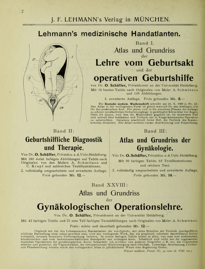 J. F. LEHMANN’s Verlag in MÜNCHEN. Lehmann’s medizinische Handatlanten. Band I. Atlas und Grundriss der Lehre vom Geburtsakt und der operativen Geburtshilfe von Dr. O. Schaffer, Privatdozent an der Universität Heidelberg. Mit 16 bunten Tafeln nach Originalen von Maler A. Schmitson und 139 Abbildungen. 5. erweiterte Auflage. Preis gebunden Mk. 8.—- Die Deutsche medizin. Wochenschrift schreibt am 25. X. 1900 in Nr. 42: Der Atlas in der vorliegenden Form ist gleich wertvoll für den Anfänger, wie für den praktischen Arzt. Für jenen, weil er die einzelner Phasen der anfangs so schwer verständlichen Geburtsvorgänge in gedrängter Kürze klar vor Augen führt, für diesen, weil ihm die Möglichkeit gegeben ist, im konkreten Fall sich schnell über Indikation und Technik der in Frage kommenden Operation zu unterrichten. Geradezu prachtvoll findet Ref. die Technik des Kaiser- schnitts illustriert. Der Atlas verdient warme Anerkennung und Empfehlung. Band III: Geburtshilfliche Diagnostik und Therapie. Von Dr. O. Schaffer, Privatdoz. a. d. Univ.Heidelberg. Mit 160 meist farbigen Abbildungen auf Tafeln nach Originalen von den Malern A. Schmitson und C. Krapf und zahlreichen Textillustrationen. Atlas und Grundriss der Gynäkologie. Von Dr. O. Schaffer, Privatdoz. a. d. Univ. Heidelberg. Mit 90 farbigen Tafeln, 65 Textillustrationen und reichem Text. 2. vollständig umgearbeitete und erweiterte Auflage. 2. vollständig umgearbeitete und erweiterte Auflage. Preis gebunden Mk. 12.— Preis gebunden Mk. 14.— Band XXVIII: Atlas und Grundriss der Gynäkologischen Operationslehre. Von Dr. O. Schäffer, Privatdozent an der Universität Heidelberg. Mit 42 farbigen Tafeln und 21 zum Teil farbigen Textabbildungen nach Originalen von Maler A. Schmitson. Preis: schön und dauerhaft gebunden Mk. 12.— Obgleich wir bei den Lehmannschen Handatlanten die vorzügliche, mit allen Behelfen der Technik durchgeführte bildliche Darstellung zwar schon gewöhnt sind, wird das vorliegende Werk, das ein graphisch schwerer darstellbares Gebiet behandelt, dennoch besondere Ueberraschung bereiten. In seinen farbigen Tafeln leistet es alles, was man vom technischen, künstlerischen und vom fachwissenschaftlichen Standpunkt aus verlangen kann. Inhaltlich sind nicht nur die sogenannten typischen Operationen der gynäkologischen Kurse behandelt; ich erwähne von anderen Eingriffen z. B. nur die Colpotomia anterior und posterior, die Vaginofixation, die retroperitoneale Stielversorgung nach Chrobak. Lebendige Anschauung, Leichen* und Phantomübung werden durch den vorliegenden Atlas in glücklichster Weise eine Ergänzung finden. Wiener medizin. Presse No. 34 vom 28. VIII. IQ03.