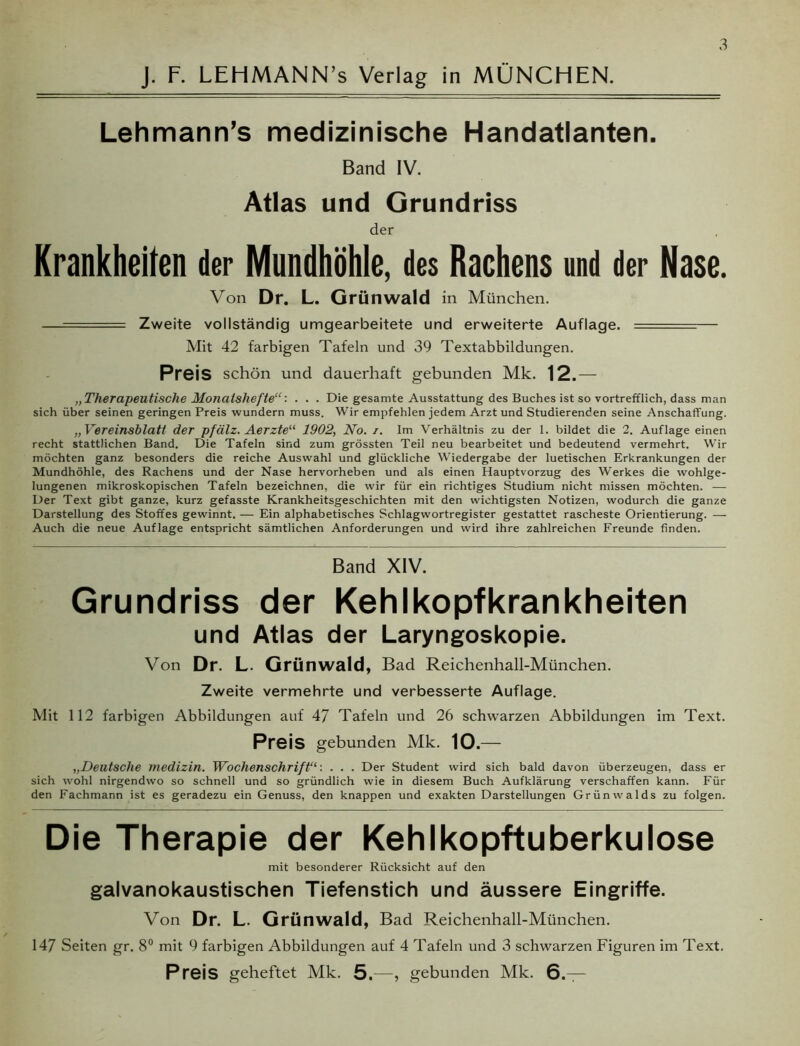 J. F. LEHMANN’s Verlag in MÜNCHEN. LehmanrTs medizinische Handatlanten. Band IV. Atlas und Grundriss der Krankheiten der Mundhöhle, des Rachens und der Nase. Von Dr. L. Grünwald in München. —. Zweite vollständig umgearbeitete und erweiterte Auflage. —- — Mit 42 farbigen Tafeln und 39 Textabbildungen. Preis schön und dauerhaft gebunden Mk. 12.— „Therapeutische Monatshefte“: . . . Die gesamte Ausstattung des Buches ist so vortrefflich, dass man sich über seinen geringen Preis wundern muss. Wir empfehlen jedem Arzt und Studierenden seine Anschaffung. „Vereinsblatt der pfälz. Aerzte“ 1902, No. i. Im Verhältnis zu der 1. bildet die 2. Auflage einen recht stattlichen Band. Die Tafeln sind zum grössten Teil neu bearbeitet und bedeutend vermehrt. Wir möchten ganz besonders die reiche Auswahl und glückliche Wiedergabe der luetischen Erkrankungen der Mundhöhle, des Rachens und der Nase hervorheben und als einen Hauptvorzug des Werkes die wohlge- lungenen mikroskopischen Tafeln bezeichnen, die wir für ein richtiges Studium nicht missen möchten. — Der Text gibt ganze, kurz gefasste Krankheitsgeschichten mit den wichtigsten Notizen, wodurch die ganze Darstellung des Stoffes gewinnt. — Ein alphabetisches Schlagwortregister gestattet rascheste Orientierung. — Auch die neue Auflage entspricht sämtlichen Anforderungen und wird ihre zahlreichen Freunde finden. Band XIV. Grundriss der Kehlkopfkrankheiten und Atlas der Laryngoskopie. Von Dr. L. Grünwald, Bad Reichenhall-München. Zweite vermehrte und verbesserte Auflage. Mit 112 farbigen Abbildungen auf 47 Tafeln und 26 schwarzen Abbildungen im Text. Preis gebunden Mk. 10.— „Deutsche medizin. Wochenschrift11: . . . Der Student wird sich bald davon überzeugen, dass er sich wohl nirgendwo so schnell und so gründlich wie in diesem Buch Aufklärung verschaffen kann. Für den Fachmann ist es geradezu ein Genuss, den knappen und exakten Darstellungen Grünwalds zu folgen. Die Therapie der Kehlkopftuberkulose mit besonderer Rücksicht auf den galvanokaustischen Tiefenstich und äussere Eingriffe. Von Dr. L. Grünwald, Bad Reichenhall-München. 147 Seiten gr. 8° mit 9 farbigen Abbildungen auf 4 Tafeln und 3 schwarzen Figuren im Text. Preis geheftet Mk. 5.—, gebunden Mk. 6.—