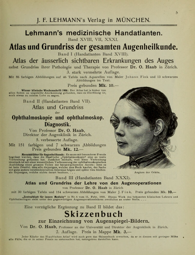 Lehmann’s medizinische Handatlanten. Band XVIII, VII, XXXI. Atlas und Grundriss der gesamten Augenheilkunde. Band I (Handatlanten Band XVIII). Atlas der äusserlich sichtbaren Erkrankungen des Auges nebst Grundriss ihrer Pathologie und Therapie von Professor Dr. O. Haab in Zürich. 3. stark vermehrte Auflage. Mit 86 farbigen Abbildungen auf 46 Tafeln nach Aquarellen von Maler Johann Fink und 13 schwarzen Abbildungen im Text. Preis gebunden Mk. Wiener klinische Wochenschrift 1906: Der Atlas hat ja bisher von allen Seiten so ungeteilte Anerkennung gefunden, dass es überflüssig ist, noch etwas zu seinem Lobe zu sagen. Band II (Handatlanten Band VII). Atlas und Grundriss der Ophthalmoskopie und Ophthalmoskop. Diagnostik. Von Professor Dr. O. Haab, Direktor der Augenklinik in Zürich. 5. verbesserte Auflage. Mit 151 farbigen und 7 schwarzen Abbildungen Preis gebunden Mk. 12.— Monatsblätter für Augenheilkunde : Es muss mit besonderer Freude begrüsst werden, dass die Haab’sche ^Ophthalmoskopie* eine so weite Verbreitung gefunden hat. Zunächst deshalb, weil diese Verbreitung identisch ist mit einer wesentlichen Verbesserung der ophthalmoskopischen Ausbildung eines grossen Teiles der heranwachsenden Aerzte; denn es ist kein Zweifel, dass alle diejenigen, welche dies Buch kaufen, der Sache mit ganz anders verständnisvollem Interesse folgen und später treu bleiben als diejenigen, welche nichts derart besitzen. . . . Angiom der Orbita. Band III (Handatlanten Band XXXI). Atlas und Grundriss der Lehre von den Augenoperationen von Professor Dr. O. Haab in Zürich mit 30 farbigen Tafeln und 154 schwarzen Abbildungen von Maler J. Fink. Preis gebunden Mk. 10.— „Zentralblatt für innere Medizin“ in Nr. 6 vom 11. Febr. 1905. Dieses Werk des bekannten klinischen Lehrers und Ophthalmologen steht unter den gegenwärtigen Augenoperationslehren zweifellos an erster Stelle. . . . Eine vorzügliche Ergänzung zu Band II bildet das : Skizzenbuch zur Einzeichnung von Augenspiegel-Bildern. Von Dr. O. Haab, Professor an der Universität und Direktor der Augenklinik in Zürich. 2. Auflage. Preis in Mappe Mk. 3.— Jeder Käufer des H aab’schen Atlas’ wird auch gern das Skizzenbuch erwerben, da er in diesem mit geringer Mühe alle Fälle, die er in seiner Praxis zu untersuchen hat, naturgetreu darstellen kann.