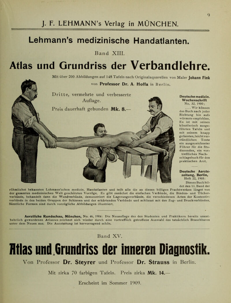 J. F. LEHMANN’s Verlag in MÜNCHEN. Lehmann’s medizinische Handatlanten. Band XIII. Atlas und Grundriss der Verbandlehre. Mit über 200 Abbildungen auf 148 Tafeln nach Originalaquarellen von Maler Johann Fink von Professor Dr. A. Hoffa in Berlin. Dritte, vermehrte und verbesserte Deutsche medizin. Wochenschrift No. 32, 1900; . . . Wir können das Buch nach jeder Richtung hin aufs wärmste empfehlen. Es ist mit seinen künstlerisch ausge- führten Tafeln und mit seinem knapp gefassten, leicht ver- ständlichen Texte ein ausgezeichneter Führer für die Stu- dierenden, ein vor- treffliches Nach- schlagebuch für den praktischen Arzt. Deutsche Aerzte- zeitung, Berlin, Heft 22, 1905: Dieses Buch bil- det den 13. Band der rühmlichst bekannten Lehmann’schen medizin. Handatlanten und teilt alle die an diesen billigen Prachtwerken längst von der gesamten medizinischen Welt geschätzten Vorzüge. Es gibt zunächst die einfachen Verbände, die Binden- und Tücher- verbände, behandelt dann die Wundverbände, demonstriert die Lagerungsverbände, die verschiedenen Arten der Kontentiv- verbände in den beiden Gruppen der Schienen und der erhärtenden Verbände und schliesst mit den Zug- und Druckverbänden. Sämtliche Formen sind durch vorzügliche Abbildungen illustriert. Aerztliche Rundschau, München, No. 46, 1904: Die Neuauflage des den Studenten und Praktikern bereits unent- behrlich gewordenen Atlasses zeichnet sich wieder durch eine vortrefflich getroffene Auswahl des tatsächlich Brauchbaren unter dem Neuen aus. Die Ausstattung ist hervorragend schön. Band XV. ntlas und Grundriss der inneren Diagnostik. Von Professor Dr. Steyrer und Professor Dr. Strauss in Berlin. Mit zirka 70 farbigen Tafeln. Preis zirka Mk. 14.— Erscheint im Sommer 1909.