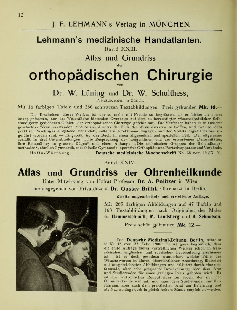 J. F. LEHMANN’s Verlag in MÜNCHEN. Lehmann s medizinische Handatlanten. Band XXIII. Atlas und Grundriss der orthopädischen Chirurgie von Dr. W. Lüning und Dr. W. Schulthess, Privatdozenten in Zürich. Mit 16 farbigen Tafeln und 366 schwarzen Textabbildungen. Preis gebunden Mk. 16.— Das Erscheinen dieses Werkes ist um so mehr mit Freude zu begrüssen, als es bisher an einem knapp gefassten, nur das Wesentliche bietenden Grundriss auf dem zu berechtigter wissenschaftlicher Selb- ständigkeit gediehenen Gebiete der orthopädischen Chirurgie gefehlt hat. Die Verfasser haben es in äusserst geschickter Weise verstanden, eine Auswahl unter der Fülle des Wissenswerten zu treffen, und zwar so, dass praktisch Wichtiges eingehend behandelt, seltenere Affektionen dagegen nur der Vollständigkeit halber an- geführt worden sind. — Eingeteilt ist das Buch in einen allgemeinen und speziellen Teil. Der allgemeine zerfällt in drei Unterabteilungen: „Die Besprechung der kongenitalen und der erworbenen Deformitäten, ihre Behandlung in grossen Zügen“ und einen Anhang: „Die technischen Gruppen der Behandlungs- methoden“, nämlich Gymnastik, maschinelle Gymnastik, operative Orthopädie und Portativapparate und Verbände. Hoffa-Würzburg. Deutsche medizinische Wochenschrift No. 38 vom 19./IX. 01. Band XXIV. Atlas und Grundriss der Ohrenheilkunde Unter Mitwirkung von Hofrat Professor Dr. A. Politzer in Wien herausgegeben von Privatdozent Dr. Gustav Brühl, Ohrenarzt in Berlin. Zweite umgearbeitete uml erweiterte Auflage. Mit 265 farbigen Abbildungen auf 47 Tafeln und 163 Textabbildungen nach Originalen der Maler G. Hammerschmidt, M. Landsberg und A. Schmitson. Preis schön gebunden Mk. 12.— Die Deutsche Medizinal-Zeitung, Berlin, schreibt in Nr. 16 vom 22. Febr. 1906: Es ist ganz begreiflich, dass die erste Auflage dieses vortrefflichen Werkes schon in fran- zösischer, englischer und russischer Uebersetzung erschienen ist. Ist es doch geradezu wunderbar, welche Fülle des Wissenswerten in klarer, übersichtlicher Anordnung, illustriert mit ausgezeichneten Abbildungen und erläutert durch eine um- fassende, aber sehr prägnante Beschreibung, hier dem Arzt und Studierenden für einen geringen Preis geboten wird. Es ist ein vortreffliches Repetitorium für jeden, der sich der Ohrenheilkunde widmet, und kann dem Studierenden zur Ein- führung, aber auch dem praktischen Arzt zur Belehrung und als Nachschlagewerk in gleich hohem Masse empfohlen werden.