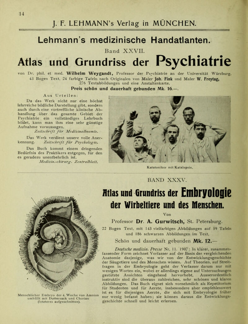 J. F. LEHMANN’s Verlag in MÜNCHEN. Lehmann’s medizinische Handatlanten. Band XXVII. Atlas und Grundriss der Psychiatrie von Dr. phil. et med. Wilhelm Weygandt, Professor der Psychiatrie an der Universität Würzburg. 43 Bogen Text, 24 farbige Tafeln nach Originalen von Maler Joh. Fink und Maler W. Freytag, 2/6 Textabbildungen und eine Anstaltenkarte. Preis schön und dauerhaft gebunden Mk. 16.—. Aus Urteilen: Da das Werk nicht nur eine höchst lehrreiche bildliche Darstellung gibt, sondern auch durch eine vortreffliche klinische Ab- handlung über das gesamte Gebiet der Psychiatrie ein vollständiges Lehrbuch bildet, kann man ihm eine sehr günstige Aufnahme Voraussagen. Zeitschrift für Medizinalbeamte. Das Werk verdient unsere volle Aner- kennung. Zeitschrift für Psychologie. Das Buch kommt einem dringenden Bedürfnis des Praktikers entgegen, für den es geradezu unentbehrlich ist. Medizin.-Chirurg. Zentralblatt. Katatoniker mit Katalepsie. BAND XXXV. Menschlicher Embryo der 4. Woche von Amnion umhüllt mit Dottersack und Chorion (letzteres aufgeschnitten). Atlas und Grundriss der EülbryoiOjliB der Wirbeltiere und des Menschen. Von Professor Dr. A. Gurwitsch, St. Petersburg. 22 Bogen Text, mit 143 vielfarbigen Abbildungen auf 59 Tafeln und 186 schwarzen Abbildungen im Text. Schön und dauerhaft gebunden Mk. 12.— Deutsche medizin. Presse Nr. 11. 1907: In klarer, zusammen- fassender Form zeichnet Verfasser auf der Basis der vergleichenden Anatomie dasjenige, was wir von der Entwicklungsgeschichte der Säugetiere und des Menschen wissen. Auf Theorien, auf Streit- fragen in der Embryologie geht der Verfasser darum nur mit wenigen Worten ein, wobei er allerdings eigene auf Untersuchungen gestützte Ansichten eingehend hervorhebt. Ausserordentlich instruktiv sind die überaus zahlreichen, sehr schönen und klaren Abbildungen. Das Buch eignet sich vornehmlich als Repetitorium für Studenten und für Aerzte, insbesondere aber empfehlenswert ist es für diejenigen Aerzte, die sich mit Embryologie früher nur wenig befasst haben; sie können daraus die Entwicklungs- geschichte schnell und leicht erlernen.