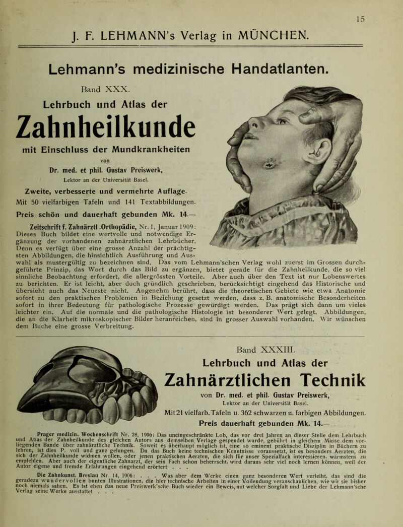 Lehmann’s medizinische Handatlanten. Band XXX. Lehrbuch und Atlas der Zahnheilkunde mit Einschluss der Mundkrankheiten von Dr. med. et phil. Gustav Preiswerk, Lektor an der Universität Basel, Zweite, verbesserte und vermehrte Auflage Mit 50 vielfarbigen Tafeln und 141 Textabbildungen. Preis schön und dauerhaft gebunden Mk. 14.— Zeitschrift f. Zahnärzt! .Orthopädie, Nr. 1, Januar 1909: Dieses Buch bildet eine wertvolle und notwendige Er- gänzung der vorhandenen zahnärztlichen Lehrbücher. Denn es verfügt über eine grosse Anzahl der prächtig- sten Abbildungen, die hinsichtlich Ausführung und Aus- wahl als mustergültig zu bezeichnen sind. Das vom Lehmann’schen Verlag wohl zuerst im Grossen durch- geführte Prinzip, das Wort durch das Bild zu ergänzen, bietet gerade für die Zahnheilkunde, die so viel sinnliche Beobachtung erfordert, die allergrössten Vorteile. Aber auch über den Text ist nur Lobenswertes zu berichten. Er ist leicht, aber doch gründlich geschrieben, berücksichtigt eingehend das Historische und übersieht auch das Neueste nicht. Angenehm berührt, dass die theoretischen Gebiete wie etwa Anatomie sofort zu den praktischen Problemen in Beziehung gesetzt werden, dass z. B. anatomische Besonderheiten sofort in ihrer Bedeutung für pathologische Prozesse gewürdigt werden. Das prägt sich dann um vieles leichter ein. Auf die normale und die pathologische Histologie ist besonderer Wert gelegt. Abbildungen, die an die Klarheit mikroskopischer Bilder heranreichen, sind in grosser Auswahl vorhanden. Wir wünschen dem Buche eine grosse Verbreitung. Band XXXIII. Lehrbuch und Atlas der Zahnärztlichen Technik von Dr. med. et phil. Gustav Preiswerk, Lektor an der Universität Basel. Mit 21 vielfarb. Tafeln u. 362 schwarzen u. farbigen Abbildungen. Preis dauerhaft gebunden Mk. 14.— Prager medizin. Wochenschrift Nr. 28, 1906; Das uneingeschränkte Lob, das vor drei Jahren an dieser Stelle dem Lehrbuch und Atlas der Zahnheilkunde des gleichen Autors aus demselben Verlage gespendet wurde, gebührt in gleichem Masse dem vor- liegenden Bande über zahnärztliche Technik. Soweit es überhaupt möglich ist, eine so eminent praktische Disziplin in Büchern zu lehren, ist dies P. voll und ganz gelungen. Da das Buch keine technischen Kenntnisse voraussetzt, ist es besonders Aerzten, die sich der Zahnheilkunde widmen wollen, oder jenen praktischen Aerzten, die sich für unser Spezialfach interessieren, wärmstens zu empfehlen. Aber auch der eigentliche Zahnarzt, der sein Fach schon beherrscht, wird daraus sehr viel noch lernen können, weil der Autor eigene und fremde Erfahrungen eingehend erörtert . . . Die Zahnkunst. Breslau Nr. 14, 1906: . . . Was aber dem Werke einen ganz besonderen Wert verleiht, das sind die geradezu wundervollen bunten Illustrationen, die hier technische Arbeiten in einer Vollendung veranschaulichen, wie wir sie bisher noch niemals sahen. Es ist eben das neue Preiswerk’sche Buch wieder ein Beweis, mit welcher Sorgfalt und Liebe der Lehmann’sche Verlag seine Werke ausstattet ...