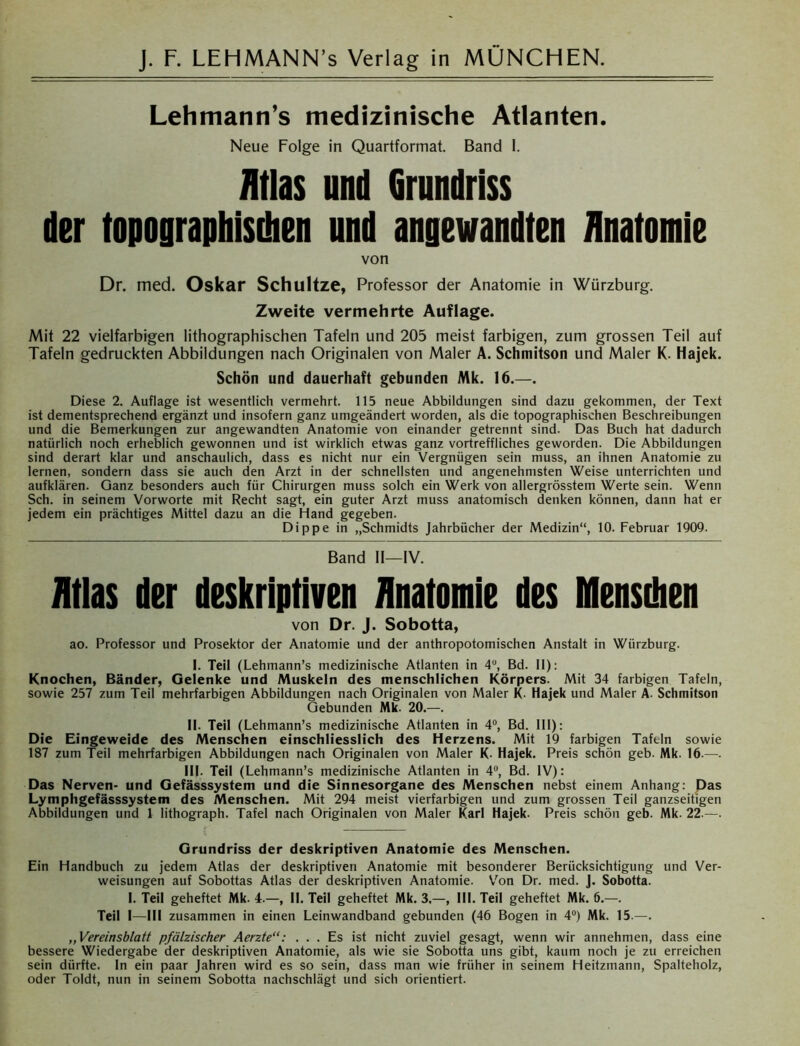 Lehmann’s medizinische Atlanten. Neue Folge in Quartformat. Band I. Atlas und Grundriss der topographischen und angewandten Anatomie von Dr. med. Oskar Schultze, Professor der Anatomie in Würzburg. Zweite vermehrte Auflage. Mit 22 vielfarbigen lithographischen Tafeln und 205 meist farbigen, zum grossen Teil auf Tafeln gedruckten Abbildungen nach Originalen von Maler A. Schmitson und Maler K. Hajek. Schön und dauerhaft gebunden Mk. 16.—. Diese 2. Auflage ist wesentlich vermehrt. 115 neue Abbildungen sind dazu gekommen, der Text ist dementsprechend ergänzt und insofern ganz umgeändert worden, als die topographischen Beschreibungen und die Bemerkungen zur angewandten Anatomie von einander getrennt sind. Das Buch hat dadurch natürlich noch erheblich gewonnen und ist wirklich etwas ganz vortreffliches geworden. Die Abbildungen sind derart klar und anschaulich, dass es nicht nur ein Vergnügen sein muss, an ihnen Anatomie zu lernen, sondern dass sie auch den Arzt in der schnellsten und angenehmsten Weise unterrichten und aufklären. Ganz besonders auch für Chirurgen muss solch ein Werk von allergrösstem Werte sein. Wenn Sch. in seinem Vorworte mit Recht sagt, ein guter Arzt muss anatomisch denken können, dann hat er jedem ein prächtiges Mittel dazu an die Hand gegeben. Dippe in „Schmidts Jahrbücher der Medizin“, 10. Februar 1909. Band II—IV. Atlas der deskriptiven Anatomie des IKIensthen von Dr. J. Sobotta, ao. Professor und Prosektor der Anatomie und der anthropotomischen Anstalt in Wiirzburg. I. Teil (Lehmann’s medizinische Atlanten in 4°, Bd. 11): Knochen, Bänder, Gelenke und Muskeln des menschlichen Körpers. Mit 34 farbigen Tafeln, sowie 257 zum Teil mehrfarbigen Abbildungen nach Originalen von Maler K. Hajek und Maler A. Schmitson Gebunden Mk. 20.—. II. Teil (Lehmann’s medizinische Atlanten in 4°, Bd. 111): Die Eingeweide des Menschen einschliesslich des Herzens. Mit 19 farbigen Tafeln sowie 187 zum Teil mehrfarbigen Abbildungen nach Originalen von Maler K- Hajek. Preis schön geb. Mk. 16.—. III. Teil (Lehmann’s medizinische Atlanten in 4°, Bd. IV): Das Nerven- und Gefässsystem und die Sinnesorgane des Menschen nebst einem Anhang: Das Lymphgefässsystem des Menschen. Mit 294 meist vierfarbigen und zum grossen Teil ganzseitigen Abbildungen und 1 lithograph. Tafel nach Originalen von Maler Karl Hajek. Preis schön geb. Mk. 22.—. Grundriss der deskriptiven Anatomie des Menschen. Ein Handbuch zu jedem Atlas der deskriptiven Anatomie mit besonderer Berücksichtigung und Ver- weisungen auf Sobottas Atlas der deskriptiven Anatomie. Von Dr. med. J. Sobotta. I. Teil geheftet Mk. 4.—, II. Teil geheftet Mk. 3.—, III. Teil geheftet Mk. 6.—. Teil I—III zusammen in einen Leinwandband gebunden (46 Bogen in 4°) Mk. 15.—. ,,Vereinsblatt pfälzischer Aerzte“: ... Es ist nicht zuviel gesagt, wenn wir annehmen, dass eine bessere Wiedergabe der deskriptiven Anatomie, als wie sie Sobotta uns gibt, kaum noch je zu erreichen sein dürfte. In ein paar Jahren wird es so sein, dass man wie früher in seinem Heitzmann, Spalteholz, oder Toldt, nun in seinem Sobotta nachschlägt und sich orientiert.