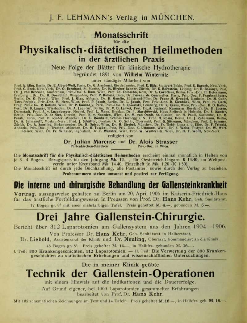 Monatsschrift für die Physikalisch - diätetischen Heilmethoden in der ärztlichen Praxis Neue Folge der Blätter für klinische Hydrotherapie begründet 1891 von Wilhelm Winternitz unter ständiger Mitarbeit von Prof. A. Albu, Berlin, Dr. E. Albert-Weil, Paris, Dr. G. Armbrust, Rio de Janeiro, Prof. E. Balz, Stuttgart-Tokio, Prof. S. Bartich, New-York, Prof. C. Beck, New-York, Dr. 0. Bernhard, St. Moritz, Dr. M. Bircher-Benner, Zürich. Dr. K. Bornstein, Leipzig, Dr. B. Bosänyi, Pest, Dr. J. vnn Breemen, Amsterdam, Priv.-Doz. A. Bum, Wien, Prof. Ch. Colombo, Rom, Dr. A. Cornelius, Berlin, Priv.-Doz. h Determann, Freiburg i. Br., Dr. 0. Dornblüth, Wiesbaden, Prof. P. Dubois, Bern, Dr. Foveau de Courmelles, Paris, Priv.-Doz. F. Frankenhäuser, Berlin, Dr. 0. Frankl, Wien, Prof. J. Glax, Abbazia, Dr. K. Gmelin, Südstrand-Föhr, Dr. Franz M. Groedel, Nauheim. Dr. M. Guhr, Tatra-Szeplak, Priv.-Doz. M. Herz, Wien, Prof. P. Jacob, Berlin, Dr. L. Jakab, Pest, Priv.-Doz. R. Kienböck, Wien, Prof. H. Kisch, Prag, Priv.-Doz. R. Kolisch, Wien, Dr. P. Kouindjy, Paris, Priv.-Doz. E. Kowalski, Lemberg, Dr. K. Kraus, Wien, Priv.-Doz. D. 0. Kuttiy, Pest, Dr. B. Laquer, Wiesbaden, Dr. A. Laqucur, Berlin, Dr. V. D. Lenkei, Pest, Dr, A. Losinski, Kemmern (Russland), Dr. H. Lossen, Darmstadt, Prot. A. v. Luzenberger, Neapel. Prof. L. Mann, Breslau, Dr. J. Marcinowski, Haus Sielbeck in Holstein, Dr. S. Munter, Berlin, Priv.-Doz. D. de Niet, Utrecht, Prof. K. v. Noorden, Wien, Dr. M. van Oordt, St. Blasien, Dr. H. Pauli, Karlsruhe, Dr. R. Pinali, Turin, Prof. H. Rieder, München, Dr. L. Römheld, Schloss Hornegg a. N., Prof. H. Rosin, Berlin, Dr. J. Ruhemann, Berlin, Dr. A. Salmanoff, Moskau-Nervi, Prof. J. Schaffer, Breslau, Dr. 0. Schär, Oberwaid, Prof. G. Sitlmann, München, Prof. E. Sommer, Zürich, Dr. A. Sperling, Birkenwerder, Dr. R. Spiro, Wien, Dr. H. Strebei, München, Dr. Fr. Tichy, Lissa a. d. Elbe, Dr. F. Tripold, Abbazia, Priv.-Doz. J. Trumpp, München, Dr. Ö. Tuszkai, Pest, Priv.-Doz. K. Ullmann, Wien, Dr. E. Weisz, Pistyan, Dr. W. Mert- heimer, Wien, Dr. Fr. Winkler, Ingolstadt, Dr. F. Winkler, Wien, Prof. W. Winternitz, Wien, Dr. H. F. Wolff, New-York redigiert von Dr. Julian Marcuse und Dr. Alois Strasser Partenkirchen-München Priv.-Doz. in Wien. Die Monatsschrift für die Physikalisch-diätetischen Heilmethoden erscheint einmal monatlich in Heften von je 3—4 Bogen. Bezugspreis für den Jahrgang Mk. 12.—, für Oesterreich-Ungarn K 14.40, im Weltpost- verein unter Kreuzband Mk. 14.40, Einzelheft je Mk. 1.20 (K 1 -50). Die Monatsschrift ist durch jede Buchhandlung, alle Postämter, sowie durch den Verlag zu beziehen. Probenummern stehen umsonst und postfrei zur Verfügung. Die interne und diirurgisdie Behandlung der Gallensteinkrankheit Vortrag, auszugsweise gehalten zu Berlin am 20. April 1906 im Kaiserin-Friedrich-IIaus für das ärztliche Fortbildungswesen in Preussen von Prof. Dr. Hans Kehr, Geh. Sanitätsrat. 12 Bogen gr. 8° mit einer mehrfarbigen Tafel. Preis geheftet M. 4.—, gebunden M. 5.—. Drei Jahre Gallenstein-Chirurgie. Bericht über 312 Laparotomien am Gallensystem aus den Jahren 1904—1906. Von Professor Dr. Hans Kehr, Geh. Sanitätsrat in Halberstadt, Dr. Liebold, Assistenzarzt der Klinik und Dr. Neuling, Oberarzt, kommandiert an die Klinik. 46 Bogen gr. 8°. Preis geheftet M. 14.—, in Halbfrz. gebunden M. 16.—. 1. Teil: 300 Krankengeschichten, 312 Laparotomien. — II. Teil: Die Verwertung der 300 Kranken- geschichten zu statistischen Erhebungen und wissenschaftlichen Untersuchungen. Die in meiner Klinik geübte Technik der Gallenstein-Operationen mit einem Hinweis auf die Indikationen und die Dauererfolge. Auf Grund eigener, bei 1000 Laparotomien gesammelter Erfahrungen bearbeitet von Prof. Dr. Hans Kehr. Mit 105 schematischen Zeichnungen im Text und 14 Tafeln. Preis geheftet M. 16.—, in Halbfrz. geh. M. 18.—.