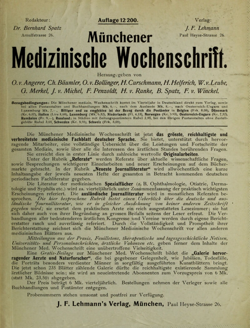 Auflage 12 200. Redakteur: Dr. Bernhard Spatz Arnulfstrasse 26. Münchener Verlag: J. F. Lehmann Paul Heyse-Strasse 26. Medizinische Wochenschrift t Herausgegeben von O. v. Angerer, Ch. Bäumler, O. v. Bollinger, M. Curschmann, H. Helferich, W. v. Leube, G. Merkel, J. v. Michel, F. Penzoldt, H. v. Ranke, B. Spatz, F. v. Winckel. Bezugsbedingungen: Die Münchener medizin. Wochenschrift kostet im Vierteljahr in Deutschland direkt vom Verlag', sowie bei allen Postanstalten und Buchhandlungen Mk. 6.—, nach dem Auslande Mk. 8.—, nach Oesterreich-Ungarn und Luxemburg Mk. 7.- . Billiger und zu empfehlen ist der Bezug durch die Postämter in Belgien (Frk. 8.08), Dänemark (Kr. 6.07), Italien (Lire 8.68), Luxemburg (Mk. 6.52), Niederlande (Fl. 4.15), Norwegen (Kr. 5.03), Oesterreich-Ungarn (Kr. 7.32), Rumänien (Fr. 9.—), Russland: in Städten mit Zeitungspostämtern Rubel 2.85, bei den übrigen Postanstalten ohne Zustell- gebühr Rubel 3.05, Schweden (Kr. 5.95), Schweiz (Frk. 8.05). Die Münchener Medizinische Wochenschrift ist jetzt das grösste, reichhaltigste und verbreitetste medizinische Fachblatt deutscher Sprache. Sie bietet, unterstützt durch hervor- ragende Mitarbeiter, eine vollständige Uebersicht über die Leistungen und Fortschritte der gesamten Medizin, sowie über alle die Interessen des ärztlichen Standes berührenden Fragen. Sie erreicht dies in erster Linie durch zahlreiche wertvolle Originalarbeiten. Unter der Rubrik „Referate“ werden Referate über aktuelle wissenschaftliche Fragen, sowie Besprechungen wichtigerer Einzelarbeiten und neuer Erscheinungen auf dem Bücher- märkte gebracht. In der Rubrik „Neueste Journalliteratur“ wird allwöchentlich eine kurze Inhaltsangabe der jeweils neuesten Hefte der gesamten in Betracht kommenden deutschen periodischen Fachliteratur gegeben. Die Literatur der medizinischen Spezialfächer (z. B. Ophthalmologie, Otiatrie, Derma- tologie und Syphilis etc.) wird za. vierteljährlich unter Zusammenfassung der praktisch wichtigsten Erscheinungen referiert. Die ausländische Journalliteratur wird in monatlichen Referaten be- sprochen. Die liier besprochene Rubrik bietet einen Ueberblick über die deutsche und aus- ländische Journalliteratur, -wie er in gleicher Ausdehnung von keiner anderen Zeitschrift gegeben wird; sie ersetzt dem praktischen Arzte ein reich ausgestattetes Lesezimmer; sie hat sich daher auch von ihrer Begründung an grossen Beifalls seitens der Leser erfreut. Die Ver- handlungen aller bedeutenderen ärztlichen Kongresse und Vereine werden durch eigene Bericht- erstatter rasch und zuverlässig referiert. Durch die Vollständigkeit und Promptheit ihrer Berichterstattung zeichnet sich die Münchener Medizinische Wochenschrift vor allen anderen medizinischen Blättern aus. Mitteilungen aus der Praxis, Feuilletons, therapeutische und tagesgeschichtliche Notizen, Universitäts- und Personalnachrichten, ärztliche Vakanzen etc. geben ferner dem Inhalte der Münchener Med. Wochenschrift eine unübertroffene Vielseitigkeit. Eine Gratis-Beilage zur Münchener Med. Wochenschrift bildet die „Galerie hervor- ragender Aerzte und Naturforscher“, die bei gegebener Gelegenheit, wie Jubiläen, Todesfälle, die Porträts besonders verdienter Männer in sorgfältig ausgeführten Kunstblättern bringt. Die jetzt schon 235 Blätter zählende Galerie dürfte die reichhaltigste existierende Sammlung ärztlicher Bildnisse sein; sie wird an neueintretende Abonnenten zum Vorzugspreis von 6 Mk. (statt Mk. 23.50) abgegeben. Der Preis beträgt 6 Mk. vierteljährlich. Bestellungen nehmen der Verleger sowie alle Buchhandlungen und Postämter entgegen. Probenummern stehen umsonst und postfrei zur Verfügung. J. F. Lehmann’s Verlag, München, Paul Heyse-Strasse 26.