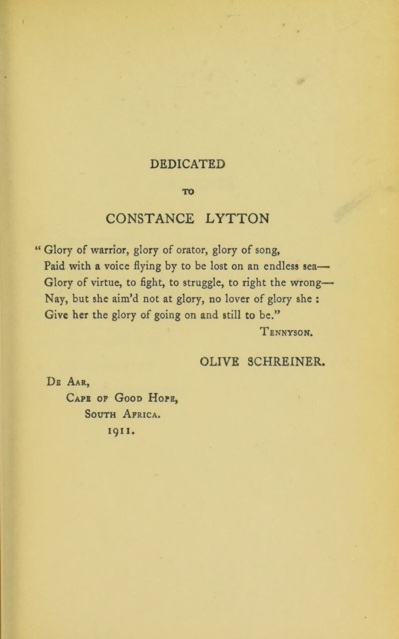 DEDICATED TO CONSTANCE LYTTON “ Glory of warrior, glory of orator, glory of song, Paid with a voice flying by to be lost on an endless sea— Glory of virtue, to fight, to struggle, to right the wrong— Nay, but she aim’d not at glory, no lover of glory she : Give her the glory of going on and still to be.” Tennyson. De Aar, Cape of Good Hope, South Africa, i 9 i i . OLIVE SCHREINER.