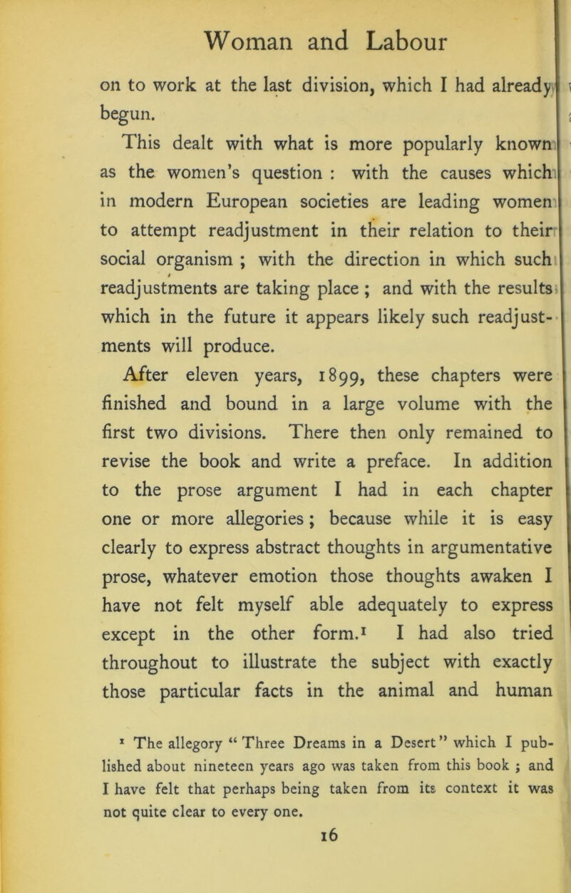 on to work at the last division, which I had already I \ begun. j This dealt with what is more popularly known as the women’s question : with the causes which in modern European societies are leading women to attempt readjustment in their relation to their social organism ; with the direction in which such » readjustments are taking place ; and with the results which in the future it appears likely such readjust- ments will produce. After eleven years, 1899, these chapters were finished and bound in a large volume with the first two divisions. There then only remained to revise the book and write a preface. In addition to the prose argument I had in each chapter one or more allegories; because while it is easy clearly to express abstract thoughts in argumentative prose, whatever emotion those thoughts awaken I have not felt myself able adequately to express except in the other form.1 I had also tried throughout to illustrate the subject with exactly those particular facts in the animal and human 1 The allegory “Three Dreams in a Desert” which I pub- lished about nineteen years ago was taken from this book ; and I have felt that perhaps being taken from its context it was not quite clear to every one.