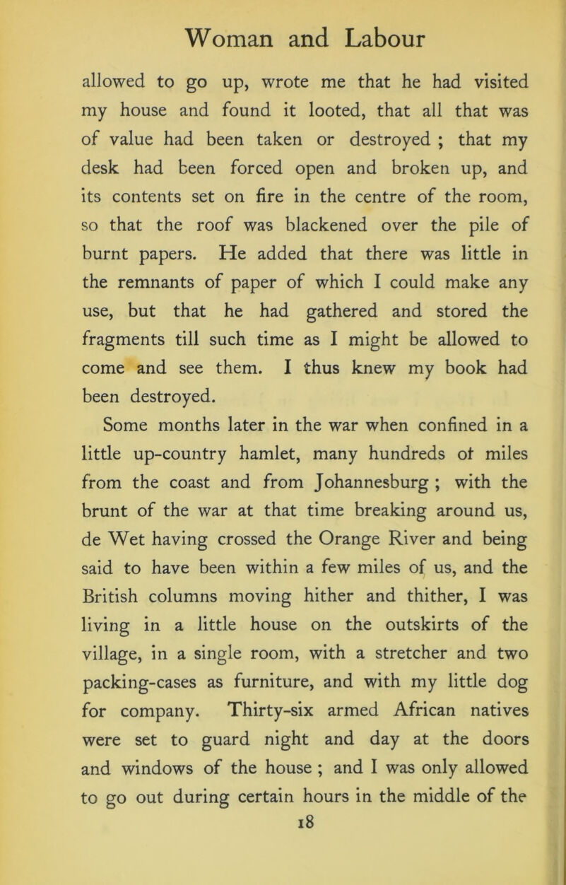 allowed to go up, wrote me that he had visited my house and found it looted, that all that was of value had been taken or destroyed ; that my desk had been forced open and broken up, and its contents set on fire in the centre of the room, so that the roof was blackened over the pile of burnt papers. He added that there was little in the remnants of paper of which I could make any use, but that he had gathered and stored the fragments till such time as I might be allowed to come and see them. I thus knew my book had been destroyed. Some months later in the war when confined in a little up-country hamlet, many hundreds ot miles from the coast and from Johannesburg ; with the brunt of the war at that time breaking around us, de Wet having crossed the Orange River and being said to have been within a few miles of us, and the British columns moving hither and thither, I was living in a little house on the outskirts of the village, in a single room, with a stretcher and two packing-cases as furniture, and with my little dog for company. Thirty-six armed African natives were set to guard night and day at the doors and windows of the house ; and I was only allowed to go out during certain hours in the middle of the