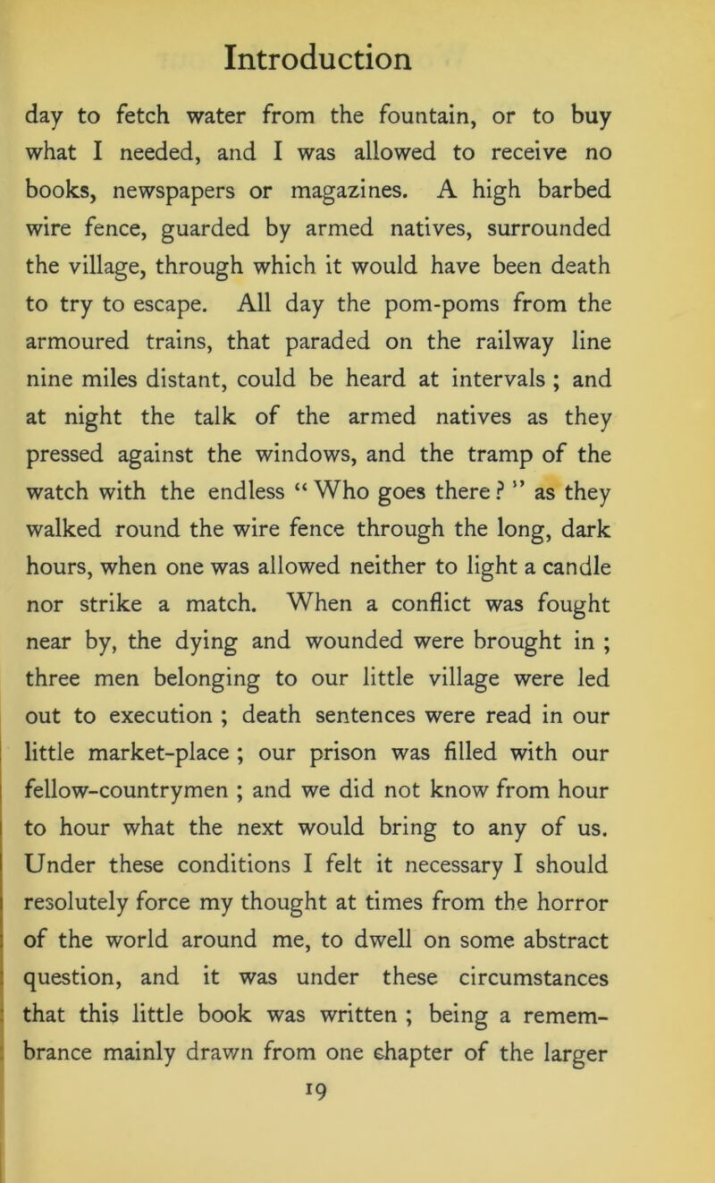 day to fetch water from the fountain, or to buy what I needed, and I was allowed to receive no books, newspapers or magazines. A high barbed wire fence, guarded by armed natives, surrounded the village, through which it would have been death to try to escape. All day the pom-poms from the armoured trains, that paraded on the railway line nine miles distant, could be heard at intervals ; and at night the talk of the armed natives as they pressed against the windows, and the tramp of the watch with the endless “Who goes there? ” as they walked round the wire fence through the long, dark hours, when one was allowed neither to light a candle nor strike a match. When a conflict was fought near by, the dying and wounded were brought in ; three men belonging to our little village were led out to execution ; death sentences were read in our little market-place ; our prison was filled with our fellow-countrymen ; and we did not know from hour to hour what the next would bring to any of us. Under these conditions I felt it necessary I should resolutely force my thought at times from the horror of the world around me, to dwell on some abstract question, and it was under these circumstances that this little book was written ; being a remem- brance mainly drawn from one chapter of the larger *9