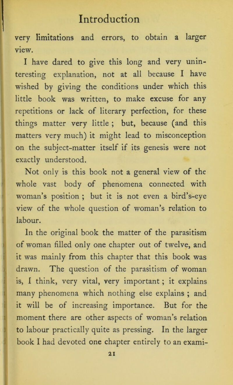 very limitations and errors, to obtain a larger view. I have dared to give this long and very unin- teresting explanation, not at all because I have wished by giving the conditions under which this little book was written, to make excuse for any repetitions or lack of literary perfection, for these things matter very little ; but, because (and this matters very much) it might lead to misconception on the subject-matter itself if its genesis were not exactly understood. Not only is this book not a general view of the whole vast body of phenomena connected with woman’s position ; but it is not even a bird’s-eye view of the whole question of woman’s relation to labour. In the original book the matter of the parasitism of woman filled only one chapter out of twelve, and it was mainly from this chapter that this book was drawn. The question of the parasitism of woman is, I think, very vital, very important ; it explains many phenomena which nothing else explains ; and it will be of increasing importance. But for the moment there are other aspects of woman’s relation to labour practically quite as pressing. In the larger book I had devoted one chapter entirely to an exami-