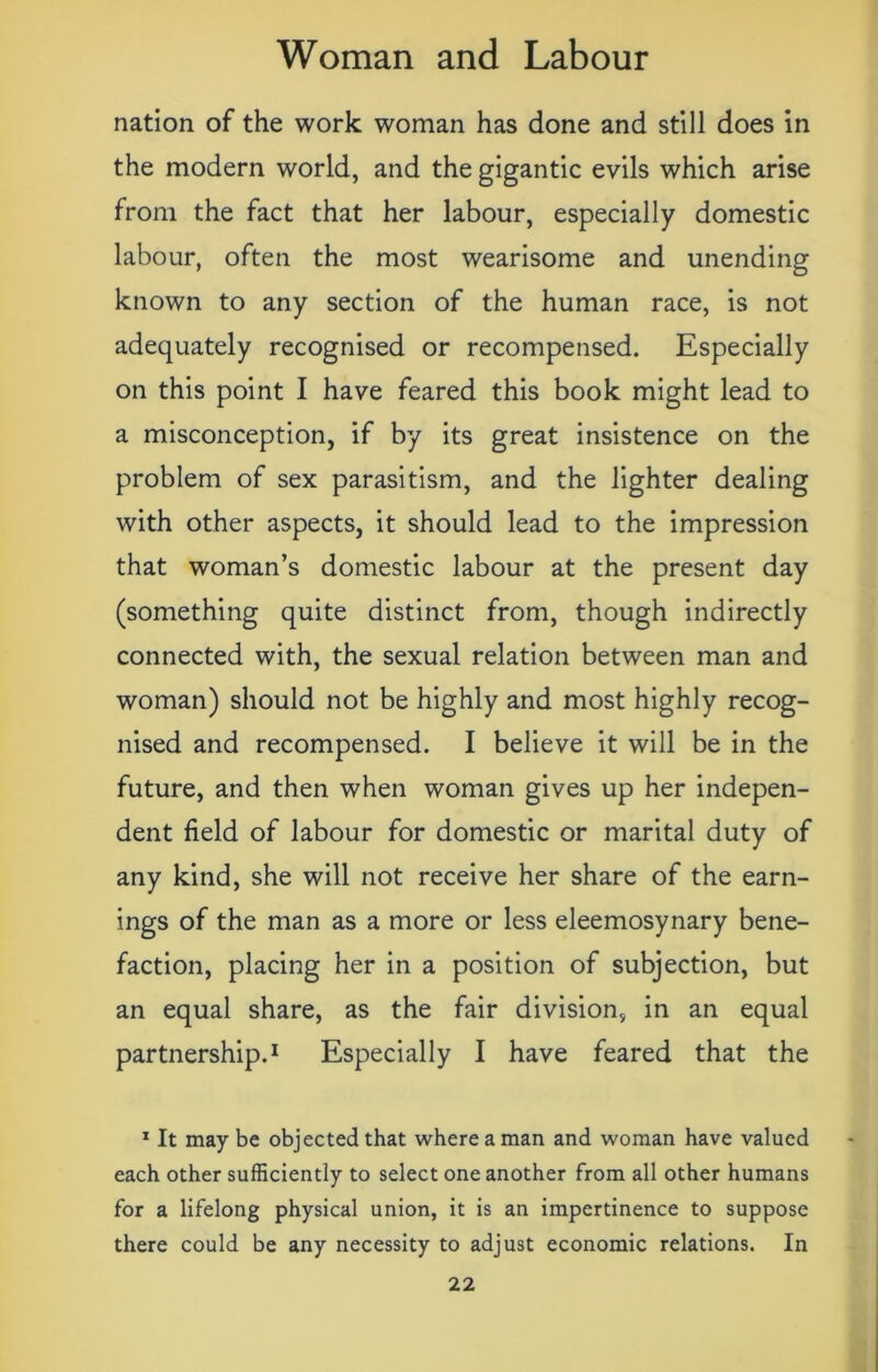 nation of the work woman has done and still does in the modern world, and the gigantic evils which arise from the fact that her labour, especially domestic labour, often the most wearisome and unending known to any section of the human race, is not adequately recognised or recompensed. Especially on this point I have feared this book might lead to a misconception, if by its great insistence on the problem of sex parasitism, and the lighter dealing with other aspects, it should lead to the impression that woman’s domestic labour at the present day (something quite distinct from, though indirectly connected with, the sexual relation between man and woman) should not be highly and most highly recog- nised and recompensed. I believe it will be in the future, and then when woman gives up her indepen- dent field of labour for domestic or marital duty of any kind, she will not receive her share of the earn- ings of the man as a more or less eleemosynary bene- faction, placing her in a position of subjection, but an equal share, as the fair division, in an equal partnership.1 Especially I have feared that the 1 It may be objected that where a man and woman have valued each other sufficiently to select one another from all other humans for a lifelong physical union, it is an impertinence to suppose there could be any necessity to adjust economic relations. In