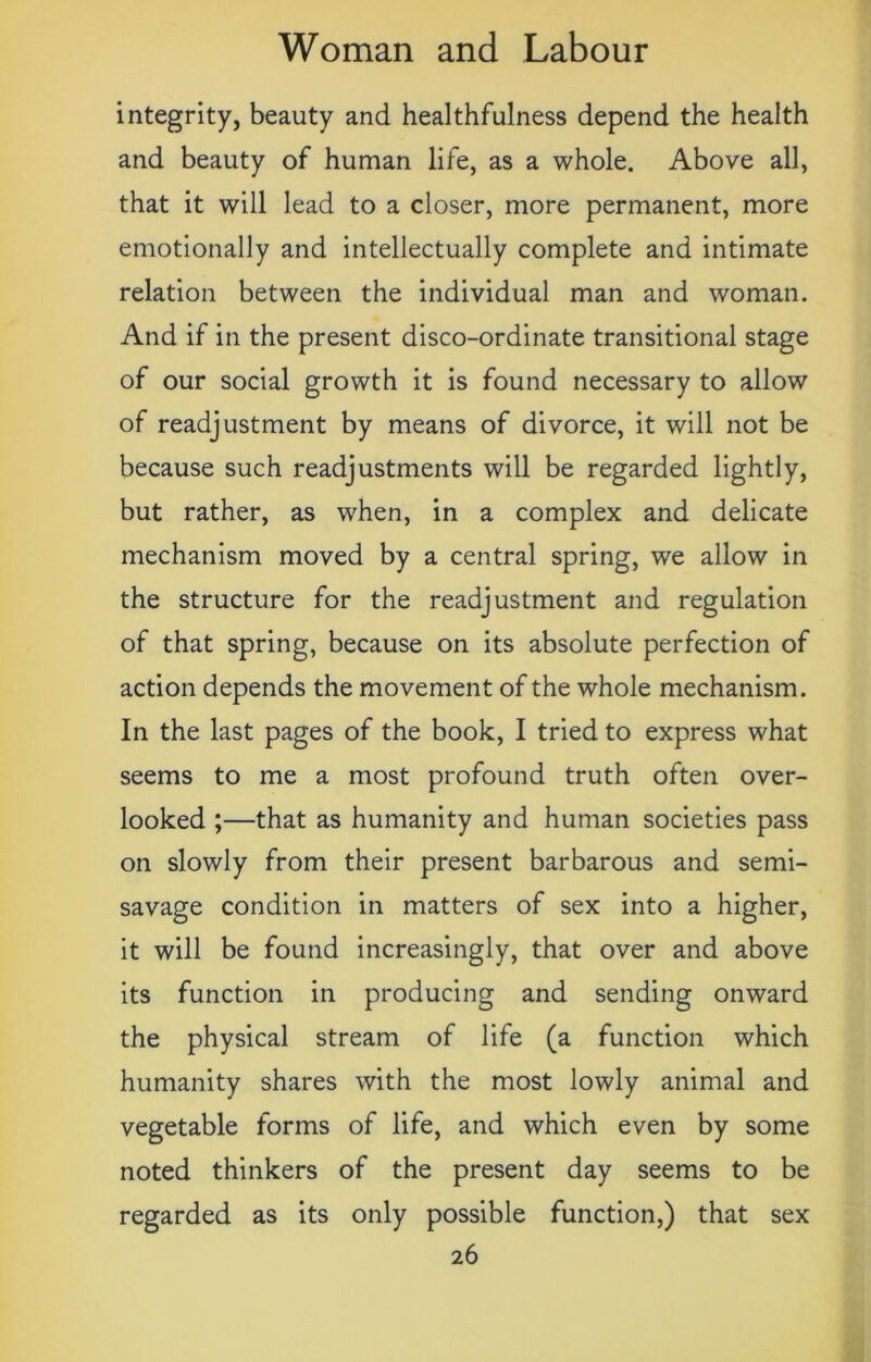 integrity, beauty and healthfulness depend the health and beauty of human life, as a whole. Above all, that it will lead to a closer, more permanent, more emotionally and intellectually complete and intimate relation between the individual man and woman. And if in the present disco-ordinate transitional stage of our social growth it is found necessary to allow of readjustment by means of divorce, it will not be because such readjustments will be regarded lightly, but rather, as when, in a complex and delicate mechanism moved by a central spring, we allow in the structure for the readjustment and regulation of that spring, because on its absolute perfection of action depends the movement of the whole mechanism. In the last pages of the book, I tried to express what seems to me a most profound truth often over- looked ;—that as humanity and human societies pass on slowly from their present barbarous and semi- savage condition in matters of sex into a higher, it will be found increasingly, that over and above its function in producing and sending onward the physical stream of life (a function which humanity shares with the most lowly animal and vegetable forms of life, and which even by some noted thinkers of the present day seems to be regarded as its only possible function,) that sex