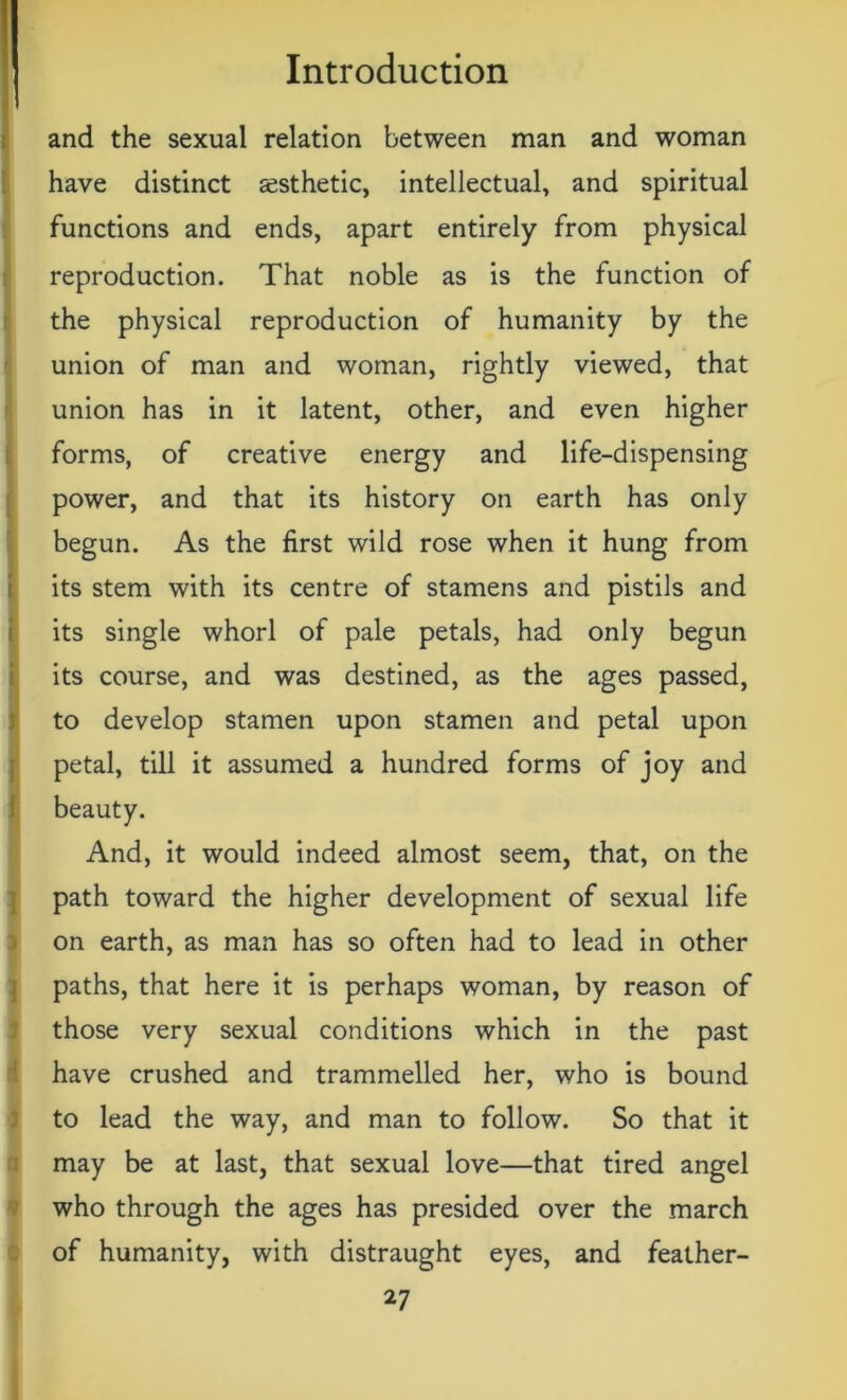 and the sexual relation between man and woman have distinct aesthetic, intellectual, and spiritual functions and ends, apart entirely from physical reproduction. That noble as is the function of the physical reproduction of humanity by the union of man and woman, rightly viewed, that union has in it latent, other, and even higher forms, of creative energy and life-dispensing power, and that its history on earth has only begun. As the first wild rose when it hung from its stem with its centre of stamens and pistils and its single whorl of pale petals, had only begun its course, and was destined, as the ages passed, to develop stamen upon stamen and petal upon petal, till it assumed a hundred forms of joy and beauty. And, it would indeed almost seem, that, on the path toward the higher development of sexual life on earth, as man has so often had to lead in other paths, that here it is perhaps woman, by reason of those very sexual conditions which in the past have crushed and trammelled her, who is bound to lead the way, and man to follow. So that it may be at last, that sexual love—that tired angel who through the ages has presided over the march of humanity, with distraught eyes, and feather-