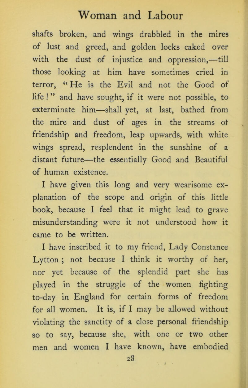 shafts broken, and wings drabbled in the mires of lust and greed, and golden locks caked over with the dust of injustice and oppression,—till those looking at him have sometimes cried in terror, “ He is the Evil and not the Good of life ! ” and have sought, if it were not possible, to exterminate him—shall yet, at last, bathed from the mire and dust of ages in the streams of friendship and freedom, leap upwards, with white wings spread, resplendent in the sunshine of a distant future—the essentially Good and Beautiful of human existence. I have given this long and very wearisome ex- planation of the scope and origin of this little book, because I feel that it might lead to grave misunderstanding were it not understood how it came to be written. I have inscribed it to my friend, Lady Constance Lytton ; not because I think it worthy of her, nor yet because of the splendid part she has played in the struggle of the women fighting to-day in England for certain forms of freedom for all women. It is, if I may be allowed without violating the sanctity of a close personal friendship so to say, because she, with one or two other men and women I have known, have embodied