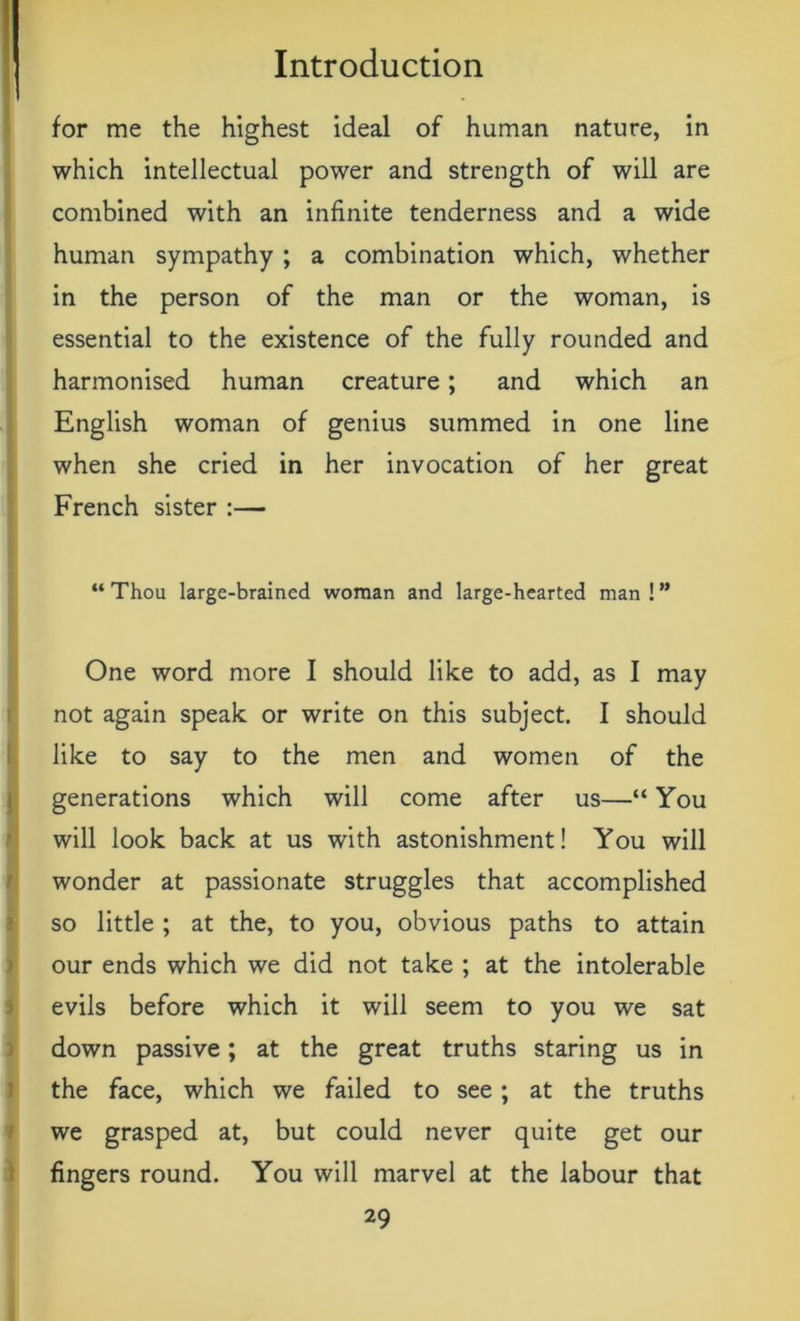 for me the highest ideal of human nature, in I which intellectual power and strength of will are combined with an infinite tenderness and a wide human sympathy; a combination which, whether in the person of the man or the woman, is essential to the existence of the fully rounded and harmonised human creature; and which an English woman of genius summed in one line when she cried in her invocation of her great French sister :— “Thou large-brained woman and large-hearted man!” One word more I should like to add, as I may not again speak or write on this subject. I should like to say to the men and women of the generations which will come after us—“ You will look back at us with astonishment! You will I wonder at passionate struggles that accomplished so little ; at the, to you, obvious paths to attain our ends which we did not take ; at the intolerable evils before which it will seem to you we sat down passive; at the great truths staring us in the face, which we failed to see ; at the truths we grasped at, but could never quite get our fingers round. You will marvel at the labour that