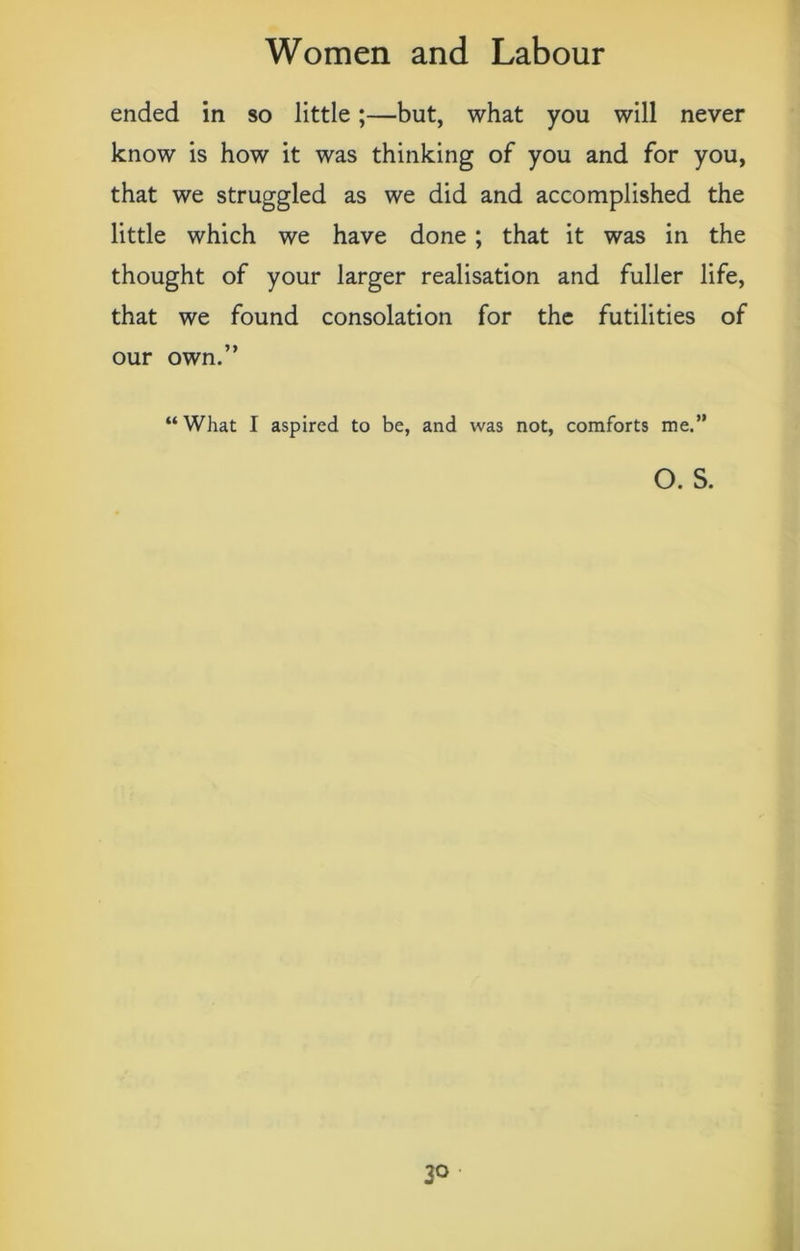 ended in so little;—but, what you will never know is how it was thinking of you and for you, that we struggled as we did and accomplished the little which we have done; that it was in the thought of your larger realisation and fuller life, that we found consolation for the futilities of our own.” “What I aspired to be, and was not, comforts me.” o. s.